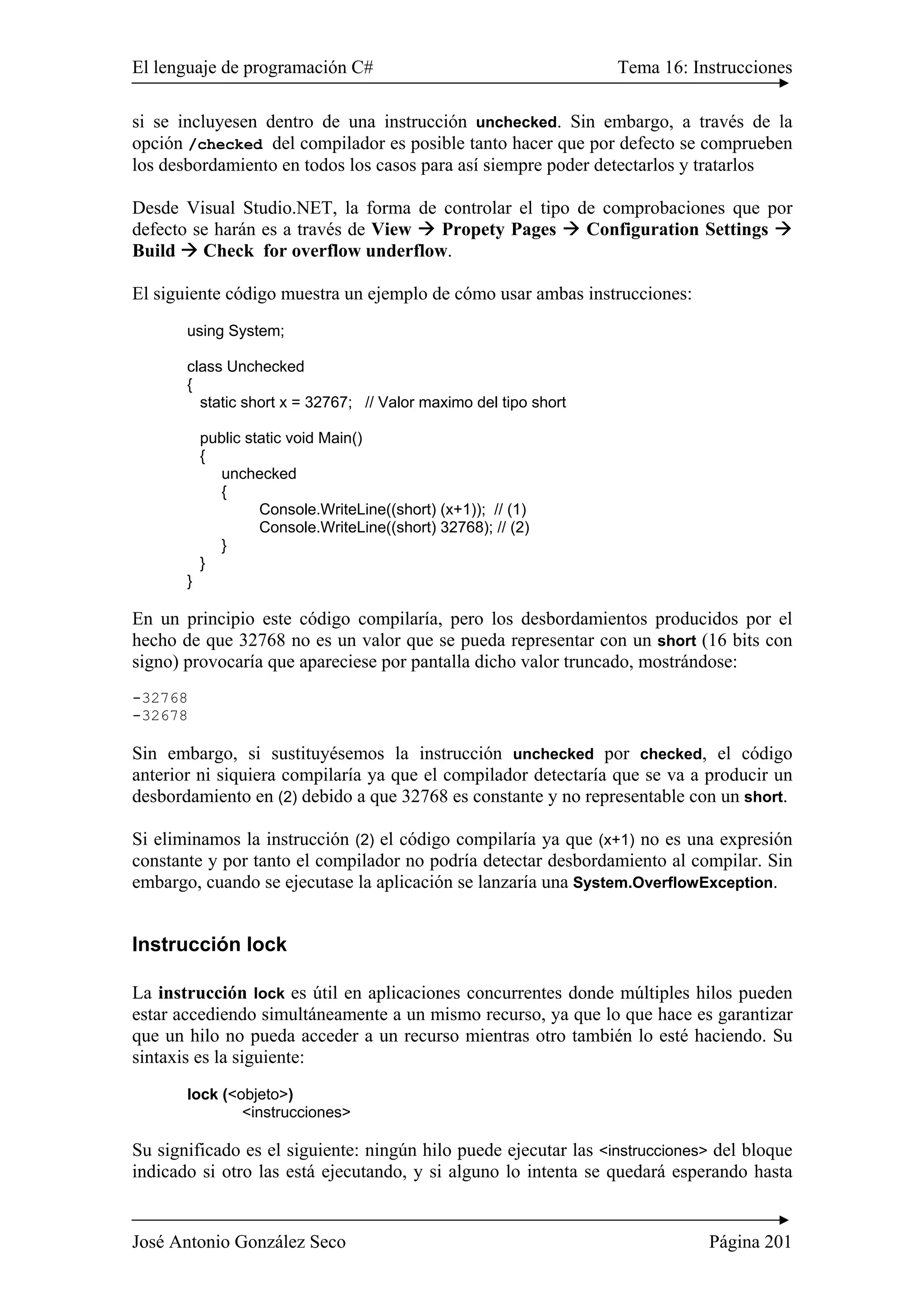 El lenguaje de programación C# Tema 16: Instrucciones
José Antonio González Seco Página 201
si se incluyesen dentro de una instrucción unchecked. Sin embargo, a través de la
opción /checked del compilador es posible tanto hacer que por defecto se comprueben
los desbordamiento en todos los casos para así siempre poder detectarlos y tratarlos
Desde Visual Studio.NET, la forma de controlar el tipo de comprobaciones que por
defecto se harán es a través de View Propety Pages Configuration Settings
Build Check for overflow underflow.
El siguiente código muestra un ejemplo de cómo usar ambas instrucciones:
using System;
class Unchecked
{
static short x = 32767; // Valor maximo del tipo short
public static void Main()
{
unchecked
{
Console.WriteLine((short) (x+1)); // (1)
Console.WriteLine((short) 32768); // (2)
}
}
}
En un principio este código compilaría, pero los desbordamientos producidos por el
hecho de que 32768 no es un valor que se pueda representar con un short (16 bits con
signo) provocaría que apareciese por pantalla dicho valor truncado, mostrándose:
-32768
-32678
Sin embargo, si sustituyésemos la instrucción unchecked por checked, el código
anterior ni siquiera compilaría ya que el compilador detectaría que se va a producir un
desbordamiento en (2) debido a que 32768 es constante y no representable con un short.
Si eliminamos la instrucción (2) el código compilaría ya que (x+1) no es una expresión
constante y por tanto el compilador no podría detectar desbordamiento al compilar. Sin
embargo, cuando se ejecutase la aplicación se lanzaría una System.OverflowException.
Instrucción lock
La instrucción lock es útil en aplicaciones concurrentes donde múltiples hilos pueden
estar accediendo simultáneamente a un mismo recurso, ya que lo que hace es garantizar
que un hilo no pueda acceder a un recurso mientras otro también lo esté haciendo. Su
sintaxis es la siguiente:
lock (<objeto>)
<instrucciones>
Su significado es el siguiente: ningún hilo puede ejecutar las <instrucciones> del bloque
indicado si otro las está ejecutando, y si alguno lo intenta se quedará esperando hasta
 