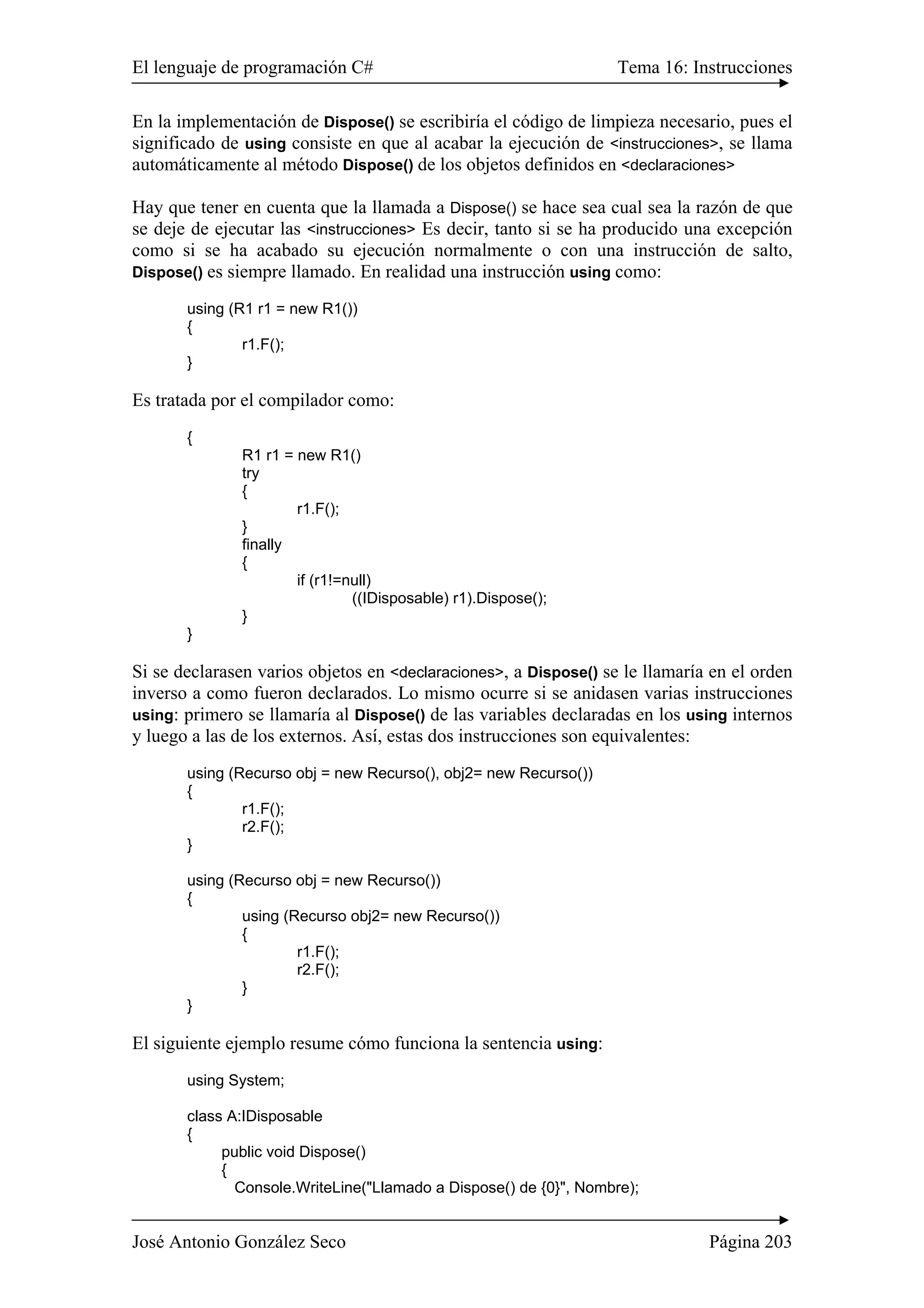 El lenguaje de programación C# Tema 16: Instrucciones
José Antonio González Seco Página 203
En la implementación de Dispose() se escribiría el código de limpieza necesario, pues el
significado de using consiste en que al acabar la ejecución de <instrucciones>, se llama
automáticamente al método Dispose() de los objetos definidos en <declaraciones>
Hay que tener en cuenta que la llamada a Dispose() se hace sea cual sea la razón de que
se deje de ejecutar las <instrucciones> Es decir, tanto si se ha producido una excepción
como si se ha acabado su ejecución normalmente o con una instrucción de salto,
Dispose() es siempre llamado. En realidad una instrucción using como:
using (R1 r1 = new R1())
{
r1.F();
}
Es tratada por el compilador como:
{
R1 r1 = new R1()
try
{
r1.F();
}
finally
{
if (r1!=null)
((IDisposable) r1).Dispose();
}
}
Si se declarasen varios objetos en <declaraciones>, a Dispose() se le llamaría en el orden
inverso a como fueron declarados. Lo mismo ocurre si se anidasen varias instrucciones
using: primero se llamaría al Dispose() de las variables declaradas en los using internos
y luego a las de los externos. Así, estas dos instrucciones son equivalentes:
using (Recurso obj = new Recurso(), obj2= new Recurso())
{
r1.F();
r2.F();
}
using (Recurso obj = new Recurso())
{
using (Recurso obj2= new Recurso())
{
r1.F();
r2.F();
}
}
El siguiente ejemplo resume cómo funciona la sentencia using:
using System;
class A:IDisposable
{
public void Dispose()
{
Console.WriteLine("Llamado a Dispose() de {0}", Nombre);
 