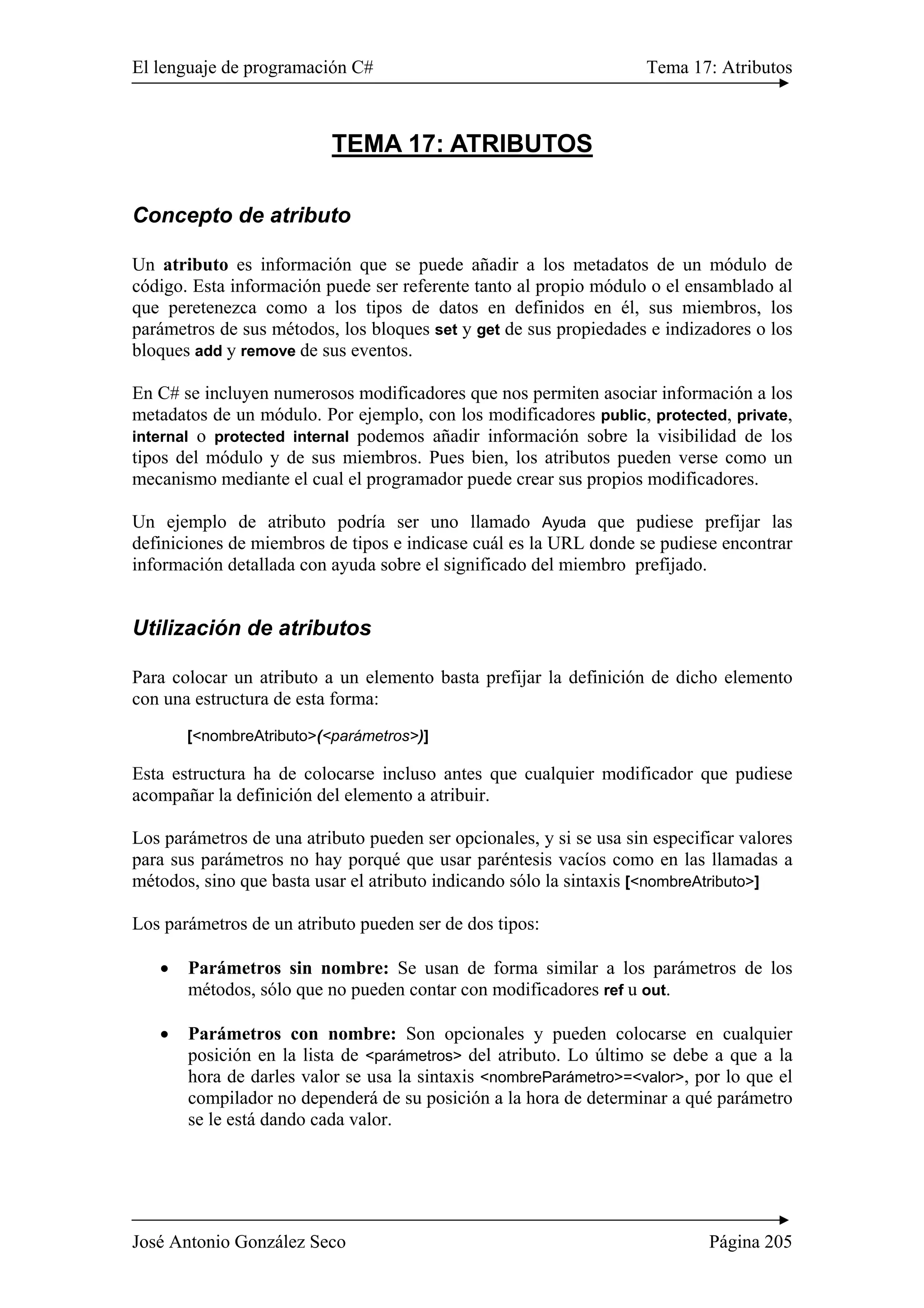 El lenguaje de programación C# Tema 17: Atributos
José Antonio González Seco Página 205
TEMA 17: ATRIBUTOS
Concepto de atributo
Un atributo es información que se puede añadir a los metadatos de un módulo de
código. Esta información puede ser referente tanto al propio módulo o el ensamblado al
que peretenezca como a los tipos de datos en definidos en él, sus miembros, los
parámetros de sus métodos, los bloques set y get de sus propiedades e indizadores o los
bloques add y remove de sus eventos.
En C# se incluyen numerosos modificadores que nos permiten asociar información a los
metadatos de un módulo. Por ejemplo, con los modificadores public, protected, private,
internal o protected internal podemos añadir información sobre la visibilidad de los
tipos del módulo y de sus miembros. Pues bien, los atributos pueden verse como un
mecanismo mediante el cual el programador puede crear sus propios modificadores.
Un ejemplo de atributo podría ser uno llamado Ayuda que pudiese prefijar las
definiciones de miembros de tipos e indicase cuál es la URL donde se pudiese encontrar
información detallada con ayuda sobre el significado del miembro prefijado.
Utilización de atributos
Para colocar un atributo a un elemento basta prefijar la definición de dicho elemento
con una estructura de esta forma:
[<nombreAtributo>(<parámetros>)]
Esta estructura ha de colocarse incluso antes que cualquier modificador que pudiese
acompañar la definición del elemento a atribuir.
Los parámetros de una atributo pueden ser opcionales, y si se usa sin especificar valores
para sus parámetros no hay porqué que usar paréntesis vacíos como en las llamadas a
métodos, sino que basta usar el atributo indicando sólo la sintaxis [<nombreAtributo>]
Los parámetros de un atributo pueden ser de dos tipos:
• Parámetros sin nombre: Se usan de forma similar a los parámetros de los
métodos, sólo que no pueden contar con modificadores ref u out.
• Parámetros con nombre: Son opcionales y pueden colocarse en cualquier
posición en la lista de <parámetros> del atributo. Lo último se debe a que a la
hora de darles valor se usa la sintaxis <nombreParámetro>=<valor>, por lo que el
compilador no dependerá de su posición a la hora de determinar a qué parámetro
se le está dando cada valor.
 