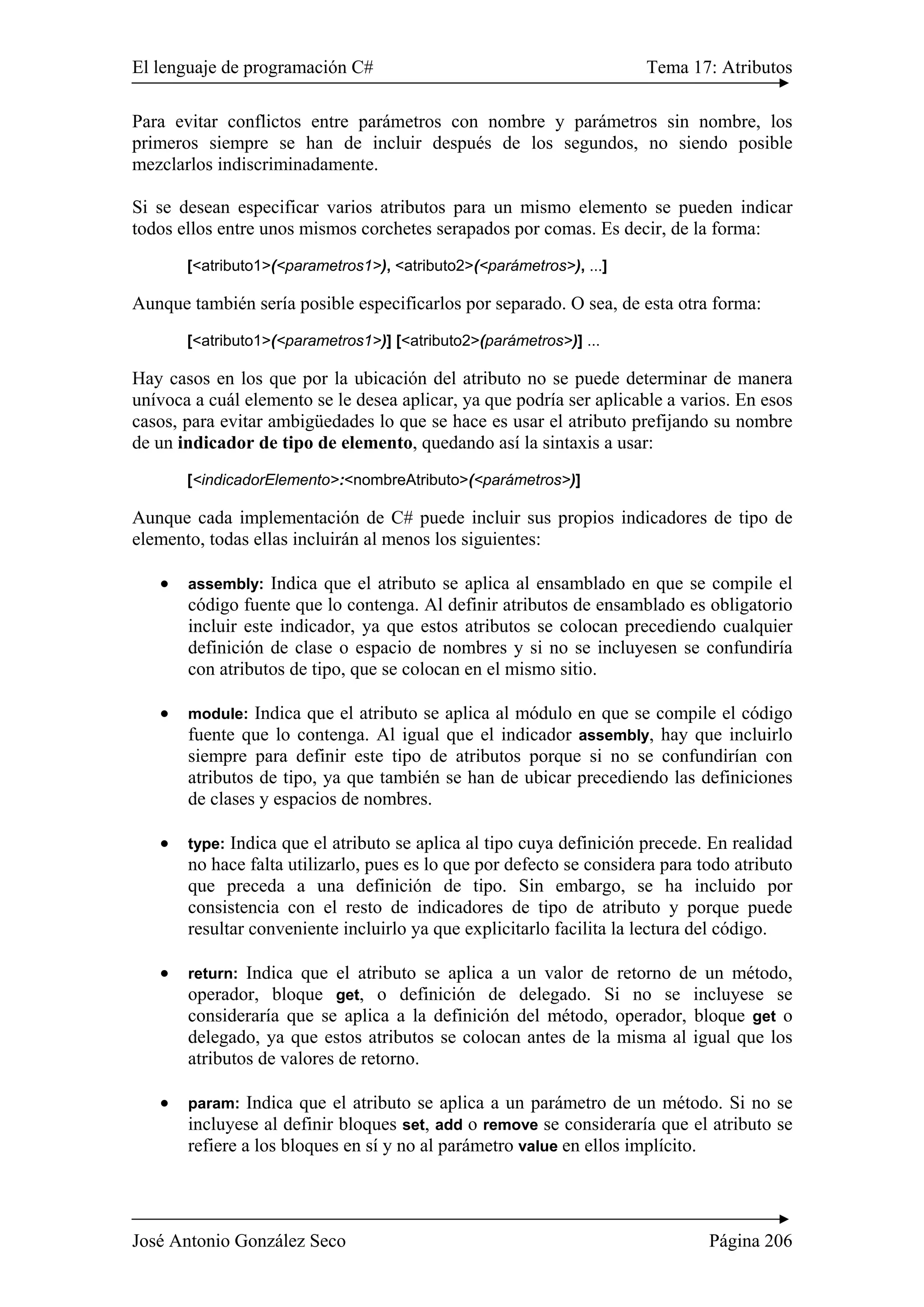 El lenguaje de programación C# Tema 17: Atributos
José Antonio González Seco Página 206
Para evitar conflictos entre parámetros con nombre y parámetros sin nombre, los
primeros siempre se han de incluir después de los segundos, no siendo posible
mezclarlos indiscriminadamente.
Si se desean especificar varios atributos para un mismo elemento se pueden indicar
todos ellos entre unos mismos corchetes serapados por comas. Es decir, de la forma:
[<atributo1>(<parametros1>), <atributo2>(<parámetros>), ...]
Aunque también sería posible especificarlos por separado. O sea, de esta otra forma:
[<atributo1>(<parametros1>)] [<atributo2>(parámetros>)] ...
Hay casos en los que por la ubicación del atributo no se puede determinar de manera
unívoca a cuál elemento se le desea aplicar, ya que podría ser aplicable a varios. En esos
casos, para evitar ambigüedades lo que se hace es usar el atributo prefijando su nombre
de un indicador de tipo de elemento, quedando así la sintaxis a usar:
[<indicadorElemento>:<nombreAtributo>(<parámetros>)]
Aunque cada implementación de C# puede incluir sus propios indicadores de tipo de
elemento, todas ellas incluirán al menos los siguientes:
• assembly: Indica que el atributo se aplica al ensamblado en que se compile el
código fuente que lo contenga. Al definir atributos de ensamblado es obligatorio
incluir este indicador, ya que estos atributos se colocan precediendo cualquier
definición de clase o espacio de nombres y si no se incluyesen se confundiría
con atributos de tipo, que se colocan en el mismo sitio.
• module: Indica que el atributo se aplica al módulo en que se compile el código
fuente que lo contenga. Al igual que el indicador assembly, hay que incluirlo
siempre para definir este tipo de atributos porque si no se confundirían con
atributos de tipo, ya que también se han de ubicar precediendo las definiciones
de clases y espacios de nombres.
• type: Indica que el atributo se aplica al tipo cuya definición precede. En realidad
no hace falta utilizarlo, pues es lo que por defecto se considera para todo atributo
que preceda a una definición de tipo. Sin embargo, se ha incluido por
consistencia con el resto de indicadores de tipo de atributo y porque puede
resultar conveniente incluirlo ya que explicitarlo facilita la lectura del código.
• return: Indica que el atributo se aplica a un valor de retorno de un método,
operador, bloque get, o definición de delegado. Si no se incluyese se
consideraría que se aplica a la definición del método, operador, bloque get o
delegado, ya que estos atributos se colocan antes de la misma al igual que los
atributos de valores de retorno.
• param: Indica que el atributo se aplica a un parámetro de un método. Si no se
incluyese al definir bloques set, add o remove se consideraría que el atributo se
refiere a los bloques en sí y no al parámetro value en ellos implícito.
 