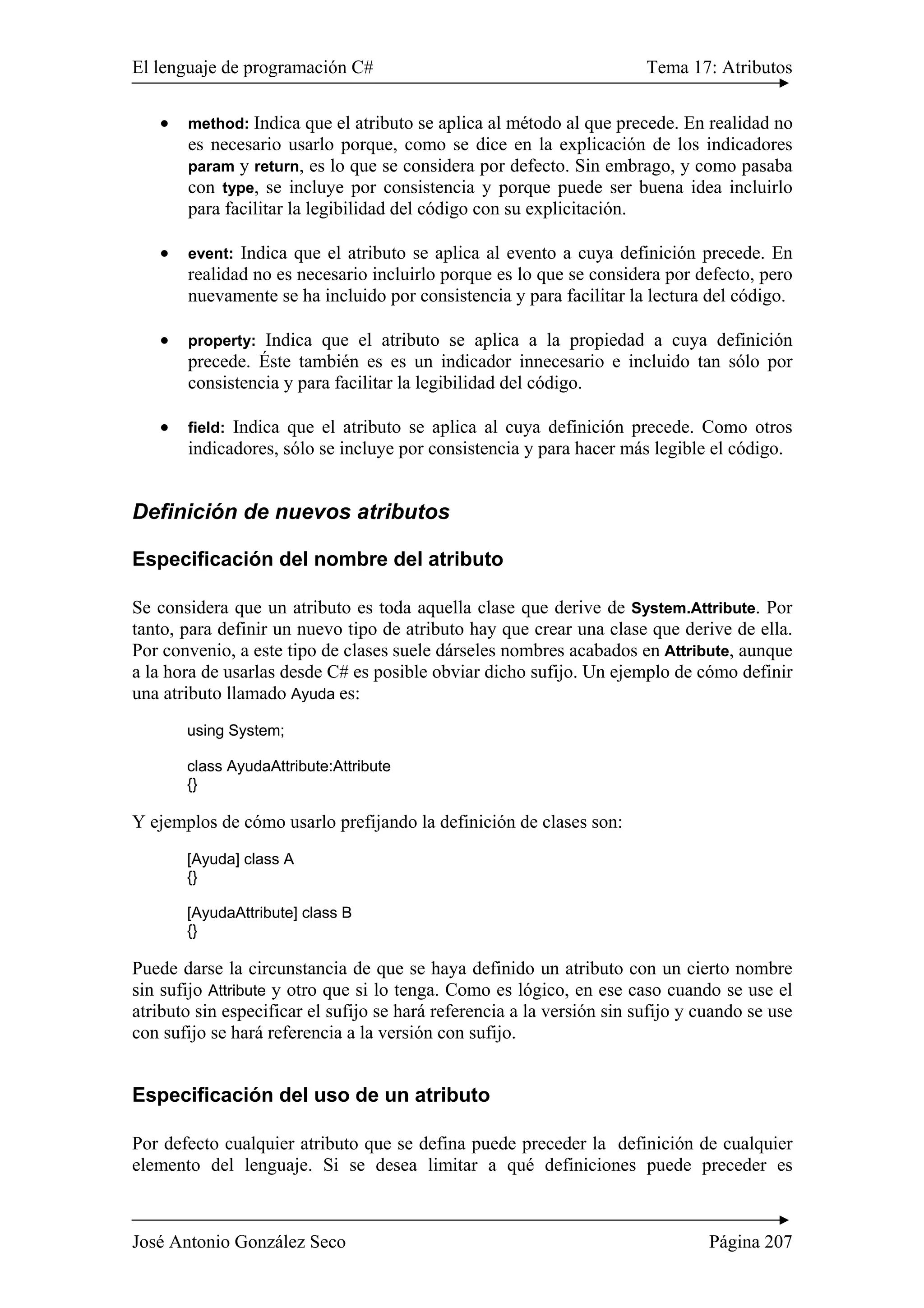 El lenguaje de programación C# Tema 17: Atributos
José Antonio González Seco Página 207
• method: Indica que el atributo se aplica al método al que precede. En realidad no
es necesario usarlo porque, como se dice en la explicación de los indicadores
param y return, es lo que se considera por defecto. Sin embrago, y como pasaba
con type, se incluye por consistencia y porque puede ser buena idea incluirlo
para facilitar la legibilidad del código con su explicitación.
• event: Indica que el atributo se aplica al evento a cuya definición precede. En
realidad no es necesario incluirlo porque es lo que se considera por defecto, pero
nuevamente se ha incluido por consistencia y para facilitar la lectura del código.
• property: Indica que el atributo se aplica a la propiedad a cuya definición
precede. Éste también es es un indicador innecesario e incluido tan sólo por
consistencia y para facilitar la legibilidad del código.
• field: Indica que el atributo se aplica al cuya definición precede. Como otros
indicadores, sólo se incluye por consistencia y para hacer más legible el código.
Definición de nuevos atributos
Especificación del nombre del atributo
Se considera que un atributo es toda aquella clase que derive de System.Attribute. Por
tanto, para definir un nuevo tipo de atributo hay que crear una clase que derive de ella.
Por convenio, a este tipo de clases suele dárseles nombres acabados en Attribute, aunque
a la hora de usarlas desde C# es posible obviar dicho sufijo. Un ejemplo de cómo definir
una atributo llamado Ayuda es:
using System;
class AyudaAttribute:Attribute
{}
Y ejemplos de cómo usarlo prefijando la definición de clases son:
[Ayuda] class A
{}
[AyudaAttribute] class B
{}
Puede darse la circunstancia de que se haya definido un atributo con un cierto nombre
sin sufijo Attribute y otro que si lo tenga. Como es lógico, en ese caso cuando se use el
atributo sin especificar el sufijo se hará referencia a la versión sin sufijo y cuando se use
con sufijo se hará referencia a la versión con sufijo.
Especificación del uso de un atributo
Por defecto cualquier atributo que se defina puede preceder la definición de cualquier
elemento del lenguaje. Si se desea limitar a qué definiciones puede preceder es
 