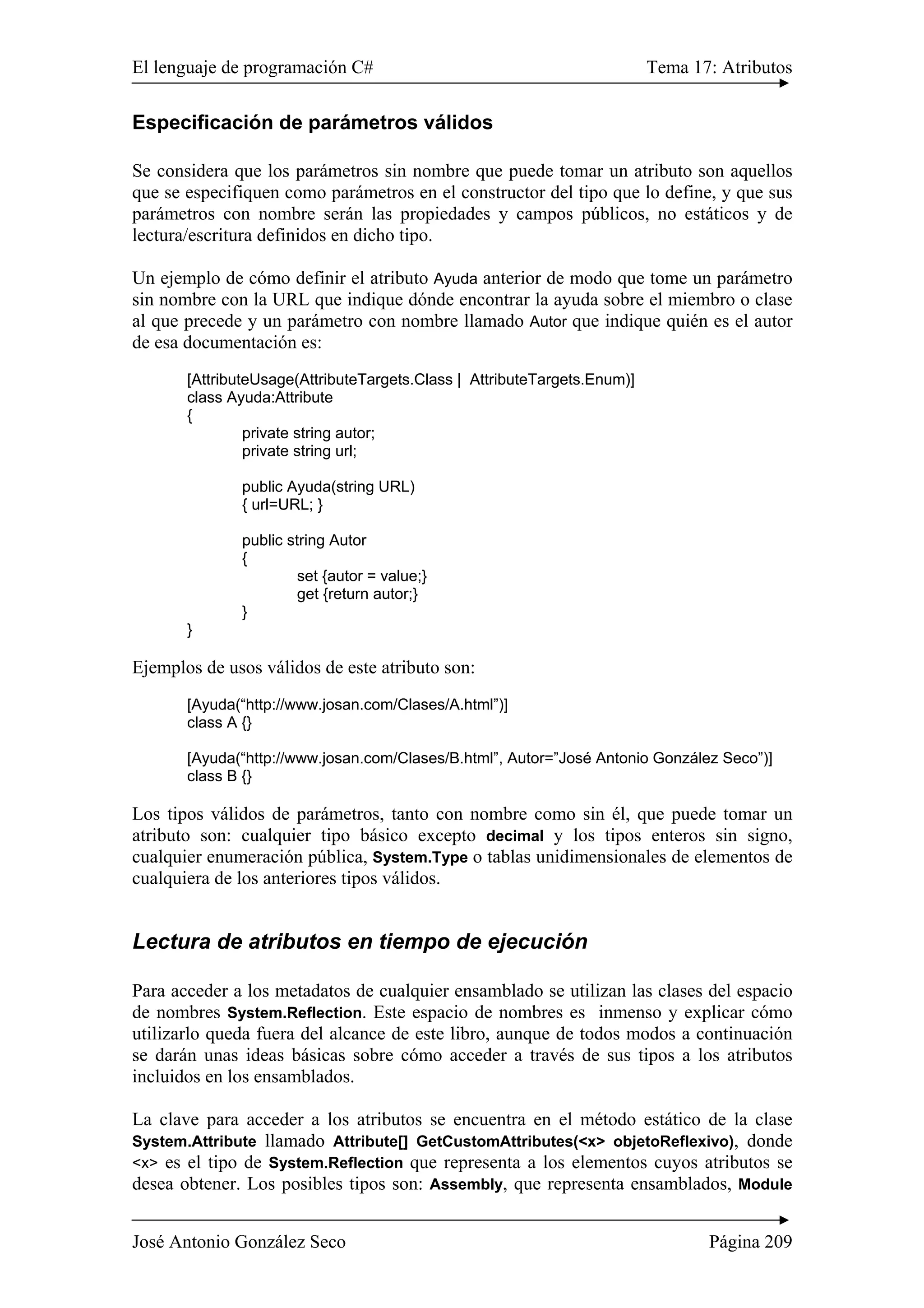 El lenguaje de programación C# Tema 17: Atributos
José Antonio González Seco Página 209
Especificación de parámetros válidos
Se considera que los parámetros sin nombre que puede tomar un atributo son aquellos
que se especifiquen como parámetros en el constructor del tipo que lo define, y que sus
parámetros con nombre serán las propiedades y campos públicos, no estáticos y de
lectura/escritura definidos en dicho tipo.
Un ejemplo de cómo definir el atributo Ayuda anterior de modo que tome un parámetro
sin nombre con la URL que indique dónde encontrar la ayuda sobre el miembro o clase
al que precede y un parámetro con nombre llamado Autor que indique quién es el autor
de esa documentación es:
[AttributeUsage(AttributeTargets.Class | AttributeTargets.Enum)]
class Ayuda:Attribute
{
private string autor;
private string url;
public Ayuda(string URL)
{ url=URL; }
public string Autor
{
set {autor = value;}
get {return autor;}
}
}
Ejemplos de usos válidos de este atributo son:
[Ayuda(“http://www.josan.com/Clases/A.html”)]
class A {}
[Ayuda(“http://www.josan.com/Clases/B.html”, Autor=”José Antonio González Seco”)]
class B {}
Los tipos válidos de parámetros, tanto con nombre como sin él, que puede tomar un
atributo son: cualquier tipo básico excepto decimal y los tipos enteros sin signo,
cualquier enumeración pública, System.Type o tablas unidimensionales de elementos de
cualquiera de los anteriores tipos válidos.
Lectura de atributos en tiempo de ejecución
Para acceder a los metadatos de cualquier ensamblado se utilizan las clases del espacio
de nombres System.Reflection. Este espacio de nombres es inmenso y explicar cómo
utilizarlo queda fuera del alcance de este libro, aunque de todos modos a continuación
se darán unas ideas básicas sobre cómo acceder a través de sus tipos a los atributos
incluidos en los ensamblados.
La clave para acceder a los atributos se encuentra en el método estático de la clase
System.Attribute llamado Attribute[] GetCustomAttributes(<x> objetoReflexivo), donde
<x> es el tipo de System.Reflection que representa a los elementos cuyos atributos se
desea obtener. Los posibles tipos son: Assembly, que representa ensamblados, Module
 