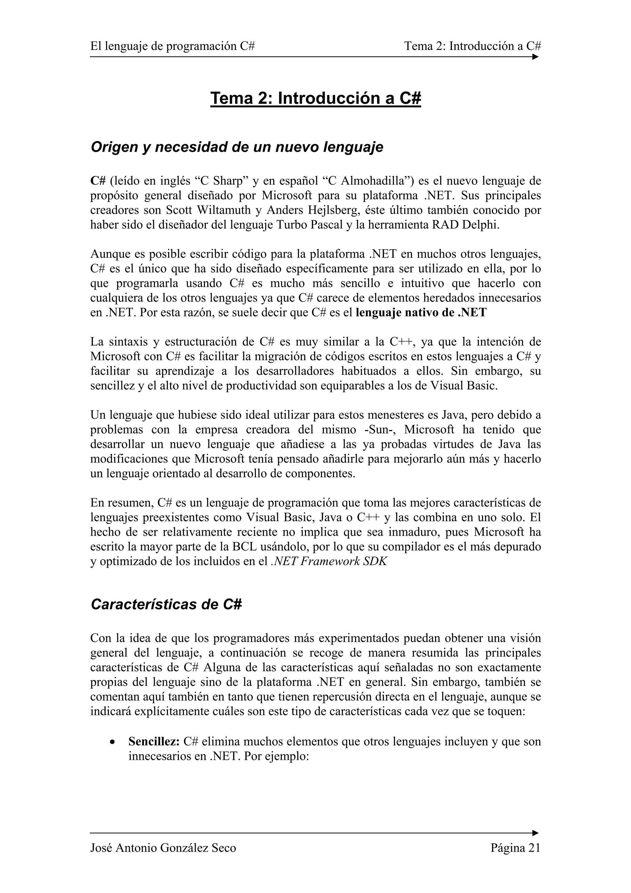 El lenguaje de programación C# Tema 2: Introducción a C#
José Antonio González Seco Página 21
Tema 2: Introducción a C#
Origen y necesidad de un nuevo lenguaje
C# (leído en inglés “C Sharp” y en español “C Almohadilla”) es el nuevo lenguaje de
propósito general diseñado por Microsoft para su plataforma .NET. Sus principales
creadores son Scott Wiltamuth y Anders Hejlsberg, éste último también conocido por
haber sido el diseñador del lenguaje Turbo Pascal y la herramienta RAD Delphi.
Aunque es posible escribir código para la plataforma .NET en muchos otros lenguajes,
C# es el único que ha sido diseñado específicamente para ser utilizado en ella, por lo
que programarla usando C# es mucho más sencillo e intuitivo que hacerlo con
cualquiera de los otros lenguajes ya que C# carece de elementos heredados innecesarios
en .NET. Por esta razón, se suele decir que C# es el lenguaje nativo de .NET
La sintaxis y estructuración de C# es muy similar a la C++, ya que la intención de
Microsoft con C# es facilitar la migración de códigos escritos en estos lenguajes a C# y
facilitar su aprendizaje a los desarrolladores habituados a ellos. Sin embargo, su
sencillez y el alto nivel de productividad son equiparables a los de Visual Basic.
Un lenguaje que hubiese sido ideal utilizar para estos menesteres es Java, pero debido a
problemas con la empresa creadora del mismo -Sun-, Microsoft ha tenido que
desarrollar un nuevo lenguaje que añadiese a las ya probadas virtudes de Java las
modificaciones que Microsoft tenía pensado añadirle para mejorarlo aún más y hacerlo
un lenguaje orientado al desarrollo de componentes.
En resumen, C# es un lenguaje de programación que toma las mejores características de
lenguajes preexistentes como Visual Basic, Java o C++ y las combina en uno solo. El
hecho de ser relativamente reciente no implica que sea inmaduro, pues Microsoft ha
escrito la mayor parte de la BCL usándolo, por lo que su compilador es el más depurado
y optimizado de los incluidos en el .NET Framework SDK
Características de C#
Con la idea de que los programadores más experimentados puedan obtener una visión
general del lenguaje, a continuación se recoge de manera resumida las principales
características de C# Alguna de las características aquí señaladas no son exactamente
propias del lenguaje sino de la plataforma .NET en general. Sin embargo, también se
comentan aquí también en tanto que tienen repercusión directa en el lenguaje, aunque se
indicará explícitamente cuáles son este tipo de características cada vez que se toquen:
• Sencillez: C# elimina muchos elementos que otros lenguajes incluyen y que son
innecesarios en .NET. Por ejemplo:
 