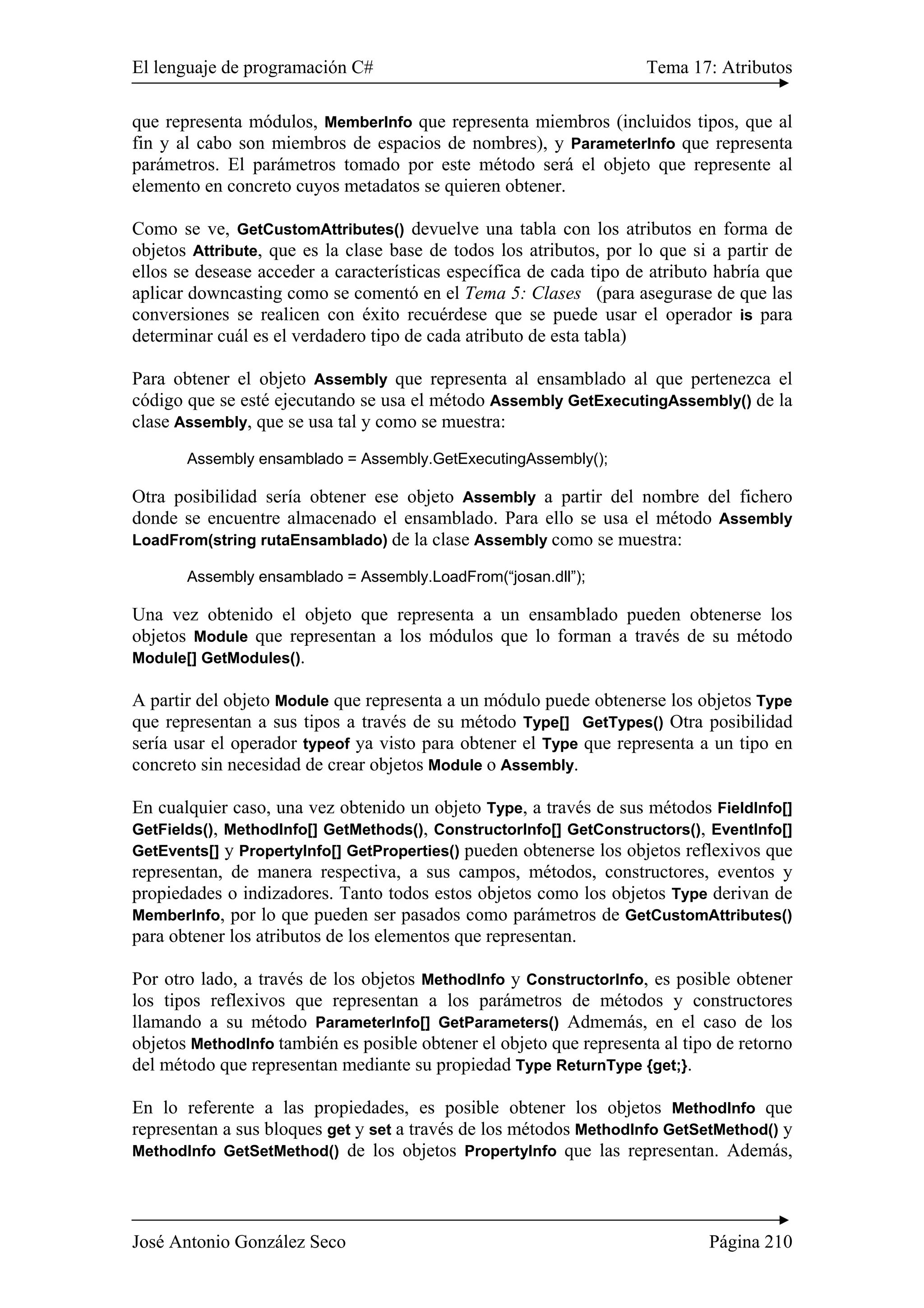 El lenguaje de programación C# Tema 17: Atributos
José Antonio González Seco Página 210
que representa módulos, MemberInfo que representa miembros (incluidos tipos, que al
fin y al cabo son miembros de espacios de nombres), y ParameterInfo que representa
parámetros. El parámetros tomado por este método será el objeto que represente al
elemento en concreto cuyos metadatos se quieren obtener.
Como se ve, GetCustomAttributes() devuelve una tabla con los atributos en forma de
objetos Attribute, que es la clase base de todos los atributos, por lo que si a partir de
ellos se desease acceder a características específica de cada tipo de atributo habría que
aplicar downcasting como se comentó en el Tema 5: Clases (para asegurase de que las
conversiones se realicen con éxito recuérdese que se puede usar el operador is para
determinar cuál es el verdadero tipo de cada atributo de esta tabla)
Para obtener el objeto Assembly que representa al ensamblado al que pertenezca el
código que se esté ejecutando se usa el método Assembly GetExecutingAssembly() de la
clase Assembly, que se usa tal y como se muestra:
Assembly ensamblado = Assembly.GetExecutingAssembly();
Otra posibilidad sería obtener ese objeto Assembly a partir del nombre del fichero
donde se encuentre almacenado el ensamblado. Para ello se usa el método Assembly
LoadFrom(string rutaEnsamblado) de la clase Assembly como se muestra:
Assembly ensamblado = Assembly.LoadFrom(“josan.dll”);
Una vez obtenido el objeto que representa a un ensamblado pueden obtenerse los
objetos Module que representan a los módulos que lo forman a través de su método
Module[] GetModules().
A partir del objeto Module que representa a un módulo puede obtenerse los objetos Type
que representan a sus tipos a través de su método Type[] GetTypes() Otra posibilidad
sería usar el operador typeof ya visto para obtener el Type que representa a un tipo en
concreto sin necesidad de crear objetos Module o Assembly.
En cualquier caso, una vez obtenido un objeto Type, a través de sus métodos FieldInfo[]
GetFields(), MethodInfo[] GetMethods(), ConstructorInfo[] GetConstructors(), EventInfo[]
GetEvents[] y PropertyInfo[] GetProperties() pueden obtenerse los objetos reflexivos que
representan, de manera respectiva, a sus campos, métodos, constructores, eventos y
propiedades o indizadores. Tanto todos estos objetos como los objetos Type derivan de
MemberInfo, por lo que pueden ser pasados como parámetros de GetCustomAttributes()
para obtener los atributos de los elementos que representan.
Por otro lado, a través de los objetos MethodInfo y ConstructorInfo, es posible obtener
los tipos reflexivos que representan a los parámetros de métodos y constructores
llamando a su método ParameterInfo[] GetParameters() Admemás, en el caso de los
objetos MethodInfo también es posible obtener el objeto que representa al tipo de retorno
del método que representan mediante su propiedad Type ReturnType {get;}.
En lo referente a las propiedades, es posible obtener los objetos MethodInfo que
representan a sus bloques get y set a través de los métodos MethodInfo GetSetMethod() y
MethodInfo GetSetMethod() de los objetos PropertyInfo que las representan. Además,
 