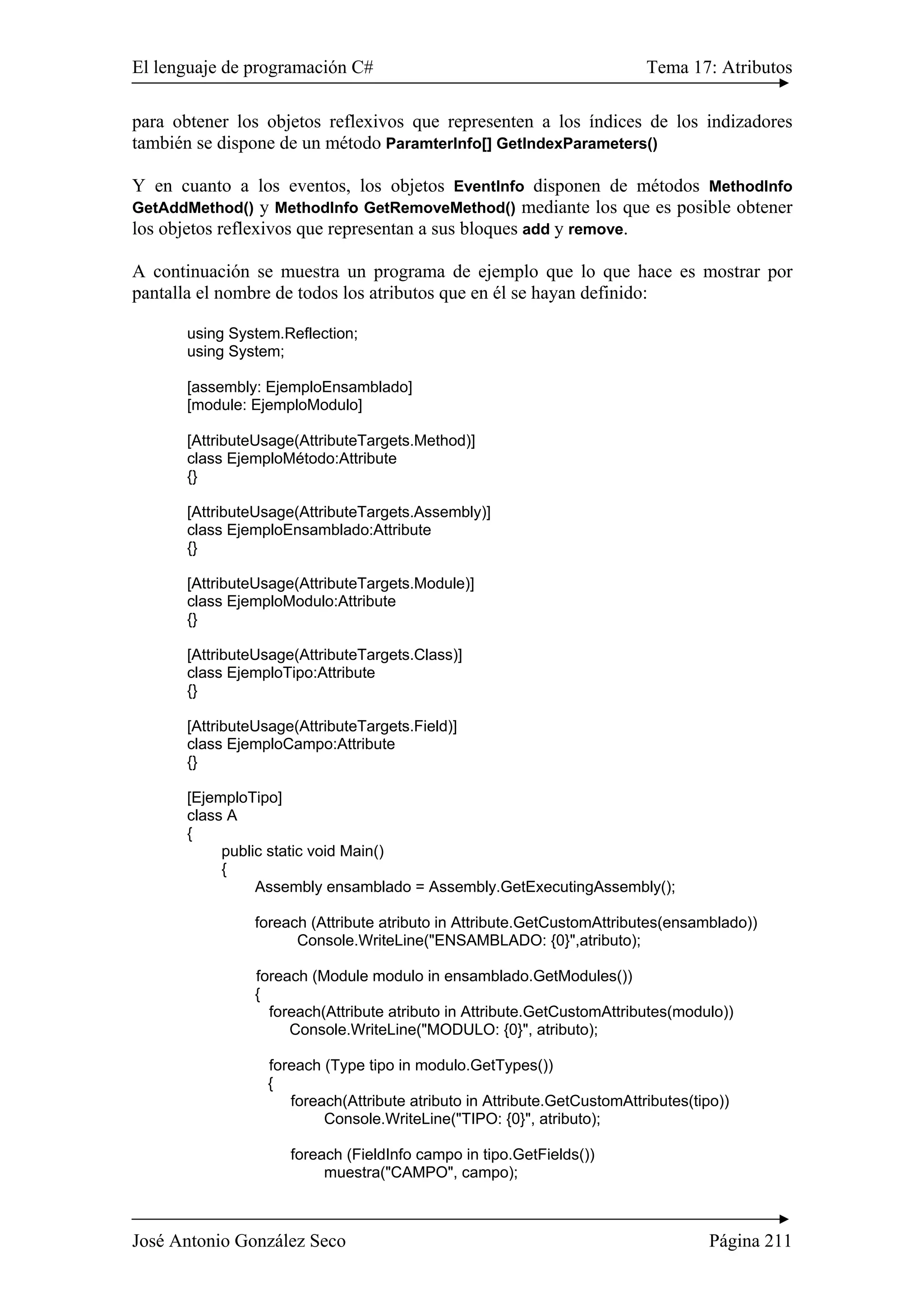 El lenguaje de programación C# Tema 17: Atributos
José Antonio González Seco Página 211
para obtener los objetos reflexivos que representen a los índices de los indizadores
también se dispone de un método ParamterInfo[] GetIndexParameters()
Y en cuanto a los eventos, los objetos EventInfo disponen de métodos MethodInfo
GetAddMethod() y MethodInfo GetRemoveMethod() mediante los que es posible obtener
los objetos reflexivos que representan a sus bloques add y remove.
A continuación se muestra un programa de ejemplo que lo que hace es mostrar por
pantalla el nombre de todos los atributos que en él se hayan definido:
using System.Reflection;
using System;
[assembly: EjemploEnsamblado]
[module: EjemploModulo]
[AttributeUsage(AttributeTargets.Method)]
class EjemploMétodo:Attribute
{}
[AttributeUsage(AttributeTargets.Assembly)]
class EjemploEnsamblado:Attribute
{}
[AttributeUsage(AttributeTargets.Module)]
class EjemploModulo:Attribute
{}
[AttributeUsage(AttributeTargets.Class)]
class EjemploTipo:Attribute
{}
[AttributeUsage(AttributeTargets.Field)]
class EjemploCampo:Attribute
{}
[EjemploTipo]
class A
{
public static void Main()
{
Assembly ensamblado = Assembly.GetExecutingAssembly();
foreach (Attribute atributo in Attribute.GetCustomAttributes(ensamblado))
Console.WriteLine("ENSAMBLADO: {0}",atributo);
foreach (Module modulo in ensamblado.GetModules())
{
foreach(Attribute atributo in Attribute.GetCustomAttributes(modulo))
Console.WriteLine("MODULO: {0}", atributo);
foreach (Type tipo in modulo.GetTypes())
{
foreach(Attribute atributo in Attribute.GetCustomAttributes(tipo))
Console.WriteLine("TIPO: {0}", atributo);
foreach (FieldInfo campo in tipo.GetFields())
muestra("CAMPO", campo);
 