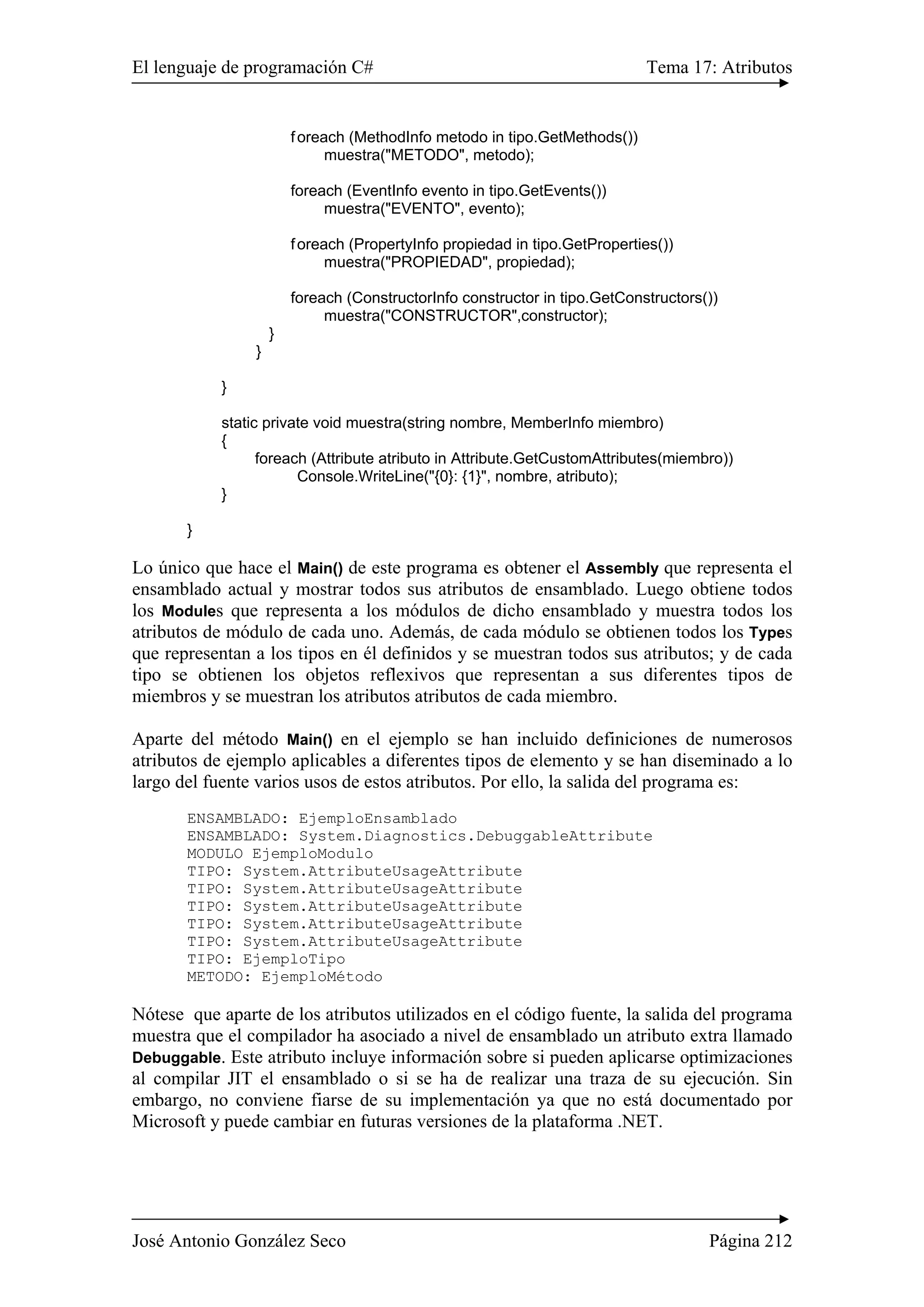 El lenguaje de programación C# Tema 17: Atributos
José Antonio González Seco Página 212
foreach (MethodInfo metodo in tipo.GetMethods())
muestra("METODO", metodo);
foreach (EventInfo evento in tipo.GetEvents())
muestra("EVENTO", evento);
foreach (PropertyInfo propiedad in tipo.GetProperties())
muestra("PROPIEDAD", propiedad);
foreach (ConstructorInfo constructor in tipo.GetConstructors())
muestra("CONSTRUCTOR",constructor);
}
}
}
static private void muestra(string nombre, MemberInfo miembro)
{
foreach (Attribute atributo in Attribute.GetCustomAttributes(miembro))
Console.WriteLine("{0}: {1}", nombre, atributo);
}
}
Lo único que hace el Main() de este programa es obtener el Assembly que representa el
ensamblado actual y mostrar todos sus atributos de ensamblado. Luego obtiene todos
los Modules que representa a los módulos de dicho ensamblado y muestra todos los
atributos de módulo de cada uno. Además, de cada módulo se obtienen todos los Types
que representan a los tipos en él definidos y se muestran todos sus atributos; y de cada
tipo se obtienen los objetos reflexivos que representan a sus diferentes tipos de
miembros y se muestran los atributos atributos de cada miembro.
Aparte del método Main() en el ejemplo se han incluido definiciones de numerosos
atributos de ejemplo aplicables a diferentes tipos de elemento y se han diseminado a lo
largo del fuente varios usos de estos atributos. Por ello, la salida del programa es:
ENSAMBLADO: EjemploEnsamblado
ENSAMBLADO: System.Diagnostics.DebuggableAttribute
MODULO EjemploModulo
TIPO: System.AttributeUsageAttribute
TIPO: System.AttributeUsageAttribute
TIPO: System.AttributeUsageAttribute
TIPO: System.AttributeUsageAttribute
TIPO: System.AttributeUsageAttribute
TIPO: EjemploTipo
METODO: EjemploMétodo
Nótese que aparte de los atributos utilizados en el código fuente, la salida del programa
muestra que el compilador ha asociado a nivel de ensamblado un atributo extra llamado
Debuggable. Este atributo incluye información sobre si pueden aplicarse optimizaciones
al compilar JIT el ensamblado o si se ha de realizar una traza de su ejecución. Sin
embargo, no conviene fiarse de su implementación ya que no está documentado por
Microsoft y puede cambiar en futuras versiones de la plataforma .NET.
 