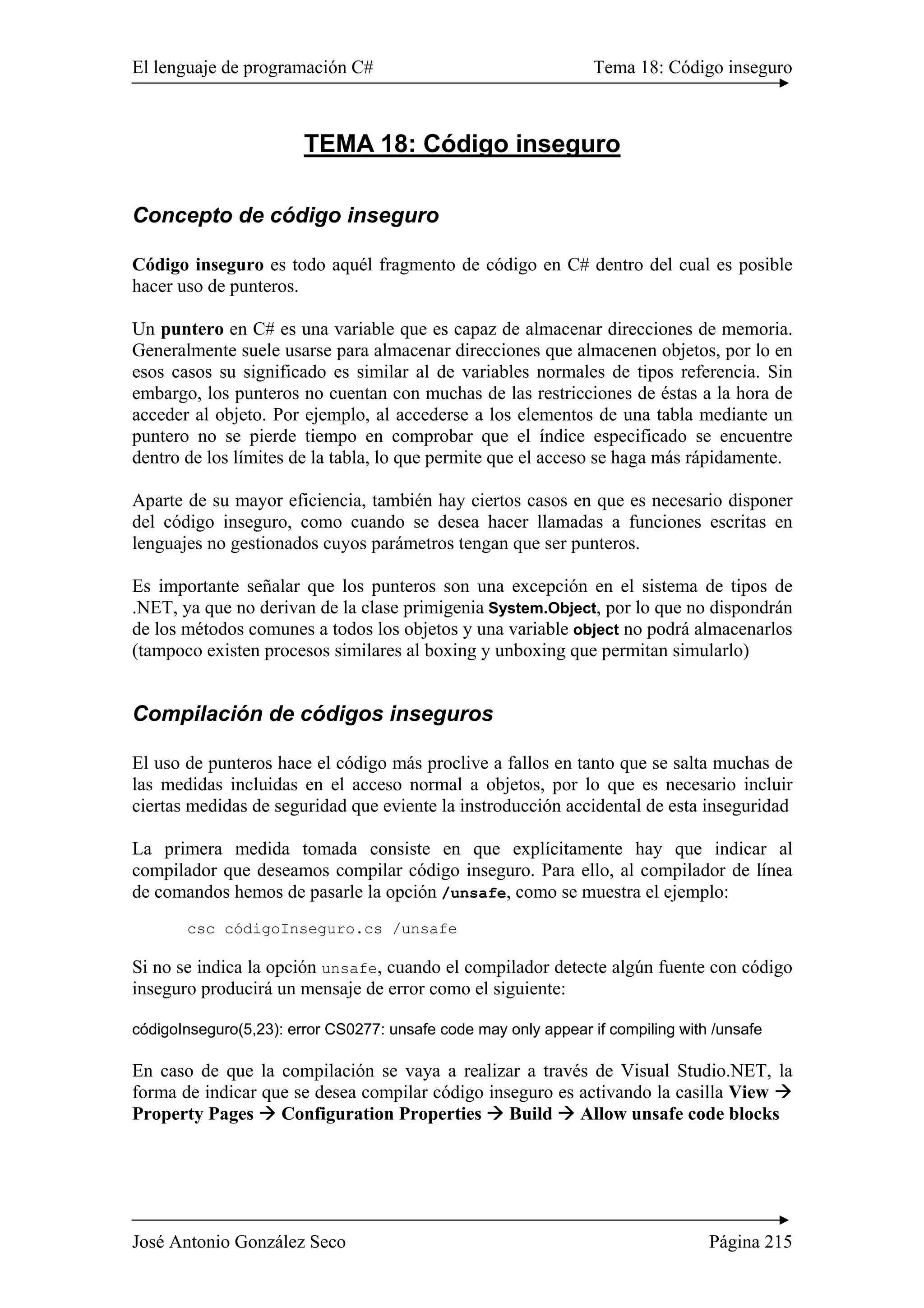 El lenguaje de programación C# Tema 18: Código inseguro
José Antonio González Seco Página 215
TEMA 18: Código inseguro
Concepto de código inseguro
Código inseguro es todo aquél fragmento de código en C# dentro del cual es posible
hacer uso de punteros.
Un puntero en C# es una variable que es capaz de almacenar direcciones de memoria.
Generalmente suele usarse para almacenar direcciones que almacenen objetos, por lo en
esos casos su significado es similar al de variables normales de tipos referencia. Sin
embargo, los punteros no cuentan con muchas de las restricciones de éstas a la hora de
acceder al objeto. Por ejemplo, al accederse a los elementos de una tabla mediante un
puntero no se pierde tiempo en comprobar que el índice especificado se encuentre
dentro de los límites de la tabla, lo que permite que el acceso se haga más rápidamente.
Aparte de su mayor eficiencia, también hay ciertos casos en que es necesario disponer
del código inseguro, como cuando se desea hacer llamadas a funciones escritas en
lenguajes no gestionados cuyos parámetros tengan que ser punteros.
Es importante señalar que los punteros son una excepción en el sistema de tipos de
.NET, ya que no derivan de la clase primigenia System.Object, por lo que no dispondrán
de los métodos comunes a todos los objetos y una variable object no podrá almacenarlos
(tampoco existen procesos similares al boxing y unboxing que permitan simularlo)
Compilación de códigos inseguros
El uso de punteros hace el código más proclive a fallos en tanto que se salta muchas de
las medidas incluidas en el acceso normal a objetos, por lo que es necesario incluir
ciertas medidas de seguridad que eviente la instroducción accidental de esta inseguridad
La primera medida tomada consiste en que explícitamente hay que indicar al
compilador que deseamos compilar código inseguro. Para ello, al compilador de línea
de comandos hemos de pasarle la opción /unsafe, como se muestra el ejemplo:
csc códigoInseguro.cs /unsafe
Si no se indica la opción unsafe, cuando el compilador detecte algún fuente con código
inseguro producirá un mensaje de error como el siguiente:
códigoInseguro(5,23): error CS0277: unsafe code may only appear if compiling with /unsafe
En caso de que la compilación se vaya a realizar a través de Visual Studio.NET, la
forma de indicar que se desea compilar código inseguro es activando la casilla View
Property Pages Configuration Properties Build Allow unsafe code blocks
 