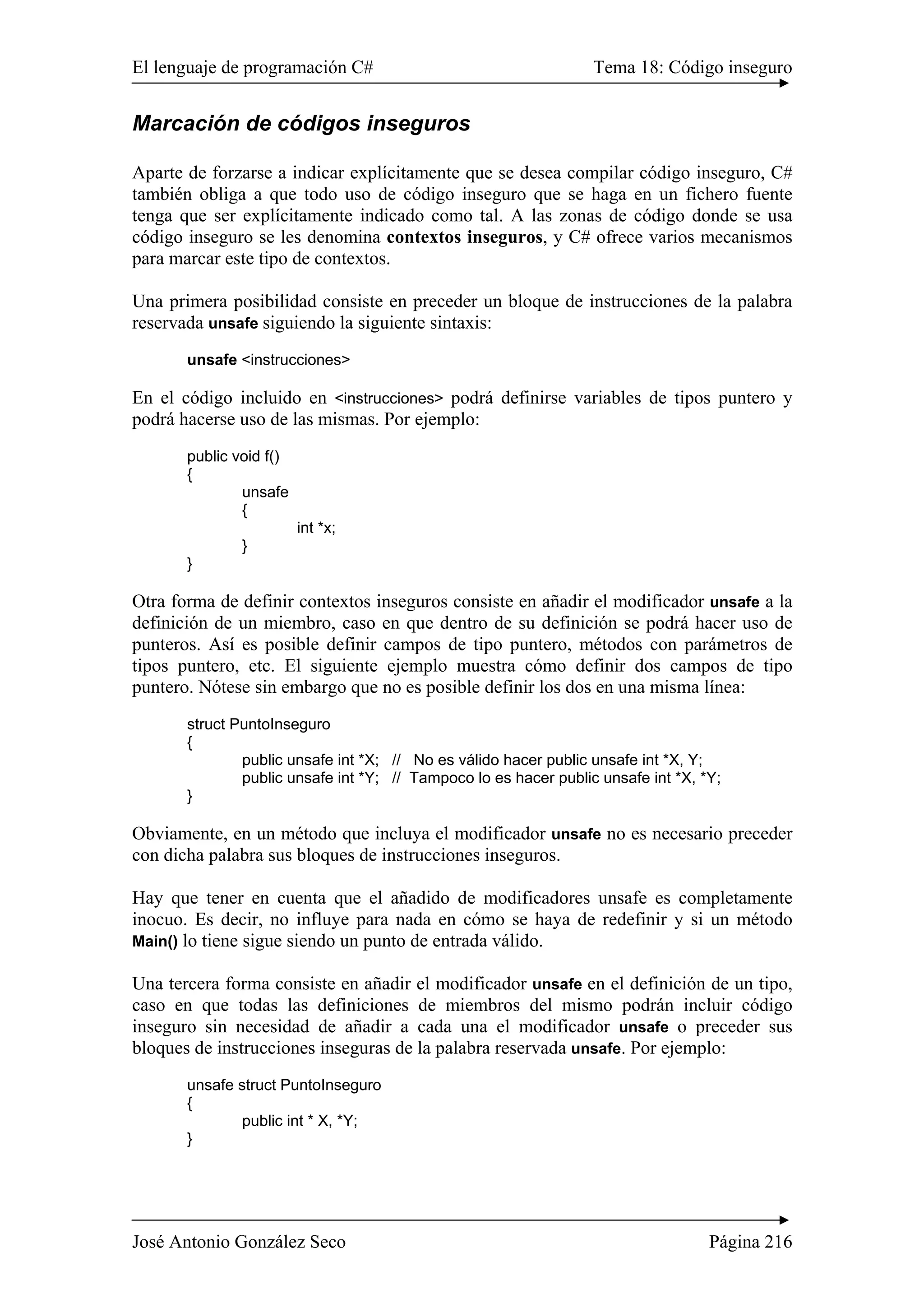 El lenguaje de programación C# Tema 18: Código inseguro
José Antonio González Seco Página 216
Marcación de códigos inseguros
Aparte de forzarse a indicar explícitamente que se desea compilar código inseguro, C#
también obliga a que todo uso de código inseguro que se haga en un fichero fuente
tenga que ser explícitamente indicado como tal. A las zonas de código donde se usa
código inseguro se les denomina contextos inseguros, y C# ofrece varios mecanismos
para marcar este tipo de contextos.
Una primera posibilidad consiste en preceder un bloque de instrucciones de la palabra
reservada unsafe siguiendo la siguiente sintaxis:
unsafe <instrucciones>
En el código incluido en <instrucciones> podrá definirse variables de tipos puntero y
podrá hacerse uso de las mismas. Por ejemplo:
public void f()
{
unsafe
{
int *x;
}
}
Otra forma de definir contextos inseguros consiste en añadir el modificador unsafe a la
definición de un miembro, caso en que dentro de su definición se podrá hacer uso de
punteros. Así es posible definir campos de tipo puntero, métodos con parámetros de
tipos puntero, etc. El siguiente ejemplo muestra cómo definir dos campos de tipo
puntero. Nótese sin embargo que no es posible definir los dos en una misma línea:
struct PuntoInseguro
{
public unsafe int *X; // No es válido hacer public unsafe int *X, Y;
public unsafe int *Y; // Tampoco lo es hacer public unsafe int *X, *Y;
}
Obviamente, en un método que incluya el modificador unsafe no es necesario preceder
con dicha palabra sus bloques de instrucciones inseguros.
Hay que tener en cuenta que el añadido de modificadores unsafe es completamente
inocuo. Es decir, no influye para nada en cómo se haya de redefinir y si un método
Main() lo tiene sigue siendo un punto de entrada válido.
Una tercera forma consiste en añadir el modificador unsafe en el definición de un tipo,
caso en que todas las definiciones de miembros del mismo podrán incluir código
inseguro sin necesidad de añadir a cada una el modificador unsafe o preceder sus
bloques de instrucciones inseguras de la palabra reservada unsafe. Por ejemplo:
unsafe struct PuntoInseguro
{
public int * X, *Y;
}
 