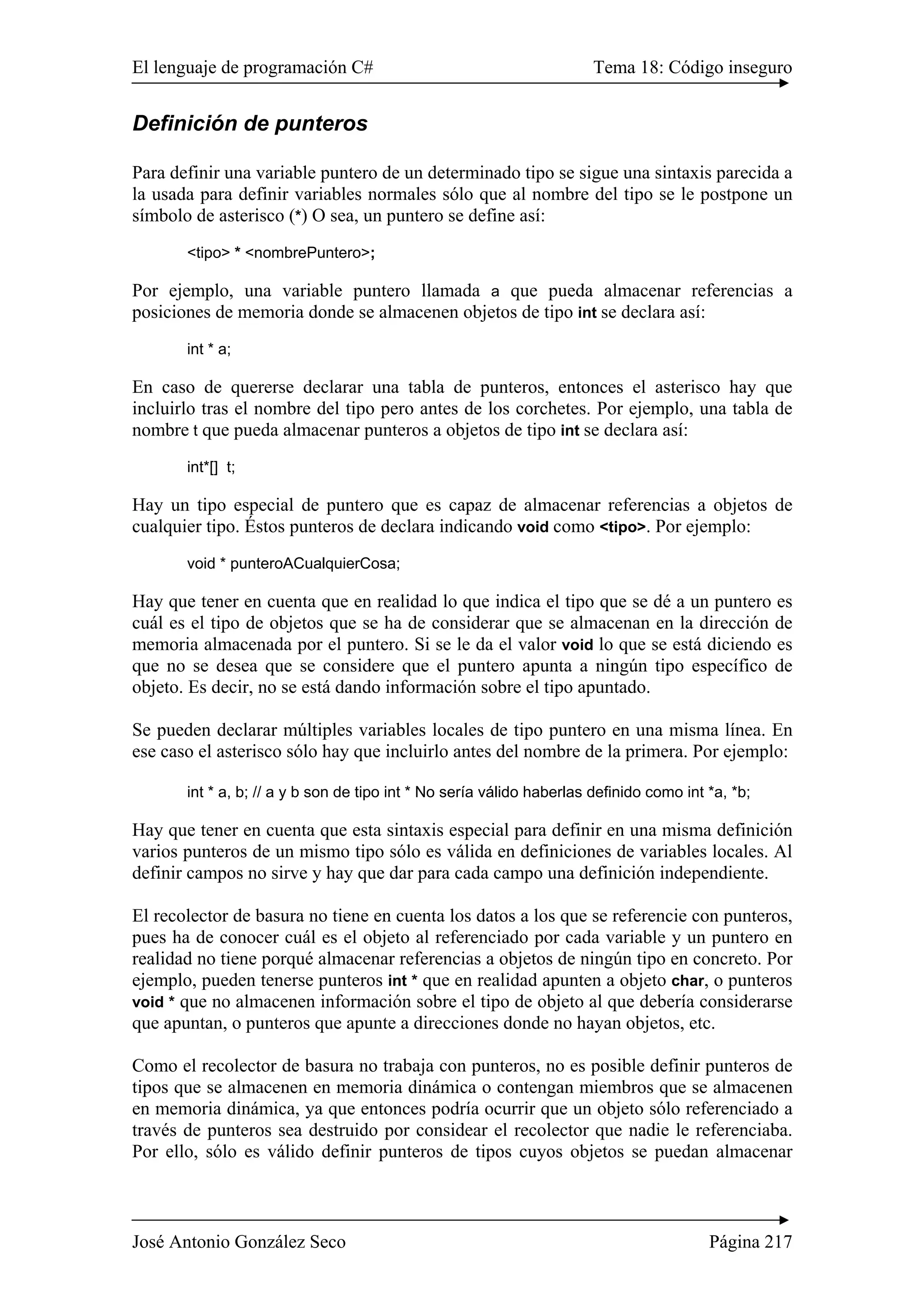 El lenguaje de programación C# Tema 18: Código inseguro
José Antonio González Seco Página 217
Definición de punteros
Para definir una variable puntero de un determinado tipo se sigue una sintaxis parecida a
la usada para definir variables normales sólo que al nombre del tipo se le postpone un
símbolo de asterisco (*) O sea, un puntero se define así:
<tipo> * <nombrePuntero>;
Por ejemplo, una variable puntero llamada a que pueda almacenar referencias a
posiciones de memoria donde se almacenen objetos de tipo int se declara así:
int * a;
En caso de quererse declarar una tabla de punteros, entonces el asterisco hay que
incluirlo tras el nombre del tipo pero antes de los corchetes. Por ejemplo, una tabla de
nombre t que pueda almacenar punteros a objetos de tipo int se declara así:
int*[] t;
Hay un tipo especial de puntero que es capaz de almacenar referencias a objetos de
cualquier tipo. Éstos punteros de declara indicando void como <tipo>. Por ejemplo:
void * punteroACualquierCosa;
Hay que tener en cuenta que en realidad lo que indica el tipo que se dé a un puntero es
cuál es el tipo de objetos que se ha de considerar que se almacenan en la dirección de
memoria almacenada por el puntero. Si se le da el valor void lo que se está diciendo es
que no se desea que se considere que el puntero apunta a ningún tipo específico de
objeto. Es decir, no se está dando información sobre el tipo apuntado.
Se pueden declarar múltiples variables locales de tipo puntero en una misma línea. En
ese caso el asterisco sólo hay que incluirlo antes del nombre de la primera. Por ejemplo:
int * a, b; // a y b son de tipo int * No sería válido haberlas definido como int *a, *b;
Hay que tener en cuenta que esta sintaxis especial para definir en una misma definición
varios punteros de un mismo tipo sólo es válida en definiciones de variables locales. Al
definir campos no sirve y hay que dar para cada campo una definición independiente.
El recolector de basura no tiene en cuenta los datos a los que se referencie con punteros,
pues ha de conocer cuál es el objeto al referenciado por cada variable y un puntero en
realidad no tiene porqué almacenar referencias a objetos de ningún tipo en concreto. Por
ejemplo, pueden tenerse punteros int * que en realidad apunten a objeto char, o punteros
void * que no almacenen información sobre el tipo de objeto al que debería considerarse
que apuntan, o punteros que apunte a direcciones donde no hayan objetos, etc.
Como el recolector de basura no trabaja con punteros, no es posible definir punteros de
tipos que se almacenen en memoria dinámica o contengan miembros que se almacenen
en memoria dinámica, ya que entonces podría ocurrir que un objeto sólo referenciado a
través de punteros sea destruido por considear el recolector que nadie le referenciaba.
Por ello, sólo es válido definir punteros de tipos cuyos objetos se puedan almacenar
 