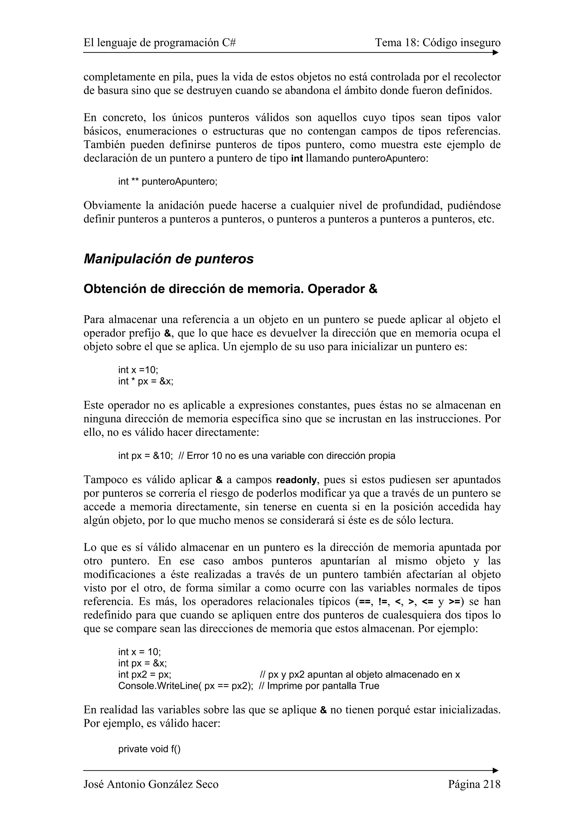 El lenguaje de programación C# Tema 18: Código inseguro
José Antonio González Seco Página 218
completamente en pila, pues la vida de estos objetos no está controlada por el recolector
de basura sino que se destruyen cuando se abandona el ámbito donde fueron definidos.
En concreto, los únicos punteros válidos son aquellos cuyo tipos sean tipos valor
básicos, enumeraciones o estructuras que no contengan campos de tipos referencias.
También pueden definirse punteros de tipos puntero, como muestra este ejemplo de
declaración de un puntero a puntero de tipo int llamando punteroApuntero:
int ** punteroApuntero;
Obviamente la anidación puede hacerse a cualquier nivel de profundidad, pudiéndose
definir punteros a punteros a punteros, o punteros a punteros a punteros a punteros, etc.
Manipulación de punteros
Obtención de dirección de memoria. Operador &
Para almacenar una referencia a un objeto en un puntero se puede aplicar al objeto el
operador prefijo &, que lo que hace es devuelver la dirección que en memoria ocupa el
objeto sobre el que se aplica. Un ejemplo de su uso para inicializar un puntero es:
int x =10;
int * px = &x;
Este operador no es aplicable a expresiones constantes, pues éstas no se almacenan en
ninguna dirección de memoria específica sino que se incrustan en las instrucciones. Por
ello, no es válido hacer directamente:
int px = &10; // Error 10 no es una variable con dirección propia
Tampoco es válido aplicar & a campos readonly, pues si estos pudiesen ser apuntados
por punteros se correría el riesgo de poderlos modificar ya que a través de un puntero se
accede a memoria directamente, sin tenerse en cuenta si en la posición accedida hay
algún objeto, por lo que mucho menos se considerará si éste es de sólo lectura.
Lo que es sí válido almacenar en un puntero es la dirección de memoria apuntada por
otro puntero. En ese caso ambos punteros apuntarían al mismo objeto y las
modificaciones a éste realizadas a través de un puntero también afectarían al objeto
visto por el otro, de forma similar a como ocurre con las variables normales de tipos
referencia. Es más, los operadores relacionales típicos (==, !=, <, >, <= y >=) se han
redefinido para que cuando se apliquen entre dos punteros de cualesquiera dos tipos lo
que se compare sean las direcciones de memoria que estos almacenan. Por ejemplo:
int x = 10;
int px = &x;
int px2 = px; // px y px2 apuntan al objeto almacenado en x
Console.WriteLine( px == px2); // Imprime por pantalla True
En realidad las variables sobre las que se aplique & no tienen porqué estar inicializadas.
Por ejemplo, es válido hacer:
private void f()
 