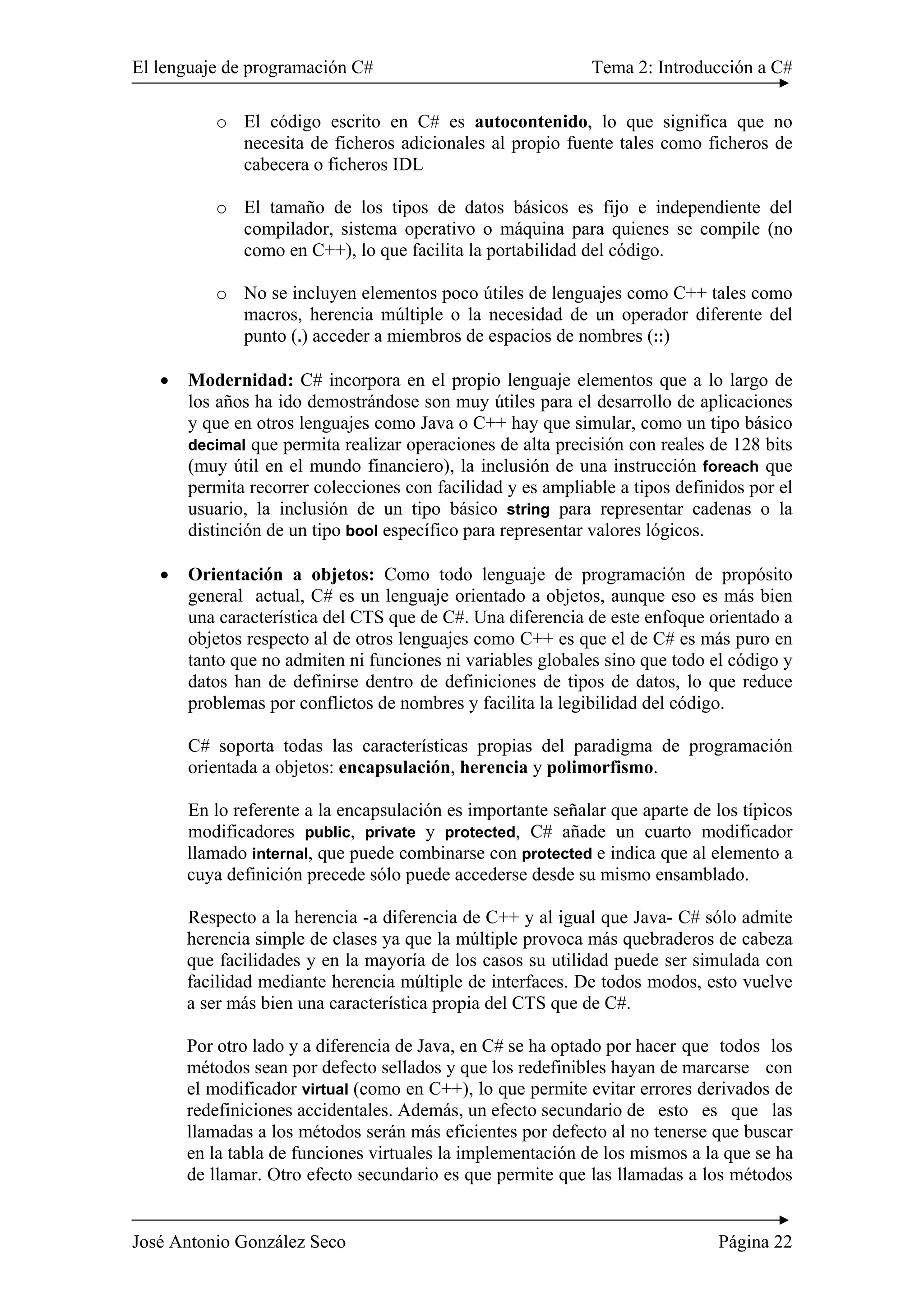El lenguaje de programación C# Tema 2: Introducción a C#
José Antonio González Seco Página 22
o El código escrito en C# es autocontenido, lo que significa que no
necesita de ficheros adicionales al propio fuente tales como ficheros de
cabecera o ficheros IDL
o El tamaño de los tipos de datos básicos es fijo e independiente del
compilador, sistema operativo o máquina para quienes se compile (no
como en C++), lo que facilita la portabilidad del código.
o No se incluyen elementos poco útiles de lenguajes como C++ tales como
macros, herencia múltiple o la necesidad de un operador diferente del
punto (.) acceder a miembros de espacios de nombres (::)
• Modernidad: C# incorpora en el propio lenguaje elementos que a lo largo de
los años ha ido demostrándose son muy útiles para el desarrollo de aplicaciones
y que en otros lenguajes como Java o C++ hay que simular, como un tipo básico
decimal que permita realizar operaciones de alta precisión con reales de 128 bits
(muy útil en el mundo financiero), la inclusión de una instrucción foreach que
permita recorrer colecciones con facilidad y es ampliable a tipos definidos por el
usuario, la inclusión de un tipo básico string para representar cadenas o la
distinción de un tipo bool específico para representar valores lógicos.
• Orientación a objetos: Como todo lenguaje de programación de propósito
general actual, C# es un lenguaje orientado a objetos, aunque eso es más bien
una característica del CTS que de C#. Una diferencia de este enfoque orientado a
objetos respecto al de otros lenguajes como C++ es que el de C# es más puro en
tanto que no admiten ni funciones ni variables globales sino que todo el código y
datos han de definirse dentro de definiciones de tipos de datos, lo que reduce
problemas por conflictos de nombres y facilita la legibilidad del código.
C# soporta todas las características propias del paradigma de programación
orientada a objetos: encapsulación, herencia y polimorfismo.
En lo referente a la encapsulación es importante señalar que aparte de los típicos
modificadores public, private y protected, C# añade un cuarto modificador
llamado internal, que puede combinarse con protected e indica que al elemento a
cuya definición precede sólo puede accederse desde su mismo ensamblado.
Respecto a la herencia -a diferencia de C++ y al igual que Java- C# sólo admite
herencia simple de clases ya que la múltiple provoca más quebraderos de cabeza
que facilidades y en la mayoría de los casos su utilidad puede ser simulada con
facilidad mediante herencia múltiple de interfaces. De todos modos, esto vuelve
a ser más bien una característica propia del CTS que de C#.
Por otro lado y a diferencia de Java, en C# se ha optado por hacer que todos los
métodos sean por defecto sellados y que los redefinibles hayan de marcarse con
el modificador virtual (como en C++), lo que permite evitar errores derivados de
redefiniciones accidentales. Además, un efecto secundario de esto es que las
llamadas a los métodos serán más eficientes por defecto al no tenerse que buscar
en la tabla de funciones virtuales la implementación de los mismos a la que se ha
de llamar. Otro efecto secundario es que permite que las llamadas a los métodos
 