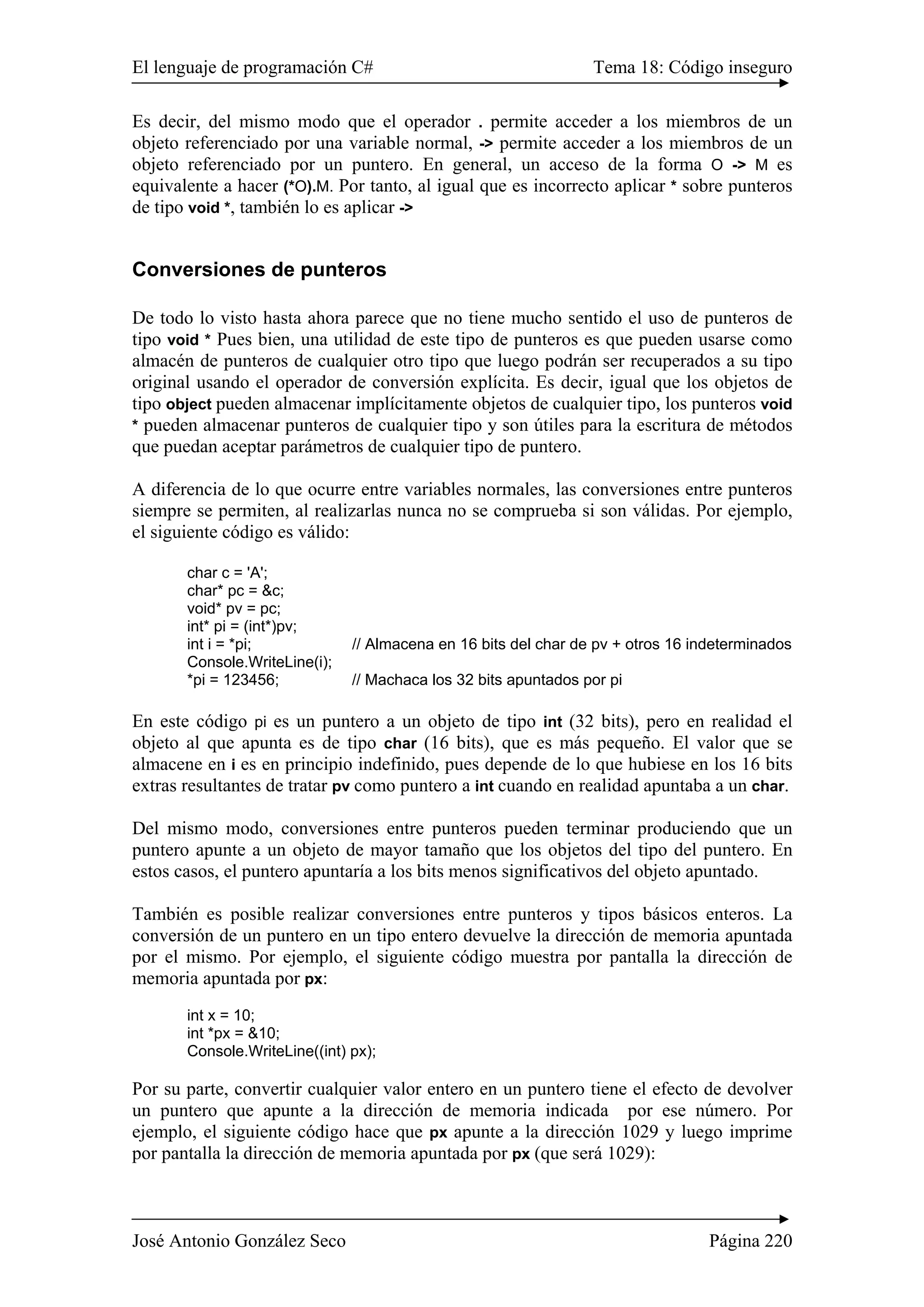 El lenguaje de programación C# Tema 18: Código inseguro
José Antonio González Seco Página 220
Es decir, del mismo modo que el operador . permite acceder a los miembros de un
objeto referenciado por una variable normal, -> permite acceder a los miembros de un
objeto referenciado por un puntero. En general, un acceso de la forma O -> M es
equivalente a hacer (*O).M. Por tanto, al igual que es incorrecto aplicar * sobre punteros
de tipo void *, también lo es aplicar ->
Conversiones de punteros
De todo lo visto hasta ahora parece que no tiene mucho sentido el uso de punteros de
tipo void * Pues bien, una utilidad de este tipo de punteros es que pueden usarse como
almacén de punteros de cualquier otro tipo que luego podrán ser recuperados a su tipo
original usando el operador de conversión explícita. Es decir, igual que los objetos de
tipo object pueden almacenar implícitamente objetos de cualquier tipo, los punteros void
* pueden almacenar punteros de cualquier tipo y son útiles para la escritura de métodos
que puedan aceptar parámetros de cualquier tipo de puntero.
A diferencia de lo que ocurre entre variables normales, las conversiones entre punteros
siempre se permiten, al realizarlas nunca no se comprueba si son válidas. Por ejemplo,
el siguiente código es válido:
char c = 'A';
char* pc = &c;
void* pv = pc;
int* pi = (int*)pv;
int i = *pi; // Almacena en 16 bits del char de pv + otros 16 indeterminados
Console.WriteLine(i);
*pi = 123456; // Machaca los 32 bits apuntados por pi
En este código pi es un puntero a un objeto de tipo int (32 bits), pero en realidad el
objeto al que apunta es de tipo char (16 bits), que es más pequeño. El valor que se
almacene en i es en principio indefinido, pues depende de lo que hubiese en los 16 bits
extras resultantes de tratar pv como puntero a int cuando en realidad apuntaba a un char.
Del mismo modo, conversiones entre punteros pueden terminar produciendo que un
puntero apunte a un objeto de mayor tamaño que los objetos del tipo del puntero. En
estos casos, el puntero apuntaría a los bits menos significativos del objeto apuntado.
También es posible realizar conversiones entre punteros y tipos básicos enteros. La
conversión de un puntero en un tipo entero devuelve la dirección de memoria apuntada
por el mismo. Por ejemplo, el siguiente código muestra por pantalla la dirección de
memoria apuntada por px:
int x = 10;
int *px = &10;
Console.WriteLine((int) px);
Por su parte, convertir cualquier valor entero en un puntero tiene el efecto de devolver
un puntero que apunte a la dirección de memoria indicada por ese número. Por
ejemplo, el siguiente código hace que px apunte a la dirección 1029 y luego imprime
por pantalla la dirección de memoria apuntada por px (que será 1029):
 