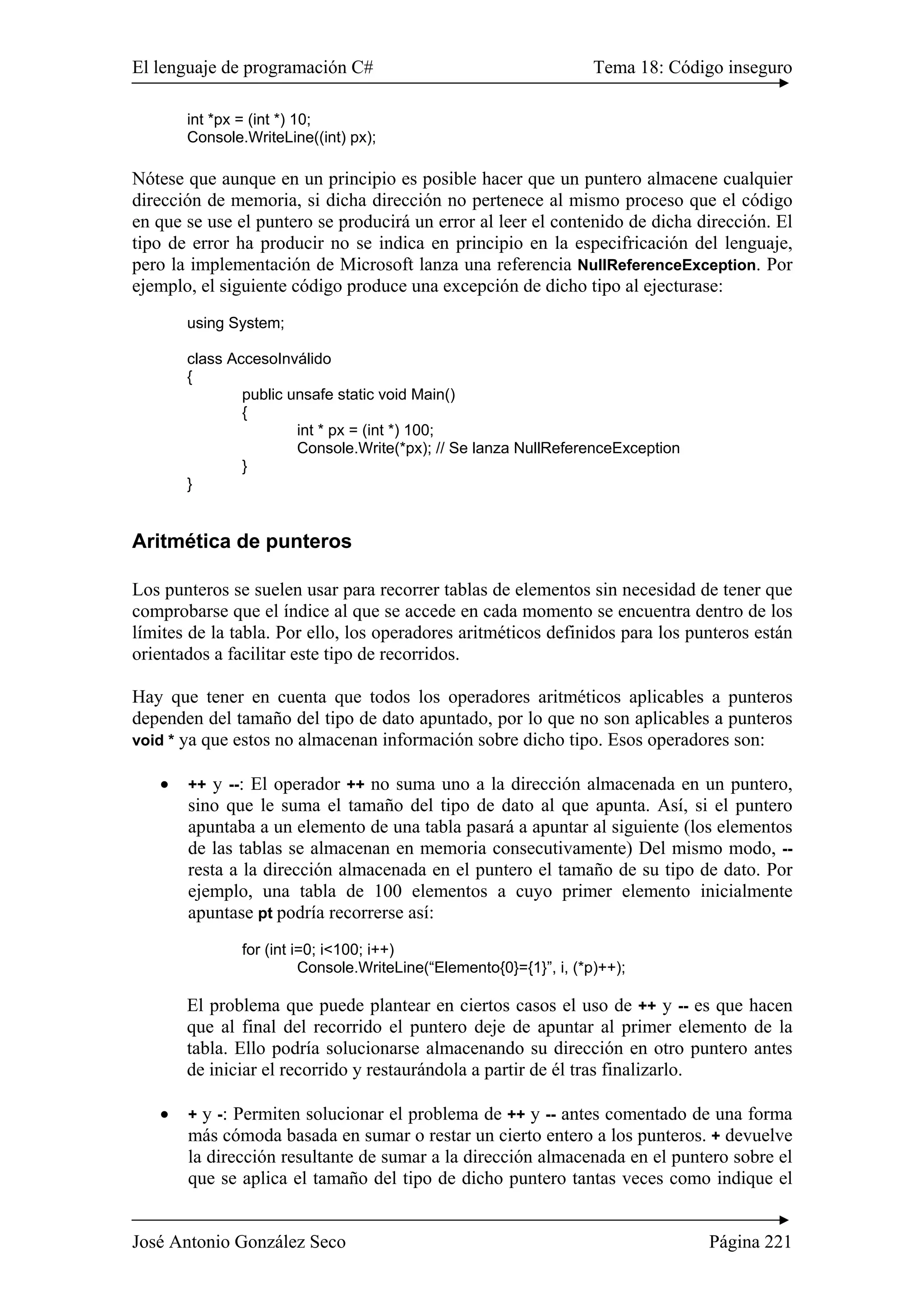 El lenguaje de programación C# Tema 18: Código inseguro
José Antonio González Seco Página 221
int *px = (int *) 10;
Console.WriteLine((int) px);
Nótese que aunque en un principio es posible hacer que un puntero almacene cualquier
dirección de memoria, si dicha dirección no pertenece al mismo proceso que el código
en que se use el puntero se producirá un error al leer el contenido de dicha dirección. El
tipo de error ha producir no se indica en principio en la especifricación del lenguaje,
pero la implementación de Microsoft lanza una referencia NullReferenceException. Por
ejemplo, el siguiente código produce una excepción de dicho tipo al ejecturase:
using System;
class AccesoInválido
{
public unsafe static void Main()
{
int * px = (int *) 100;
Console.Write(*px); // Se lanza NullReferenceException
}
}
Aritmética de punteros
Los punteros se suelen usar para recorrer tablas de elementos sin necesidad de tener que
comprobarse que el índice al que se accede en cada momento se encuentra dentro de los
límites de la tabla. Por ello, los operadores aritméticos definidos para los punteros están
orientados a facilitar este tipo de recorridos.
Hay que tener en cuenta que todos los operadores aritméticos aplicables a punteros
dependen del tamaño del tipo de dato apuntado, por lo que no son aplicables a punteros
void * ya que estos no almacenan información sobre dicho tipo. Esos operadores son:
• ++ y --: El operador ++ no suma uno a la dirección almacenada en un puntero,
sino que le suma el tamaño del tipo de dato al que apunta. Así, si el puntero
apuntaba a un elemento de una tabla pasará a apuntar al siguiente (los elementos
de las tablas se almacenan en memoria consecutivamente) Del mismo modo, --
resta a la dirección almacenada en el puntero el tamaño de su tipo de dato. Por
ejemplo, una tabla de 100 elementos a cuyo primer elemento inicialmente
apuntase pt podría recorrerse así:
for (int i=0; i<100; i++)
Console.WriteLine(“Elemento{0}={1}”, i, (*p)++);
El problema que puede plantear en ciertos casos el uso de ++ y -- es que hacen
que al final del recorrido el puntero deje de apuntar al primer elemento de la
tabla. Ello podría solucionarse almacenando su dirección en otro puntero antes
de iniciar el recorrido y restaurándola a partir de él tras finalizarlo.
• + y -: Permiten solucionar el problema de ++ y -- antes comentado de una forma
más cómoda basada en sumar o restar un cierto entero a los punteros. + devuelve
la dirección resultante de sumar a la dirección almacenada en el puntero sobre el
que se aplica el tamaño del tipo de dicho puntero tantas veces como indique el
 