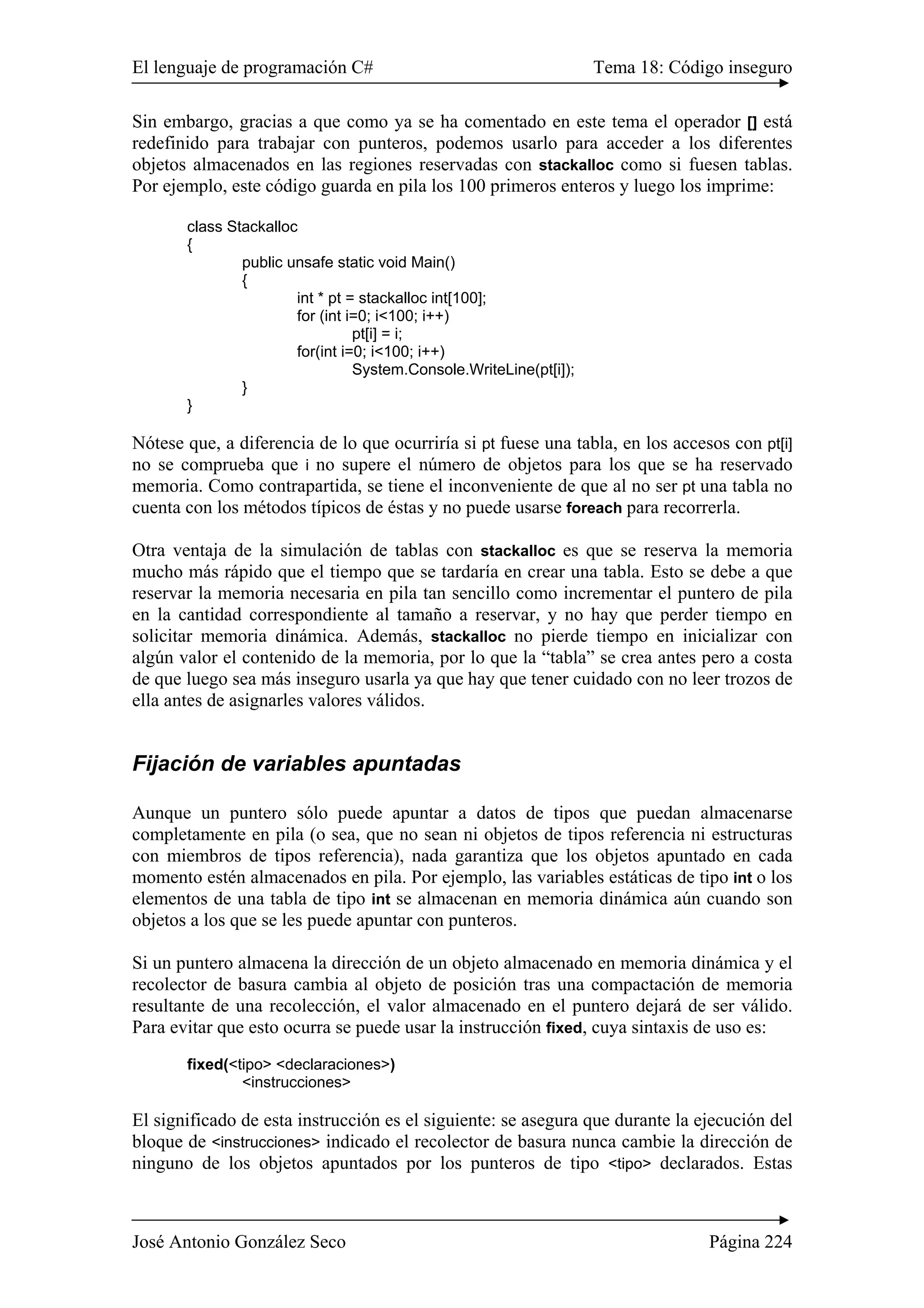 El lenguaje de programación C# Tema 18: Código inseguro
José Antonio González Seco Página 224
Sin embargo, gracias a que como ya se ha comentado en este tema el operador [] está
redefinido para trabajar con punteros, podemos usarlo para acceder a los diferentes
objetos almacenados en las regiones reservadas con stackalloc como si fuesen tablas.
Por ejemplo, este código guarda en pila los 100 primeros enteros y luego los imprime:
class Stackalloc
{
public unsafe static void Main()
{
int * pt = stackalloc int[100];
for (int i=0; i<100; i++)
pt[i] = i;
for(int i=0; i<100; i++)
System.Console.WriteLine(pt[i]);
}
}
Nótese que, a diferencia de lo que ocurriría si pt fuese una tabla, en los accesos con pt[i]
no se comprueba que i no supere el número de objetos para los que se ha reservado
memoria. Como contrapartida, se tiene el inconveniente de que al no ser pt una tabla no
cuenta con los métodos típicos de éstas y no puede usarse foreach para recorrerla.
Otra ventaja de la simulación de tablas con stackalloc es que se reserva la memoria
mucho más rápido que el tiempo que se tardaría en crear una tabla. Esto se debe a que
reservar la memoria necesaria en pila tan sencillo como incrementar el puntero de pila
en la cantidad correspondiente al tamaño a reservar, y no hay que perder tiempo en
solicitar memoria dinámica. Además, stackalloc no pierde tiempo en inicializar con
algún valor el contenido de la memoria, por lo que la “tabla” se crea antes pero a costa
de que luego sea más inseguro usarla ya que hay que tener cuidado con no leer trozos de
ella antes de asignarles valores válidos.
Fijación de variables apuntadas
Aunque un puntero sólo puede apuntar a datos de tipos que puedan almacenarse
completamente en pila (o sea, que no sean ni objetos de tipos referencia ni estructuras
con miembros de tipos referencia), nada garantiza que los objetos apuntado en cada
momento estén almacenados en pila. Por ejemplo, las variables estáticas de tipo int o los
elementos de una tabla de tipo int se almacenan en memoria dinámica aún cuando son
objetos a los que se les puede apuntar con punteros.
Si un puntero almacena la dirección de un objeto almacenado en memoria dinámica y el
recolector de basura cambia al objeto de posición tras una compactación de memoria
resultante de una recolección, el valor almacenado en el puntero dejará de ser válido.
Para evitar que esto ocurra se puede usar la instrucción fixed, cuya sintaxis de uso es:
fixed(<tipo> <declaraciones>)
<instrucciones>
El significado de esta instrucción es el siguiente: se asegura que durante la ejecución del
bloque de <instrucciones> indicado el recolector de basura nunca cambie la dirección de
ninguno de los objetos apuntados por los punteros de tipo <tipo> declarados. Estas
 