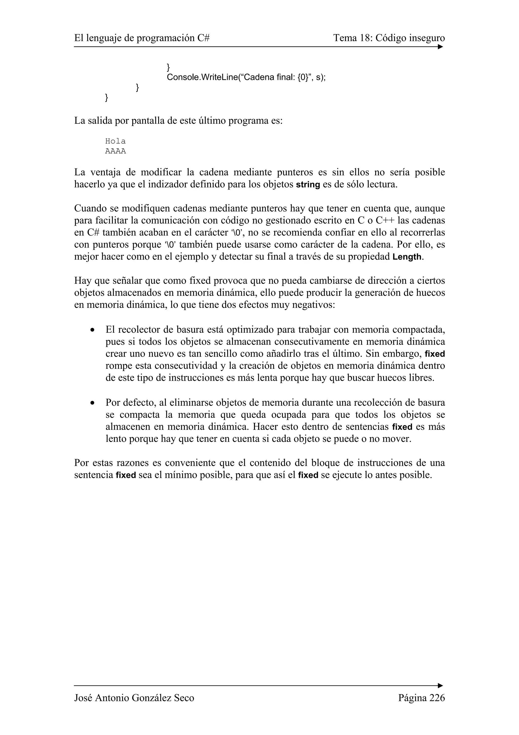 El lenguaje de programación C# Tema 18: Código inseguro
José Antonio González Seco Página 226
}
Console.WriteLine(“Cadena final: {0}”, s);
}
}
La salida por pantalla de este último programa es:
Hola
AAAA
La ventaja de modificar la cadena mediante punteros es sin ellos no sería posible
hacerlo ya que el indizador definido para los objetos string es de sólo lectura.
Cuando se modifiquen cadenas mediante punteros hay que tener en cuenta que, aunque
para facilitar la comunicación con código no gestionado escrito en C o C++ las cadenas
en C# también acaban en el carácter ‘0’, no se recomienda confiar en ello al recorrerlas
con punteros porque ‘0’ también puede usarse como carácter de la cadena. Por ello, es
mejor hacer como en el ejemplo y detectar su final a través de su propiedad Length.
Hay que señalar que como fixed provoca que no pueda cambiarse de dirección a ciertos
objetos almacenados en memoria dinámica, ello puede producir la generación de huecos
en memoria dinámica, lo que tiene dos efectos muy negativos:
• El recolector de basura está optimizado para trabajar con memoria compactada,
pues si todos los objetos se almacenan consecutivamente en memoria dinámica
crear uno nuevo es tan sencillo como añadirlo tras el último. Sin embargo, fixed
rompe esta consecutividad y la creación de objetos en memoria dinámica dentro
de este tipo de instrucciones es más lenta porque hay que buscar huecos libres.
• Por defecto, al eliminarse objetos de memoria durante una recolección de basura
se compacta la memoria que queda ocupada para que todos los objetos se
almacenen en memoria dinámica. Hacer esto dentro de sentencias fixed es más
lento porque hay que tener en cuenta si cada objeto se puede o no mover.
Por estas razones es conveniente que el contenido del bloque de instrucciones de una
sentencia fixed sea el mínimo posible, para que así el fixed se ejecute lo antes posible.
 