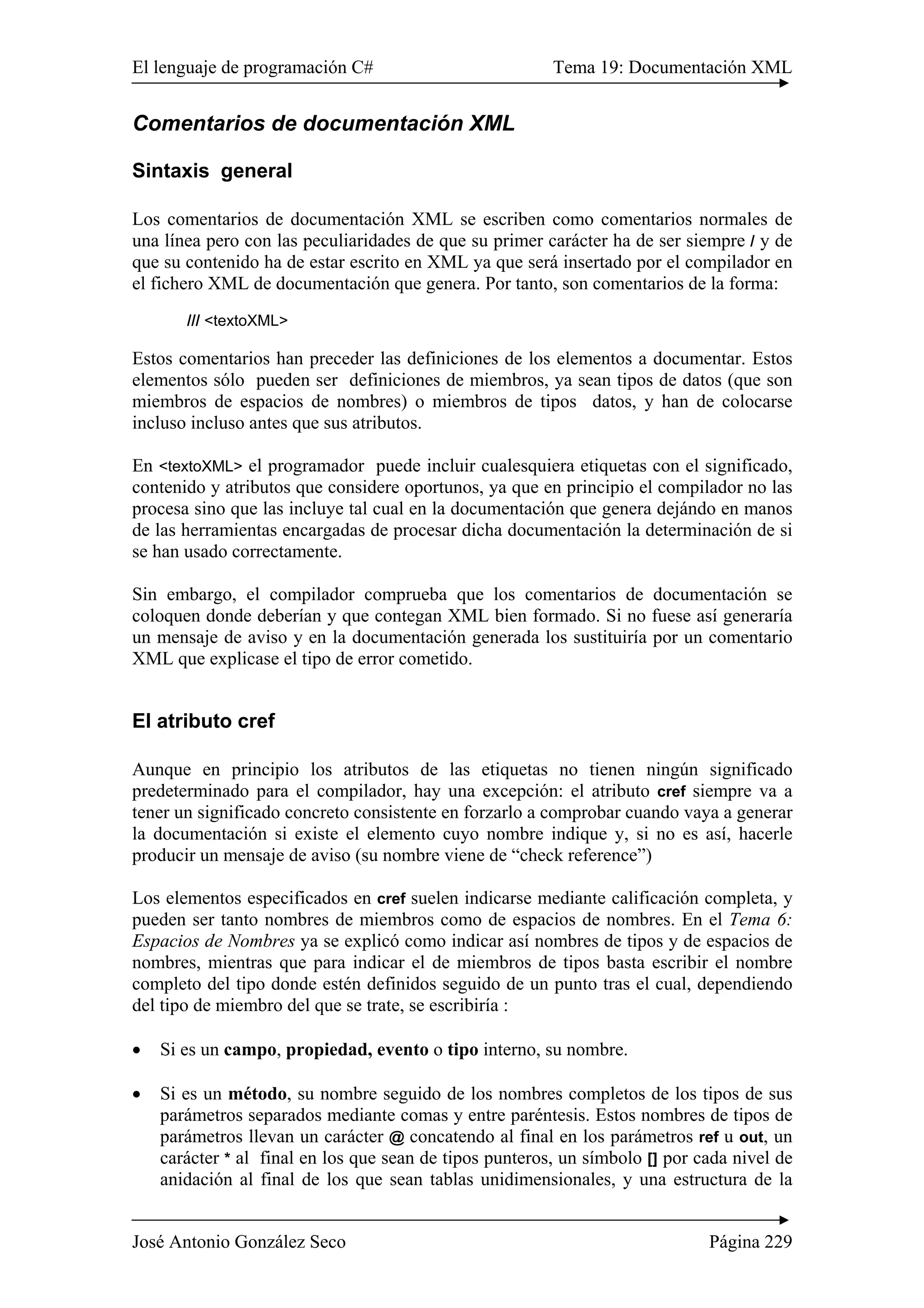 El lenguaje de programación C# Tema 19: Documentación XML
José Antonio González Seco Página 229
Comentarios de documentación XML
Sintaxis general
Los comentarios de documentación XML se escriben como comentarios normales de
una línea pero con las peculiaridades de que su primer carácter ha de ser siempre / y de
que su contenido ha de estar escrito en XML ya que será insertado por el compilador en
el fichero XML de documentación que genera. Por tanto, son comentarios de la forma:
/// <textoXML>
Estos comentarios han preceder las definiciones de los elementos a documentar. Estos
elementos sólo pueden ser definiciones de miembros, ya sean tipos de datos (que son
miembros de espacios de nombres) o miembros de tipos datos, y han de colocarse
incluso incluso antes que sus atributos.
En <textoXML> el programador puede incluir cualesquiera etiquetas con el significado,
contenido y atributos que considere oportunos, ya que en principio el compilador no las
procesa sino que las incluye tal cual en la documentación que genera dejándo en manos
de las herramientas encargadas de procesar dicha documentación la determinación de si
se han usado correctamente.
Sin embargo, el compilador comprueba que los comentarios de documentación se
coloquen donde deberían y que contegan XML bien formado. Si no fuese así generaría
un mensaje de aviso y en la documentación generada los sustituiría por un comentario
XML que explicase el tipo de error cometido.
El atributo cref
Aunque en principio los atributos de las etiquetas no tienen ningún significado
predeterminado para el compilador, hay una excepción: el atributo cref siempre va a
tener un significado concreto consistente en forzarlo a comprobar cuando vaya a generar
la documentación si existe el elemento cuyo nombre indique y, si no es así, hacerle
producir un mensaje de aviso (su nombre viene de “check reference”)
Los elementos especificados en cref suelen indicarse mediante calificación completa, y
pueden ser tanto nombres de miembros como de espacios de nombres. En el Tema 6:
Espacios de Nombres ya se explicó como indicar así nombres de tipos y de espacios de
nombres, mientras que para indicar el de miembros de tipos basta escribir el nombre
completo del tipo donde estén definidos seguido de un punto tras el cual, dependiendo
del tipo de miembro del que se trate, se escribiría :
• Si es un campo, propiedad, evento o tipo interno, su nombre.
• Si es un método, su nombre seguido de los nombres completos de los tipos de sus
parámetros separados mediante comas y entre paréntesis. Estos nombres de tipos de
parámetros llevan un carácter @ concatendo al final en los parámetros ref u out, un
carácter * al final en los que sean de tipos punteros, un símbolo [] por cada nivel de
anidación al final de los que sean tablas unidimensionales, y una estructura de la
 
