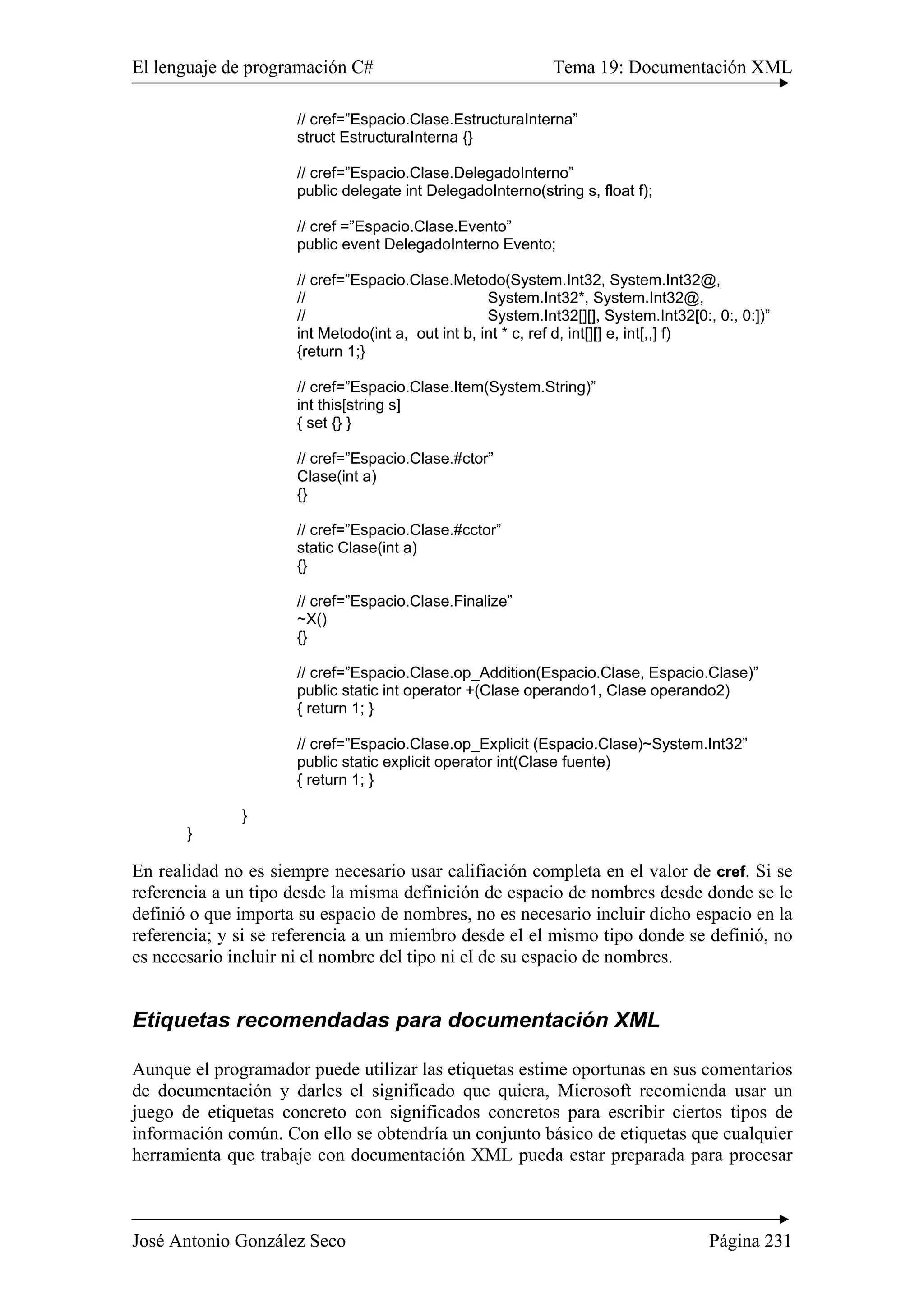 El lenguaje de programación C# Tema 19: Documentación XML
José Antonio González Seco Página 231
// cref=”Espacio.Clase.EstructuraInterna”
struct EstructuraInterna {}
// cref=”Espacio.Clase.DelegadoInterno”
public delegate int DelegadoInterno(string s, float f);
// cref =”Espacio.Clase.Evento”
public event DelegadoInterno Evento;
// cref=”Espacio.Clase.Metodo(System.Int32, System.Int32@,
// System.Int32*, System.Int32@,
// System.Int32[][], System.Int32[0:, 0:, 0:])”
int Metodo(int a, out int b, int * c, ref d, int[][] e, int[,,] f)
{return 1;}
// cref=”Espacio.Clase.Item(System.String)”
int this[string s]
{ set {} }
// cref=”Espacio.Clase.#ctor”
Clase(int a)
{}
// cref=”Espacio.Clase.#cctor”
static Clase(int a)
{}
// cref=”Espacio.Clase.Finalize”
~X()
{}
// cref=”Espacio.Clase.op_Addition(Espacio.Clase, Espacio.Clase)”
public static int operator +(Clase operando1, Clase operando2)
{ return 1; }
// cref=”Espacio.Clase.op_Explicit (Espacio.Clase)~System.Int32”
public static explicit operator int(Clase fuente)
{ return 1; }
}
}
En realidad no es siempre necesario usar califiación completa en el valor de cref. Si se
referencia a un tipo desde la misma definición de espacio de nombres desde donde se le
definió o que importa su espacio de nombres, no es necesario incluir dicho espacio en la
referencia; y si se referencia a un miembro desde el el mismo tipo donde se definió, no
es necesario incluir ni el nombre del tipo ni el de su espacio de nombres.
Etiquetas recomendadas para documentación XML
Aunque el programador puede utilizar las etiquetas estime oportunas en sus comentarios
de documentación y darles el significado que quiera, Microsoft recomienda usar un
juego de etiquetas concreto con significados concretos para escribir ciertos tipos de
información común. Con ello se obtendría un conjunto básico de etiquetas que cualquier
herramienta que trabaje con documentación XML pueda estar preparada para procesar
 