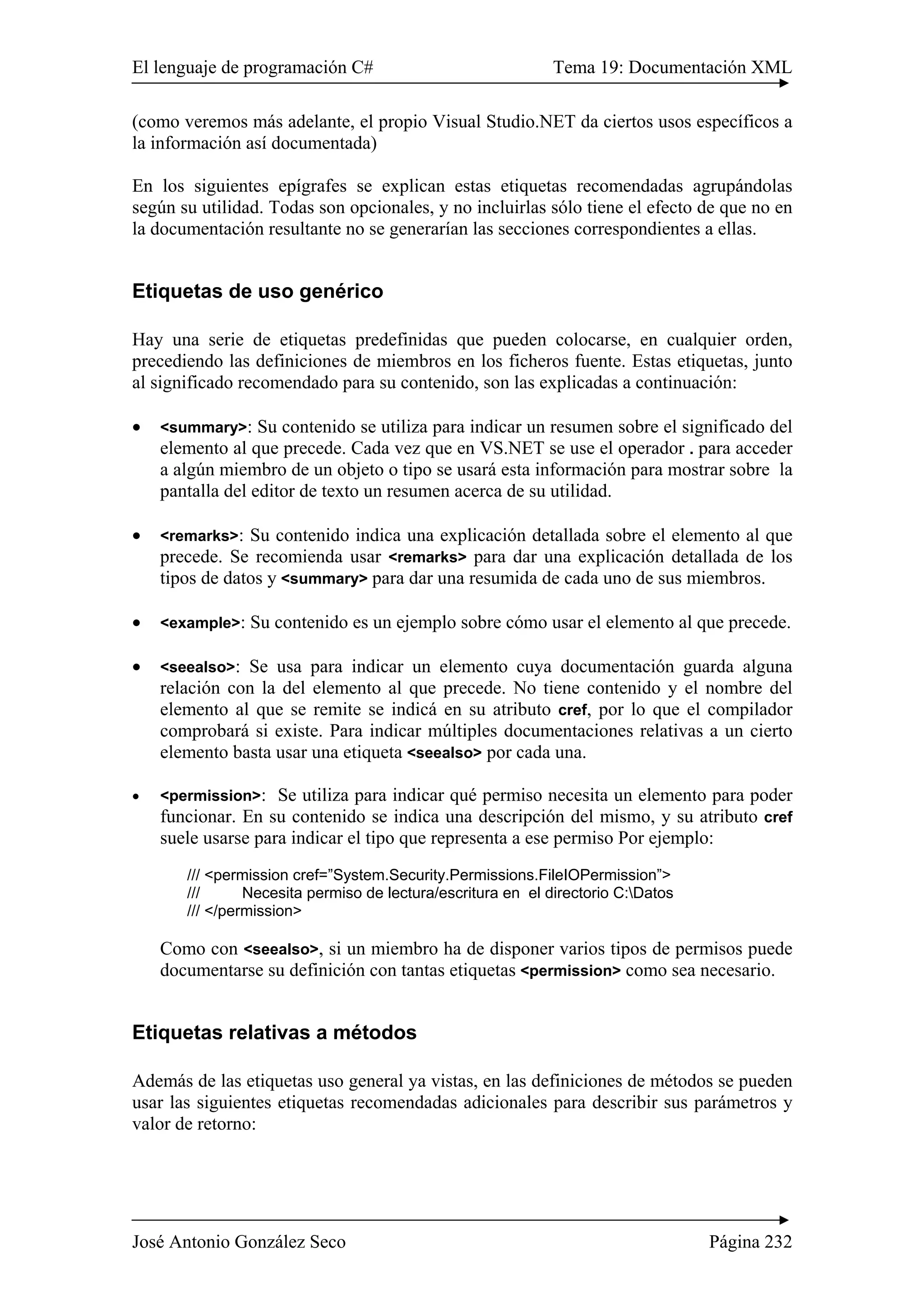El lenguaje de programación C# Tema 19: Documentación XML
José Antonio González Seco Página 232
(como veremos más adelante, el propio Visual Studio.NET da ciertos usos específicos a
la información así documentada)
En los siguientes epígrafes se explican estas etiquetas recomendadas agrupándolas
según su utilidad. Todas son opcionales, y no incluirlas sólo tiene el efecto de que no en
la documentación resultante no se generarían las secciones correspondientes a ellas.
Etiquetas de uso genérico
Hay una serie de etiquetas predefinidas que pueden colocarse, en cualquier orden,
precediendo las definiciones de miembros en los ficheros fuente. Estas etiquetas, junto
al significado recomendado para su contenido, son las explicadas a continuación:
• <summary>: Su contenido se utiliza para indicar un resumen sobre el significado del
elemento al que precede. Cada vez que en VS.NET se use el operador . para acceder
a algún miembro de un objeto o tipo se usará esta información para mostrar sobre la
pantalla del editor de texto un resumen acerca de su utilidad.
• <remarks>: Su contenido indica una explicación detallada sobre el elemento al que
precede. Se recomienda usar <remarks> para dar una explicación detallada de los
tipos de datos y <summary> para dar una resumida de cada uno de sus miembros.
• <example>: Su contenido es un ejemplo sobre cómo usar el elemento al que precede.
• <seealso>: Se usa para indicar un elemento cuya documentación guarda alguna
relación con la del elemento al que precede. No tiene contenido y el nombre del
elemento al que se remite se indicá en su atributo cref, por lo que el compilador
comprobará si existe. Para indicar múltiples documentaciones relativas a un cierto
elemento basta usar una etiqueta <seealso> por cada una.
• <permission>: Se utiliza para indicar qué permiso necesita un elemento para poder
funcionar. En su contenido se indica una descripción del mismo, y su atributo cref
suele usarse para indicar el tipo que representa a ese permiso Por ejemplo:
/// <permission cref=”System.Security.Permissions.FileIOPermission”>
/// Necesita permiso de lectura/escritura en el directorio C:Datos
/// </permission>
Como con <seealso>, si un miembro ha de disponer varios tipos de permisos puede
documentarse su definición con tantas etiquetas <permission> como sea necesario.
Etiquetas relativas a métodos
Además de las etiquetas uso general ya vistas, en las definiciones de métodos se pueden
usar las siguientes etiquetas recomendadas adicionales para describir sus parámetros y
valor de retorno:
 