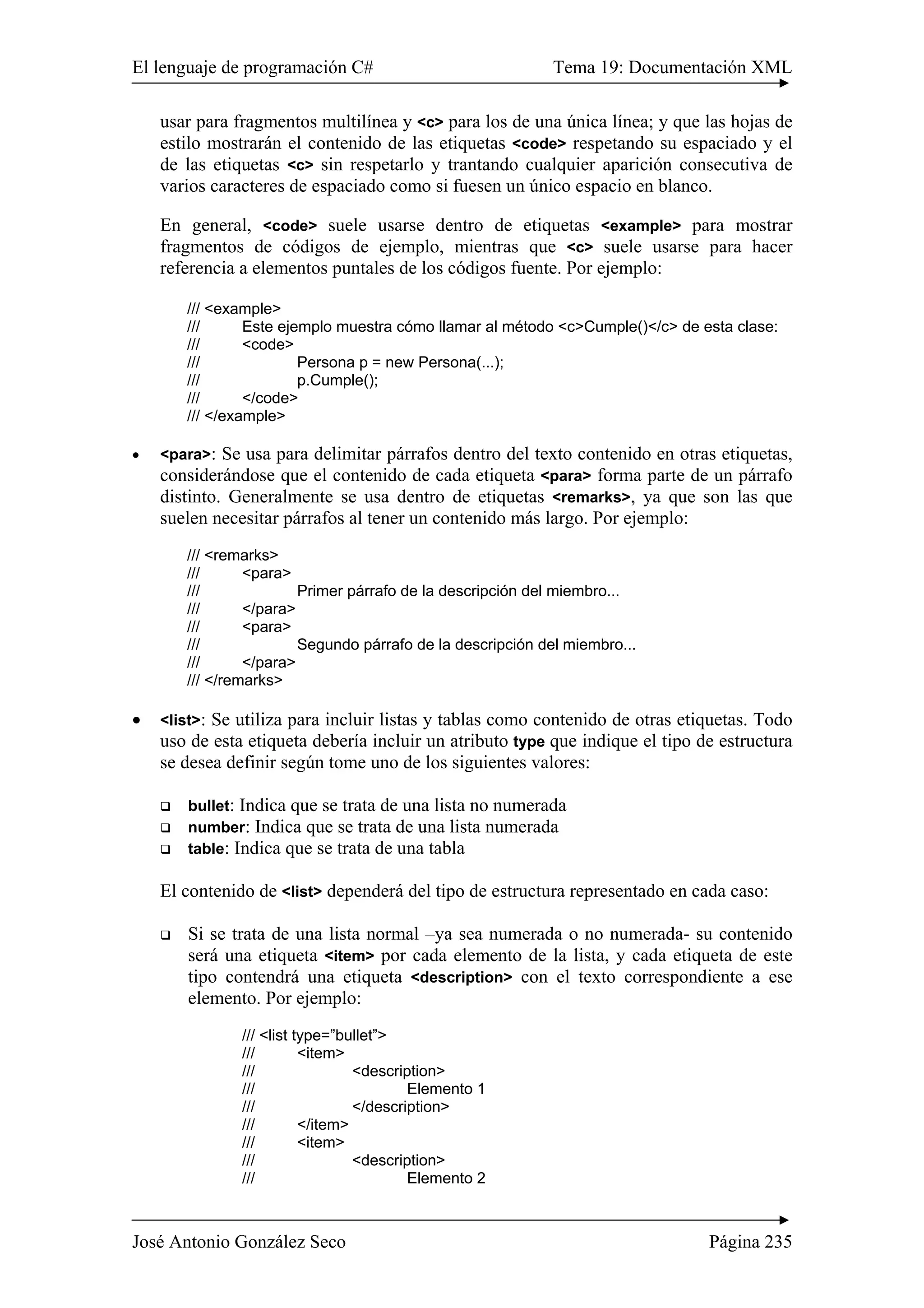 El lenguaje de programación C# Tema 19: Documentación XML
José Antonio González Seco Página 235
usar para fragmentos multilínea y <c> para los de una única línea; y que las hojas de
estilo mostrarán el contenido de las etiquetas <code> respetando su espaciado y el
de las etiquetas <c> sin respetarlo y trantando cualquier aparición consecutiva de
varios caracteres de espaciado como si fuesen un único espacio en blanco.
En general, <code> suele usarse dentro de etiquetas <example> para mostrar
fragmentos de códigos de ejemplo, mientras que <c> suele usarse para hacer
referencia a elementos puntales de los códigos fuente. Por ejemplo:
/// <example>
/// Este ejemplo muestra cómo llamar al método <c>Cumple()</c> de esta clase:
/// <code>
/// Persona p = new Persona(...);
/// p.Cumple();
/// </code>
/// </example>
• <para>: Se usa para delimitar párrafos dentro del texto contenido en otras etiquetas,
considerándose que el contenido de cada etiqueta <para> forma parte de un párrafo
distinto. Generalmente se usa dentro de etiquetas <remarks>, ya que son las que
suelen necesitar párrafos al tener un contenido más largo. Por ejemplo:
/// <remarks>
/// <para>
/// Primer párrafo de la descripción del miembro...
/// </para>
/// <para>
/// Segundo párrafo de la descripción del miembro...
/// </para>
/// </remarks>
• <list>: Se utiliza para incluir listas y tablas como contenido de otras etiquetas. Todo
uso de esta etiqueta debería incluir un atributo type que indique el tipo de estructura
se desea definir según tome uno de los siguientes valores:
bullet: Indica que se trata de una lista no numerada
number: Indica que se trata de una lista numerada
table: Indica que se trata de una tabla
El contenido de <list> dependerá del tipo de estructura representado en cada caso:
Si se trata de una lista normal –ya sea numerada o no numerada- su contenido
será una etiqueta <item> por cada elemento de la lista, y cada etiqueta de este
tipo contendrá una etiqueta <description> con el texto correspondiente a ese
elemento. Por ejemplo:
/// <list type=”bullet”>
/// <item>
/// <description>
/// Elemento 1
/// </description>
/// </item>
/// <item>
/// <description>
/// Elemento 2
 