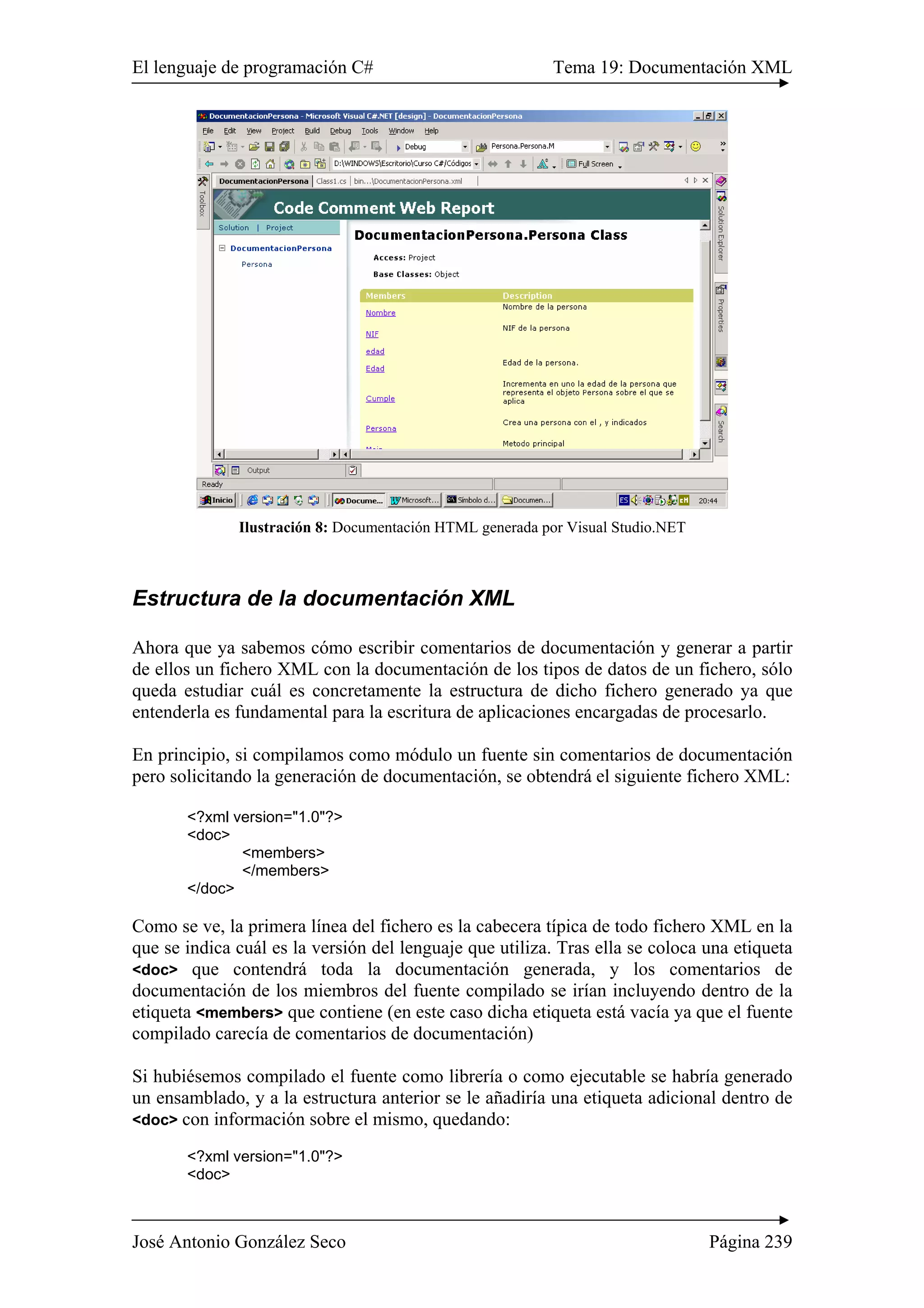 El lenguaje de programación C# Tema 19: Documentación XML
José Antonio González Seco Página 239
Ilustración 8: Documentación HTML generada por Visual Studio.NET
Estructura de la documentación XML
Ahora que ya sabemos cómo escribir comentarios de documentación y generar a partir
de ellos un fichero XML con la documentación de los tipos de datos de un fichero, sólo
queda estudiar cuál es concretamente la estructura de dicho fichero generado ya que
entenderla es fundamental para la escritura de aplicaciones encargadas de procesarlo.
En principio, si compilamos como módulo un fuente sin comentarios de documentación
pero solicitando la generación de documentación, se obtendrá el siguiente fichero XML:
<?xml version="1.0"?>
<doc>
<members>
</members>
</doc>
Como se ve, la primera línea del fichero es la cabecera típica de todo fichero XML en la
que se indica cuál es la versión del lenguaje que utiliza. Tras ella se coloca una etiqueta
<doc> que contendrá toda la documentación generada, y los comentarios de
documentación de los miembros del fuente compilado se irían incluyendo dentro de la
etiqueta <members> que contiene (en este caso dicha etiqueta está vacía ya que el fuente
compilado carecía de comentarios de documentación)
Si hubiésemos compilado el fuente como librería o como ejecutable se habría generado
un ensamblado, y a la estructura anterior se le añadiría una etiqueta adicional dentro de
<doc> con información sobre el mismo, quedando:
<?xml version="1.0"?>
<doc>
 