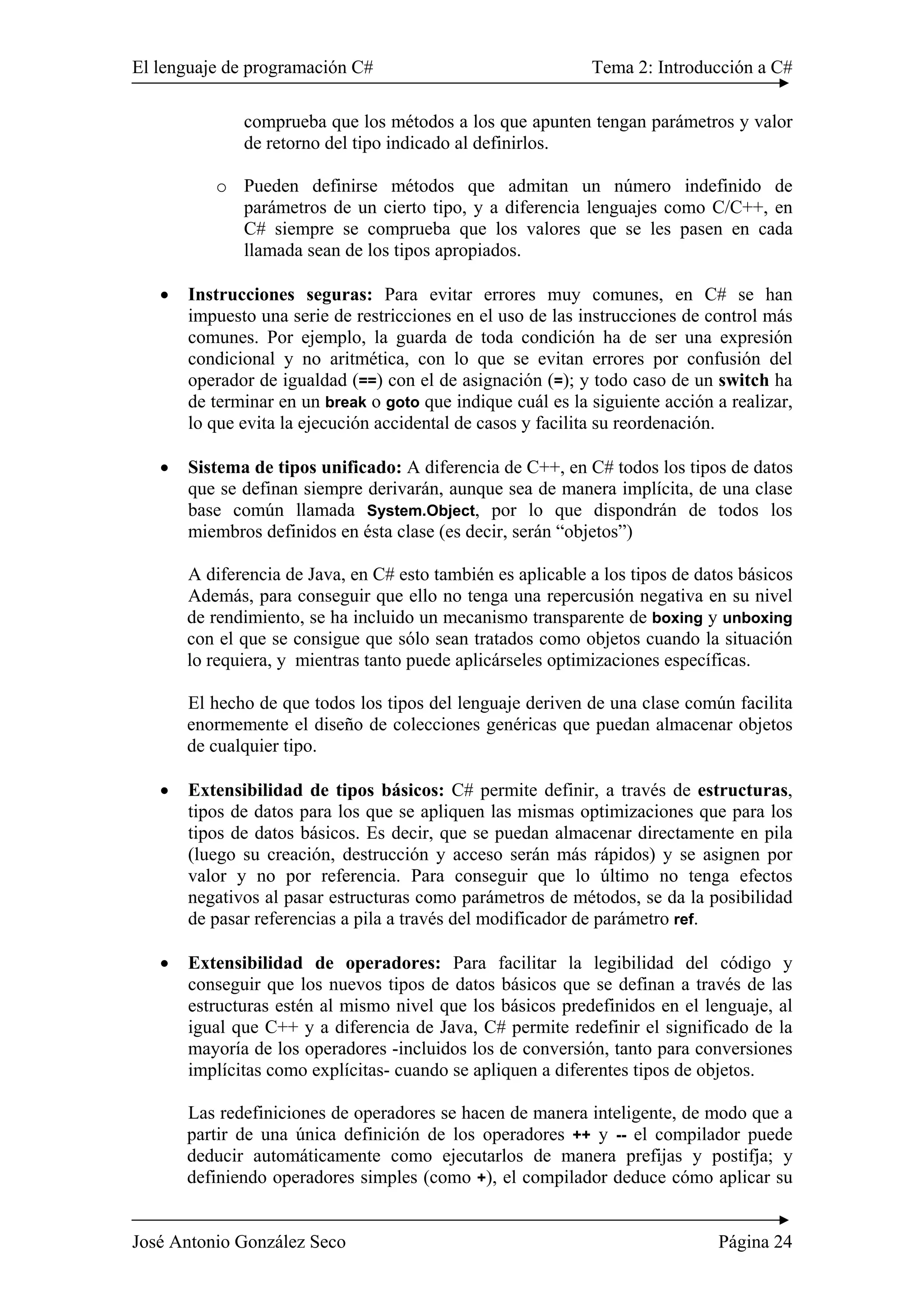 El lenguaje de programación C# Tema 2: Introducción a C#
José Antonio González Seco Página 24
comprueba que los métodos a los que apunten tengan parámetros y valor
de retorno del tipo indicado al definirlos.
o Pueden definirse métodos que admitan un número indefinido de
parámetros de un cierto tipo, y a diferencia lenguajes como C/C++, en
C# siempre se comprueba que los valores que se les pasen en cada
llamada sean de los tipos apropiados.
• Instrucciones seguras: Para evitar errores muy comunes, en C# se han
impuesto una serie de restricciones en el uso de las instrucciones de control más
comunes. Por ejemplo, la guarda de toda condición ha de ser una expresión
condicional y no aritmética, con lo que se evitan errores por confusión del
operador de igualdad (==) con el de asignación (=); y todo caso de un switch ha
de terminar en un break o goto que indique cuál es la siguiente acción a realizar,
lo que evita la ejecución accidental de casos y facilita su reordenación.
• Sistema de tipos unificado: A diferencia de C++, en C# todos los tipos de datos
que se definan siempre derivarán, aunque sea de manera implícita, de una clase
base común llamada System.Object, por lo que dispondrán de todos los
miembros definidos en ésta clase (es decir, serán “objetos”)
A diferencia de Java, en C# esto también es aplicable a los tipos de datos básicos
Además, para conseguir que ello no tenga una repercusión negativa en su nivel
de rendimiento, se ha incluido un mecanismo transparente de boxing y unboxing
con el que se consigue que sólo sean tratados como objetos cuando la situación
lo requiera, y mientras tanto puede aplicárseles optimizaciones específicas.
El hecho de que todos los tipos del lenguaje deriven de una clase común facilita
enormemente el diseño de colecciones genéricas que puedan almacenar objetos
de cualquier tipo.
• Extensibilidad de tipos básicos: C# permite definir, a través de estructuras,
tipos de datos para los que se apliquen las mismas optimizaciones que para los
tipos de datos básicos. Es decir, que se puedan almacenar directamente en pila
(luego su creación, destrucción y acceso serán más rápidos) y se asignen por
valor y no por referencia. Para conseguir que lo último no tenga efectos
negativos al pasar estructuras como parámetros de métodos, se da la posibilidad
de pasar referencias a pila a través del modificador de parámetro ref.
• Extensibilidad de operadores: Para facilitar la legibilidad del código y
conseguir que los nuevos tipos de datos básicos que se definan a través de las
estructuras estén al mismo nivel que los básicos predefinidos en el lenguaje, al
igual que C++ y a diferencia de Java, C# permite redefinir el significado de la
mayoría de los operadores -incluidos los de conversión, tanto para conversiones
implícitas como explícitas- cuando se apliquen a diferentes tipos de objetos.
Las redefiniciones de operadores se hacen de manera inteligente, de modo que a
partir de una única definición de los operadores ++ y -- el compilador puede
deducir automáticamente como ejecutarlos de manera prefijas y postifja; y
definiendo operadores simples (como +), el compilador deduce cómo aplicar su
 