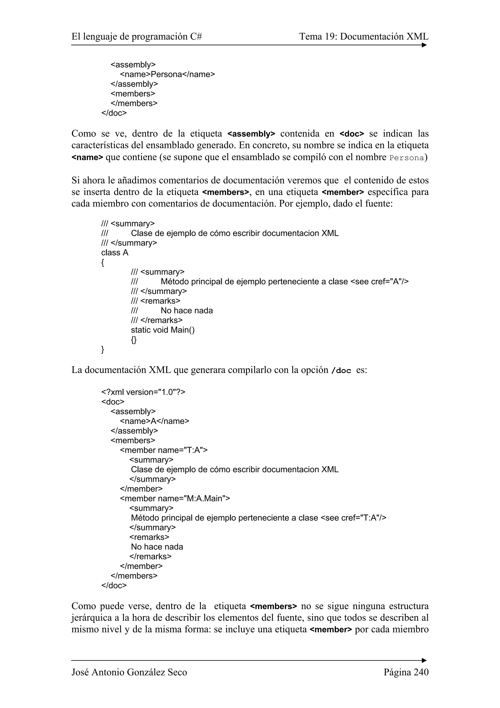 El lenguaje de programación C# Tema 19: Documentación XML
José Antonio González Seco Página 240
<assembly>
<name>Persona</name>
</assembly>
<members>
</members>
</doc>
Como se ve, dentro de la etiqueta <assembly> contenida en <doc> se indican las
características del ensamblado generado. En concreto, su nombre se indica en la etiqueta
<name> que contiene (se supone que el ensamblado se compiló con el nombre Persona)
Si ahora le añadimos comentarios de documentación veremos que el contenido de estos
se inserta dentro de la etiqueta <members>, en una etiqueta <member> específica para
cada miembro con comentarios de documentación. Por ejemplo, dado el fuente:
/// <summary>
/// Clase de ejemplo de cómo escribir documentacion XML
/// </summary>
class A
{
/// <summary>
/// Método principal de ejemplo perteneciente a clase <see cref="A"/>
/// </summary>
/// <remarks>
/// No hace nada
/// </remarks>
static void Main()
{}
}
La documentación XML que generara compilarlo con la opción /doc es:
<?xml version="1.0"?>
<doc>
<assembly>
<name>A</name>
</assembly>
<members>
<member name="T:A">
<summary>
Clase de ejemplo de cómo escribir documentacion XML
</summary>
</member>
<member name="M:A.Main">
<summary>
Método principal de ejemplo perteneciente a clase <see cref="T:A"/>
</summary>
<remarks>
No hace nada
</remarks>
</member>
</members>
</doc>
Como puede verse, dentro de la etiqueta <members> no se sigue ninguna estructura
jerárquica a la hora de describir los elementos del fuente, sino que todos se describen al
mismo nivel y de la misma forma: se incluye una etiqueta <member> por cada miembro
 