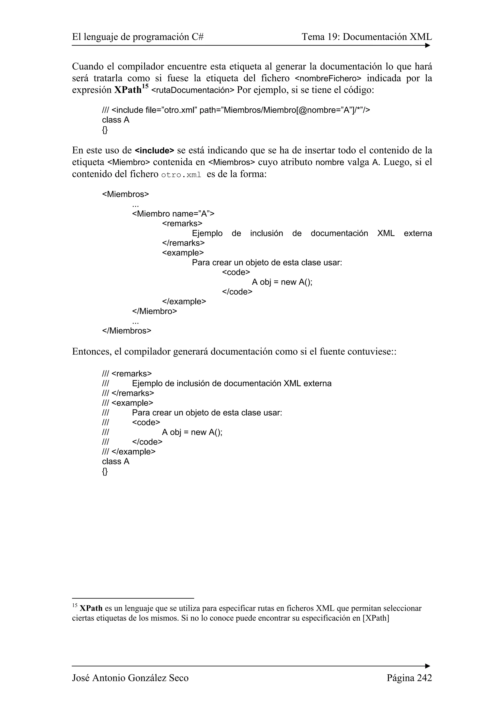 El lenguaje de programación C# Tema 19: Documentación XML
José Antonio González Seco Página 242
Cuando el compilador encuentre esta etiqueta al generar la documentación lo que hará
será tratarla como si fuese la etiqueta del fichero <nombreFichero> indicada por la
expresión XPath15
<rutaDocumentación> Por ejemplo, si se tiene el código:
/// <include file=”otro.xml” path=”Miembros/Miembro[@nombre=”A”]/*”/>
class A
{}
En este uso de <include> se está indicando que se ha de insertar todo el contenido de la
etiqueta <Miembro> contenida en <Miembros> cuyo atributo nombre valga A. Luego, si el
contenido del fichero otro.xml es de la forma:
<Miembros>
...
<Miembro name=”A”>
<remarks>
Ejemplo de inclusión de documentación XML externa
</remarks>
<example>
Para crear un objeto de esta clase usar:
<code>
A obj = new A();
</code>
</example>
</Miembro>
...
</Miembros>
Entonces, el compilador generará documentación como si el fuente contuviese::
/// <remarks>
/// Ejemplo de inclusión de documentación XML externa
/// </remarks>
/// <example>
/// Para crear un objeto de esta clase usar:
/// <code>
/// A obj = new A();
/// </code>
/// </example>
class A
{}
15
XPath es un lenguaje que se utiliza para especificar rutas en ficheros XML que permitan seleccionar
ciertas etiquetas de los mismos. Si no lo conoce puede encontrar su especificación en [XPath]
 