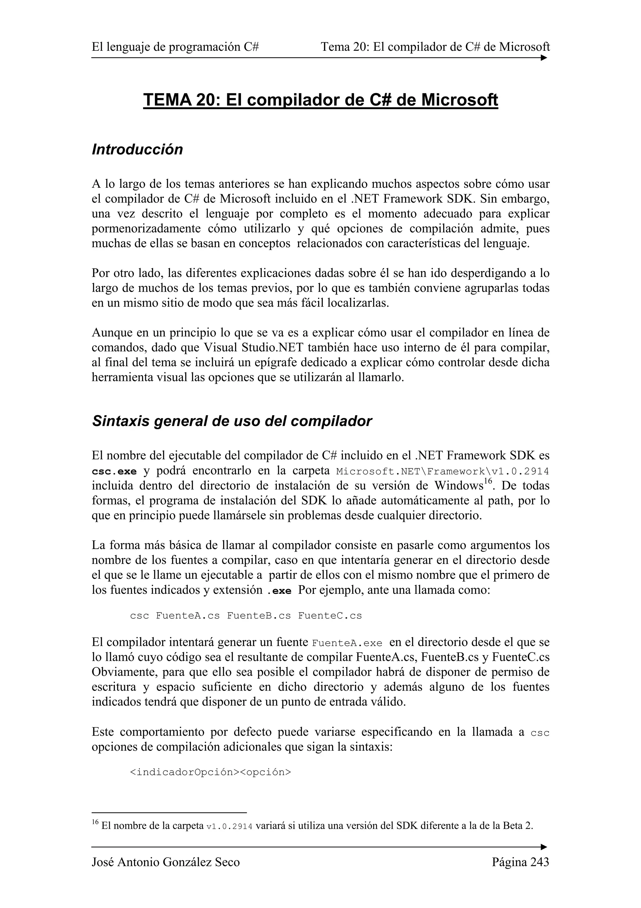 El lenguaje de programación C# Tema 20: El compilador de C# de Microsoft
José Antonio González Seco Página 243
TEMA 20: El compilador de C# de Microsoft
Introducción
A lo largo de los temas anteriores se han explicando muchos aspectos sobre cómo usar
el compilador de C# de Microsoft incluido en el .NET Framework SDK. Sin embargo,
una vez descrito el lenguaje por completo es el momento adecuado para explicar
pormenorizadamente cómo utilizarlo y qué opciones de compilación admite, pues
muchas de ellas se basan en conceptos relacionados con características del lenguaje.
Por otro lado, las diferentes explicaciones dadas sobre él se han ido desperdigando a lo
largo de muchos de los temas previos, por lo que es también conviene agruparlas todas
en un mismo sitio de modo que sea más fácil localizarlas.
Aunque en un principio lo que se va es a explicar cómo usar el compilador en línea de
comandos, dado que Visual Studio.NET también hace uso interno de él para compilar,
al final del tema se incluirá un epígrafe dedicado a explicar cómo controlar desde dicha
herramienta visual las opciones que se utilizarán al llamarlo.
Sintaxis general de uso del compilador
El nombre del ejecutable del compilador de C# incluido en el .NET Framework SDK es
csc.exe y podrá encontrarlo en la carpeta Microsoft.NETFrameworkv1.0.2914
incluida dentro del directorio de instalación de su versión de Windows16
. De todas
formas, el programa de instalación del SDK lo añade automáticamente al path, por lo
que en principio puede llamársele sin problemas desde cualquier directorio.
La forma más básica de llamar al compilador consiste en pasarle como argumentos los
nombre de los fuentes a compilar, caso en que intentaría generar en el directorio desde
el que se le llame un ejecutable a partir de ellos con el mismo nombre que el primero de
los fuentes indicados y extensión .exe Por ejemplo, ante una llamada como:
csc FuenteA.cs FuenteB.cs FuenteC.cs
El compilador intentará generar un fuente FuenteA.exe en el directorio desde el que se
lo llamó cuyo código sea el resultante de compilar FuenteA.cs, FuenteB.cs y FuenteC.cs
Obviamente, para que ello sea posible el compilador habrá de disponer de permiso de
escritura y espacio suficiente en dicho directorio y además alguno de los fuentes
indicados tendrá que disponer de un punto de entrada válido.
Este comportamiento por defecto puede variarse especificando en la llamada a csc
opciones de compilación adicionales que sigan la sintaxis:
<indicadorOpción><opción>
16
El nombre de la carpeta v1.0.2914 variará si utiliza una versión del SDK diferente a la de la Beta 2.
 