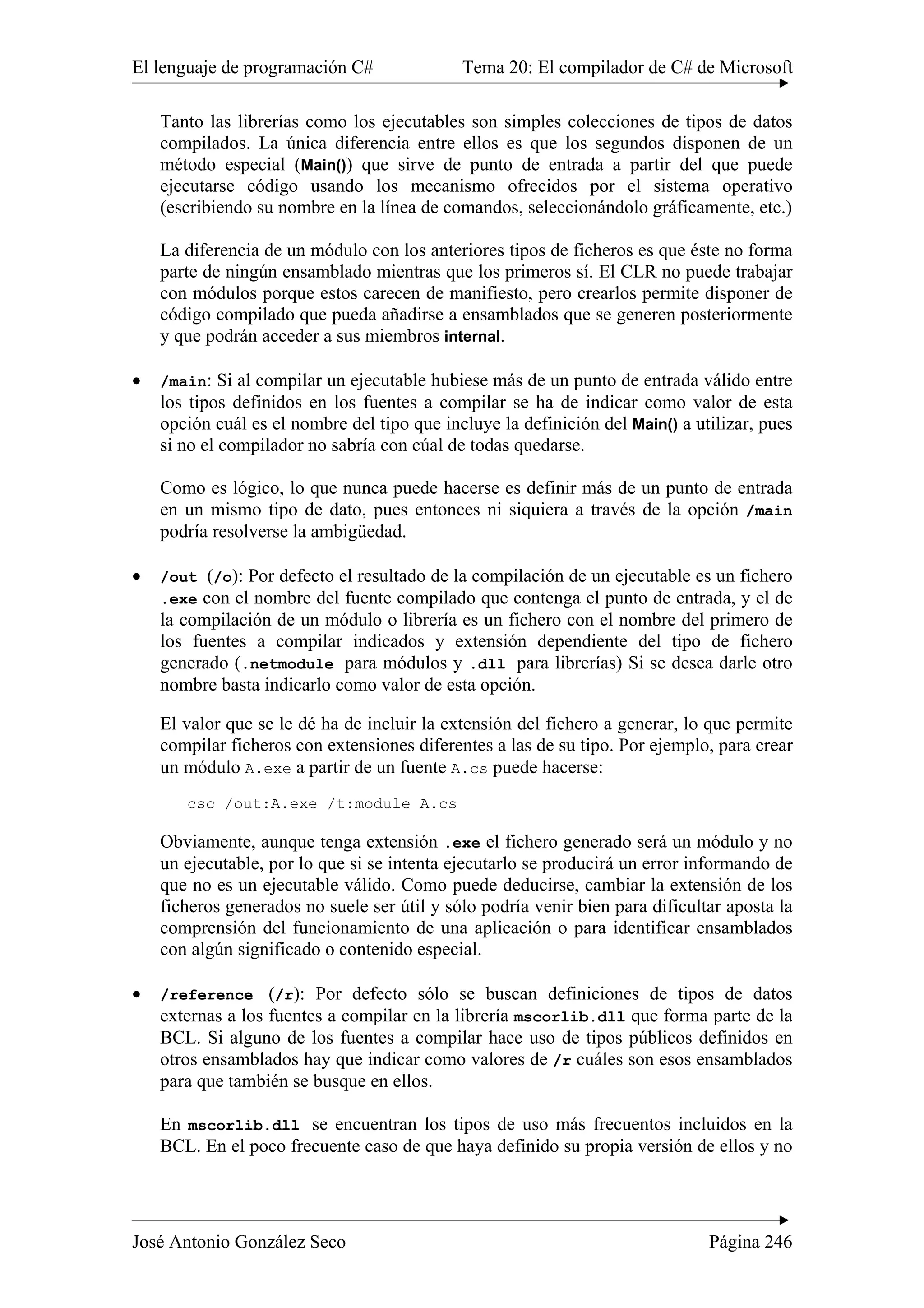 El lenguaje de programación C# Tema 20: El compilador de C# de Microsoft
José Antonio González Seco Página 246
Tanto las librerías como los ejecutables son simples colecciones de tipos de datos
compilados. La única diferencia entre ellos es que los segundos disponen de un
método especial (Main()) que sirve de punto de entrada a partir del que puede
ejecutarse código usando los mecanismo ofrecidos por el sistema operativo
(escribiendo su nombre en la línea de comandos, seleccionándolo gráficamente, etc.)
La diferencia de un módulo con los anteriores tipos de ficheros es que éste no forma
parte de ningún ensamblado mientras que los primeros sí. El CLR no puede trabajar
con módulos porque estos carecen de manifiesto, pero crearlos permite disponer de
código compilado que pueda añadirse a ensamblados que se generen posteriormente
y que podrán acceder a sus miembros internal.
• /main: Si al compilar un ejecutable hubiese más de un punto de entrada válido entre
los tipos definidos en los fuentes a compilar se ha de indicar como valor de esta
opción cuál es el nombre del tipo que incluye la definición del Main() a utilizar, pues
si no el compilador no sabría con cúal de todas quedarse.
Como es lógico, lo que nunca puede hacerse es definir más de un punto de entrada
en un mismo tipo de dato, pues entonces ni siquiera a través de la opción /main
podría resolverse la ambigüedad.
• /out (/o): Por defecto el resultado de la compilación de un ejecutable es un fichero
.exe con el nombre del fuente compilado que contenga el punto de entrada, y el de
la compilación de un módulo o librería es un fichero con el nombre del primero de
los fuentes a compilar indicados y extensión dependiente del tipo de fichero
generado (.netmodule para módulos y .dll para librerías) Si se desea darle otro
nombre basta indicarlo como valor de esta opción.
El valor que se le dé ha de incluir la extensión del fichero a generar, lo que permite
compilar ficheros con extensiones diferentes a las de su tipo. Por ejemplo, para crear
un módulo A.exe a partir de un fuente A.cs puede hacerse:
csc /out:A.exe /t:module A.cs
Obviamente, aunque tenga extensión .exe el fichero generado será un módulo y no
un ejecutable, por lo que si se intenta ejecutarlo se producirá un error informando de
que no es un ejecutable válido. Como puede deducirse, cambiar la extensión de los
ficheros generados no suele ser útil y sólo podría venir bien para dificultar aposta la
comprensión del funcionamiento de una aplicación o para identificar ensamblados
con algún significado o contenido especial.
• /reference (/r): Por defecto sólo se buscan definiciones de tipos de datos
externas a los fuentes a compilar en la librería mscorlib.dll que forma parte de la
BCL. Si alguno de los fuentes a compilar hace uso de tipos públicos definidos en
otros ensamblados hay que indicar como valores de /r cuáles son esos ensamblados
para que también se busque en ellos.
En mscorlib.dll se encuentran los tipos de uso más frecuentos incluidos en la
BCL. En el poco frecuente caso de que haya definido su propia versión de ellos y no
 