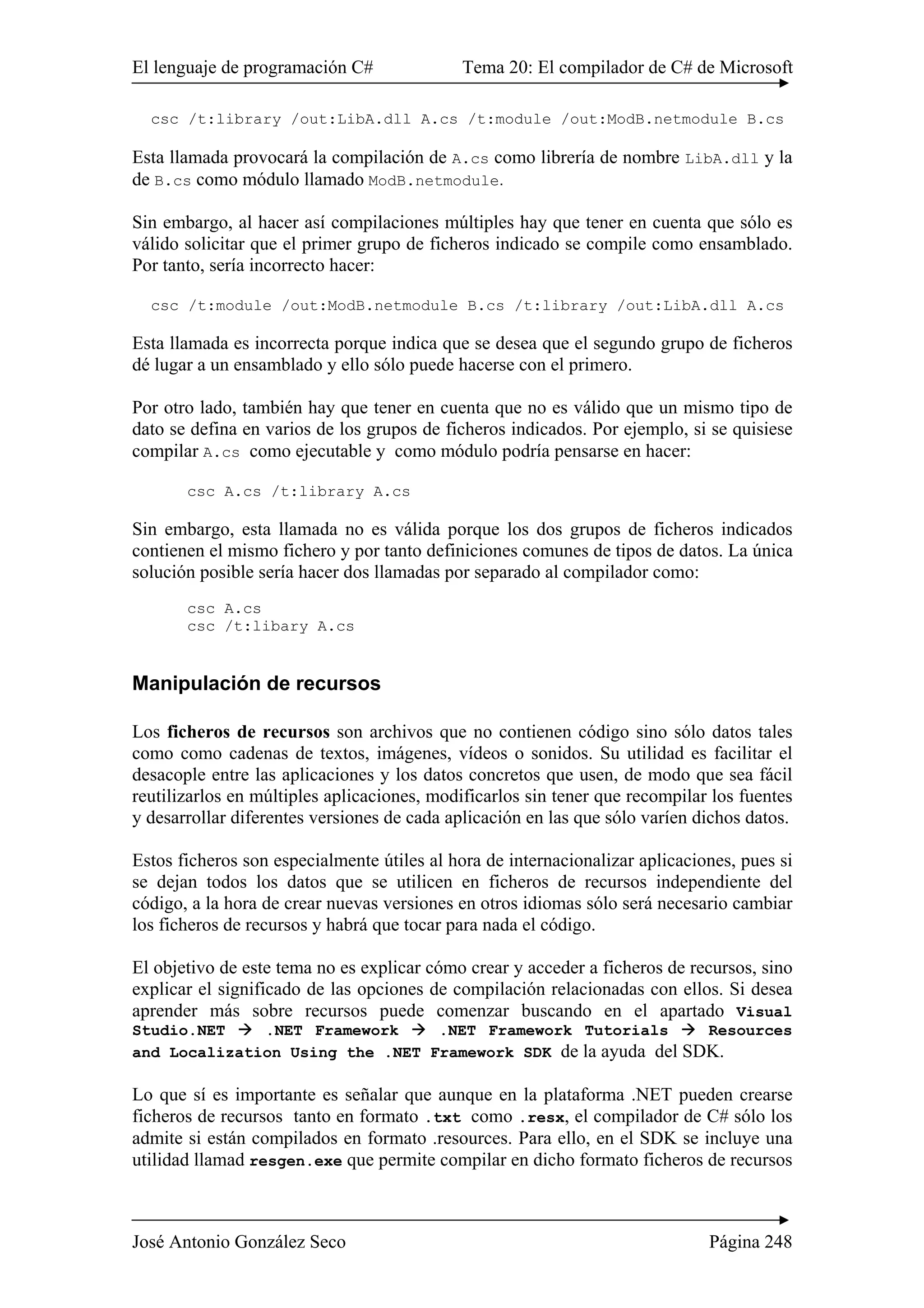 El lenguaje de programación C# Tema 20: El compilador de C# de Microsoft
José Antonio González Seco Página 248
csc /t:library /out:LibA.dll A.cs /t:module /out:ModB.netmodule B.cs
Esta llamada provocará la compilación de A.cs como librería de nombre LibA.dll y la
de B.cs como módulo llamado ModB.netmodule.
Sin embargo, al hacer así compilaciones múltiples hay que tener en cuenta que sólo es
válido solicitar que el primer grupo de ficheros indicado se compile como ensamblado.
Por tanto, sería incorrecto hacer:
csc /t:module /out:ModB.netmodule B.cs /t:library /out:LibA.dll A.cs
Esta llamada es incorrecta porque indica que se desea que el segundo grupo de ficheros
dé lugar a un ensamblado y ello sólo puede hacerse con el primero.
Por otro lado, también hay que tener en cuenta que no es válido que un mismo tipo de
dato se defina en varios de los grupos de ficheros indicados. Por ejemplo, si se quisiese
compilar A.cs como ejecutable y como módulo podría pensarse en hacer:
csc A.cs /t:library A.cs
Sin embargo, esta llamada no es válida porque los dos grupos de ficheros indicados
contienen el mismo fichero y por tanto definiciones comunes de tipos de datos. La única
solución posible sería hacer dos llamadas por separado al compilador como:
csc A.cs
csc /t:libary A.cs
Manipulación de recursos
Los ficheros de recursos son archivos que no contienen código sino sólo datos tales
como como cadenas de textos, imágenes, vídeos o sonidos. Su utilidad es facilitar el
desacople entre las aplicaciones y los datos concretos que usen, de modo que sea fácil
reutilizarlos en múltiples aplicaciones, modificarlos sin tener que recompilar los fuentes
y desarrollar diferentes versiones de cada aplicación en las que sólo varíen dichos datos.
Estos ficheros son especialmente útiles al hora de internacionalizar aplicaciones, pues si
se dejan todos los datos que se utilicen en ficheros de recursos independiente del
código, a la hora de crear nuevas versiones en otros idiomas sólo será necesario cambiar
los ficheros de recursos y habrá que tocar para nada el código.
El objetivo de este tema no es explicar cómo crear y acceder a ficheros de recursos, sino
explicar el significado de las opciones de compilación relacionadas con ellos. Si desea
aprender más sobre recursos puede comenzar buscando en el apartado Visual
Studio.NET .NET Framework .NET Framework Tutorials Resources
and Localization Using the .NET Framework SDK de la ayuda del SDK.
Lo que sí es importante es señalar que aunque en la plataforma .NET pueden crearse
ficheros de recursos tanto en formato .txt como .resx, el compilador de C# sólo los
admite si están compilados en formato .resources. Para ello, en el SDK se incluye una
utilidad llamad resgen.exe que permite compilar en dicho formato ficheros de recursos
 