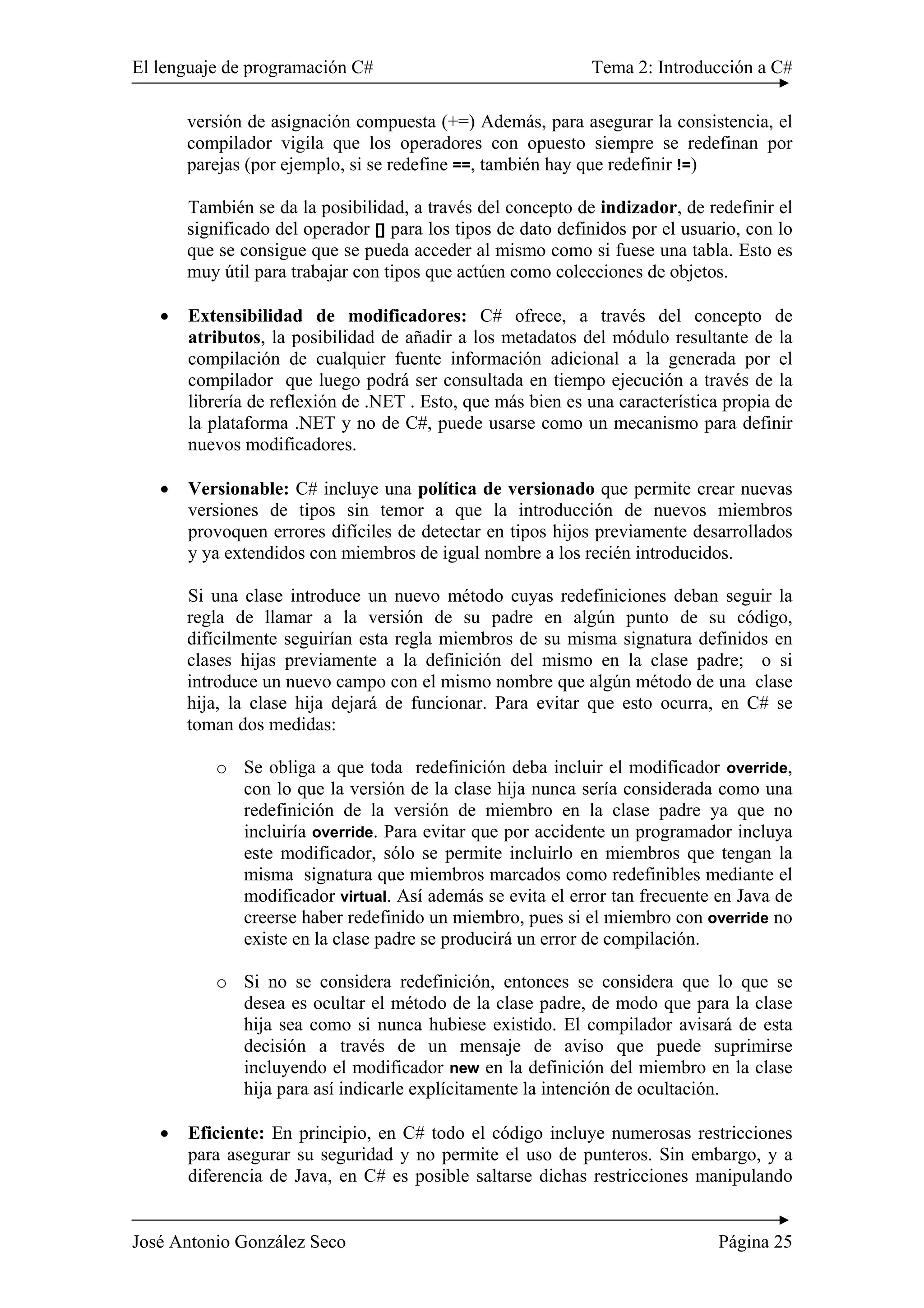 El lenguaje de programación C# Tema 2: Introducción a C#
José Antonio González Seco Página 25
versión de asignación compuesta (+=) Además, para asegurar la consistencia, el
compilador vigila que los operadores con opuesto siempre se redefinan por
parejas (por ejemplo, si se redefine ==, también hay que redefinir !=)
También se da la posibilidad, a través del concepto de indizador, de redefinir el
significado del operador [] para los tipos de dato definidos por el usuario, con lo
que se consigue que se pueda acceder al mismo como si fuese una tabla. Esto es
muy útil para trabajar con tipos que actúen como colecciones de objetos.
• Extensibilidad de modificadores: C# ofrece, a través del concepto de
atributos, la posibilidad de añadir a los metadatos del módulo resultante de la
compilación de cualquier fuente información adicional a la generada por el
compilador que luego podrá ser consultada en tiempo ejecución a través de la
librería de reflexión de .NET . Esto, que más bien es una característica propia de
la plataforma .NET y no de C#, puede usarse como un mecanismo para definir
nuevos modificadores.
• Versionable: C# incluye una política de versionado que permite crear nuevas
versiones de tipos sin temor a que la introducción de nuevos miembros
provoquen errores difíciles de detectar en tipos hijos previamente desarrollados
y ya extendidos con miembros de igual nombre a los recién introducidos.
Si una clase introduce un nuevo método cuyas redefiniciones deban seguir la
regla de llamar a la versión de su padre en algún punto de su código,
difícilmente seguirían esta regla miembros de su misma signatura definidos en
clases hijas previamente a la definición del mismo en la clase padre; o si
introduce un nuevo campo con el mismo nombre que algún método de una clase
hija, la clase hija dejará de funcionar. Para evitar que esto ocurra, en C# se
toman dos medidas:
o Se obliga a que toda redefinición deba incluir el modificador override,
con lo que la versión de la clase hija nunca sería considerada como una
redefinición de la versión de miembro en la clase padre ya que no
incluiría override. Para evitar que por accidente un programador incluya
este modificador, sólo se permite incluirlo en miembros que tengan la
misma signatura que miembros marcados como redefinibles mediante el
modificador virtual. Así además se evita el error tan frecuente en Java de
creerse haber redefinido un miembro, pues si el miembro con override no
existe en la clase padre se producirá un error de compilación.
o Si no se considera redefinición, entonces se considera que lo que se
desea es ocultar el método de la clase padre, de modo que para la clase
hija sea como si nunca hubiese existido. El compilador avisará de esta
decisión a través de un mensaje de aviso que puede suprimirse
incluyendo el modificador new en la definición del miembro en la clase
hija para así indicarle explícitamente la intención de ocultación.
• Eficiente: En principio, en C# todo el código incluye numerosas restricciones
para asegurar su seguridad y no permite el uso de punteros. Sin embargo, y a
diferencia de Java, en C# es posible saltarse dichas restricciones manipulando
 