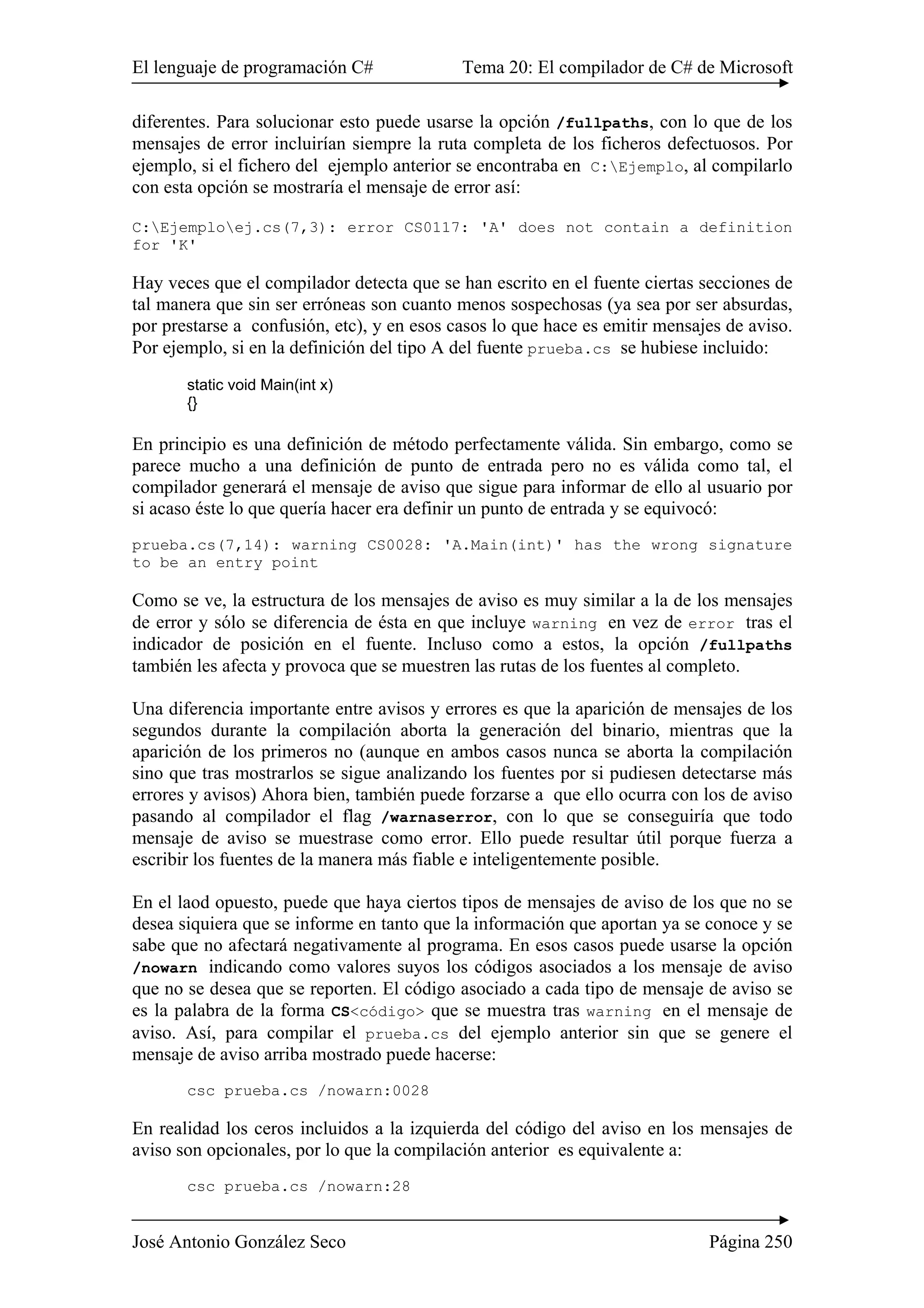 El lenguaje de programación C# Tema 20: El compilador de C# de Microsoft
José Antonio González Seco Página 250
diferentes. Para solucionar esto puede usarse la opción /fullpaths, con lo que de los
mensajes de error incluirían siempre la ruta completa de los ficheros defectuosos. Por
ejemplo, si el fichero del ejemplo anterior se encontraba en C:Ejemplo, al compilarlo
con esta opción se mostraría el mensaje de error así:
C:Ejemploej.cs(7,3): error CS0117: 'A' does not contain a definition
for 'K'
Hay veces que el compilador detecta que se han escrito en el fuente ciertas secciones de
tal manera que sin ser erróneas son cuanto menos sospechosas (ya sea por ser absurdas,
por prestarse a confusión, etc), y en esos casos lo que hace es emitir mensajes de aviso.
Por ejemplo, si en la definición del tipo A del fuente prueba.cs se hubiese incluido:
static void Main(int x)
{}
En principio es una definición de método perfectamente válida. Sin embargo, como se
parece mucho a una definición de punto de entrada pero no es válida como tal, el
compilador generará el mensaje de aviso que sigue para informar de ello al usuario por
si acaso éste lo que quería hacer era definir un punto de entrada y se equivocó:
prueba.cs(7,14): warning CS0028: 'A.Main(int)' has the wrong signature
to be an entry point
Como se ve, la estructura de los mensajes de aviso es muy similar a la de los mensajes
de error y sólo se diferencia de ésta en que incluye warning en vez de error tras el
indicador de posición en el fuente. Incluso como a estos, la opción /fullpaths
también les afecta y provoca que se muestren las rutas de los fuentes al completo.
Una diferencia importante entre avisos y errores es que la aparición de mensajes de los
segundos durante la compilación aborta la generación del binario, mientras que la
aparición de los primeros no (aunque en ambos casos nunca se aborta la compilación
sino que tras mostrarlos se sigue analizando los fuentes por si pudiesen detectarse más
errores y avisos) Ahora bien, también puede forzarse a que ello ocurra con los de aviso
pasando al compilador el flag /warnaserror, con lo que se conseguiría que todo
mensaje de aviso se muestrase como error. Ello puede resultar útil porque fuerza a
escribir los fuentes de la manera más fiable e inteligentemente posible.
En el laod opuesto, puede que haya ciertos tipos de mensajes de aviso de los que no se
desea siquiera que se informe en tanto que la información que aportan ya se conoce y se
sabe que no afectará negativamente al programa. En esos casos puede usarse la opción
/nowarn indicando como valores suyos los códigos asociados a los mensaje de aviso
que no se desea que se reporten. El código asociado a cada tipo de mensaje de aviso se
es la palabra de la forma CS<código> que se muestra tras warning en el mensaje de
aviso. Así, para compilar el prueba.cs del ejemplo anterior sin que se genere el
mensaje de aviso arriba mostrado puede hacerse:
csc prueba.cs /nowarn:0028
En realidad los ceros incluidos a la izquierda del código del aviso en los mensajes de
aviso son opcionales, por lo que la compilación anterior es equivalente a:
csc prueba.cs /nowarn:28
 