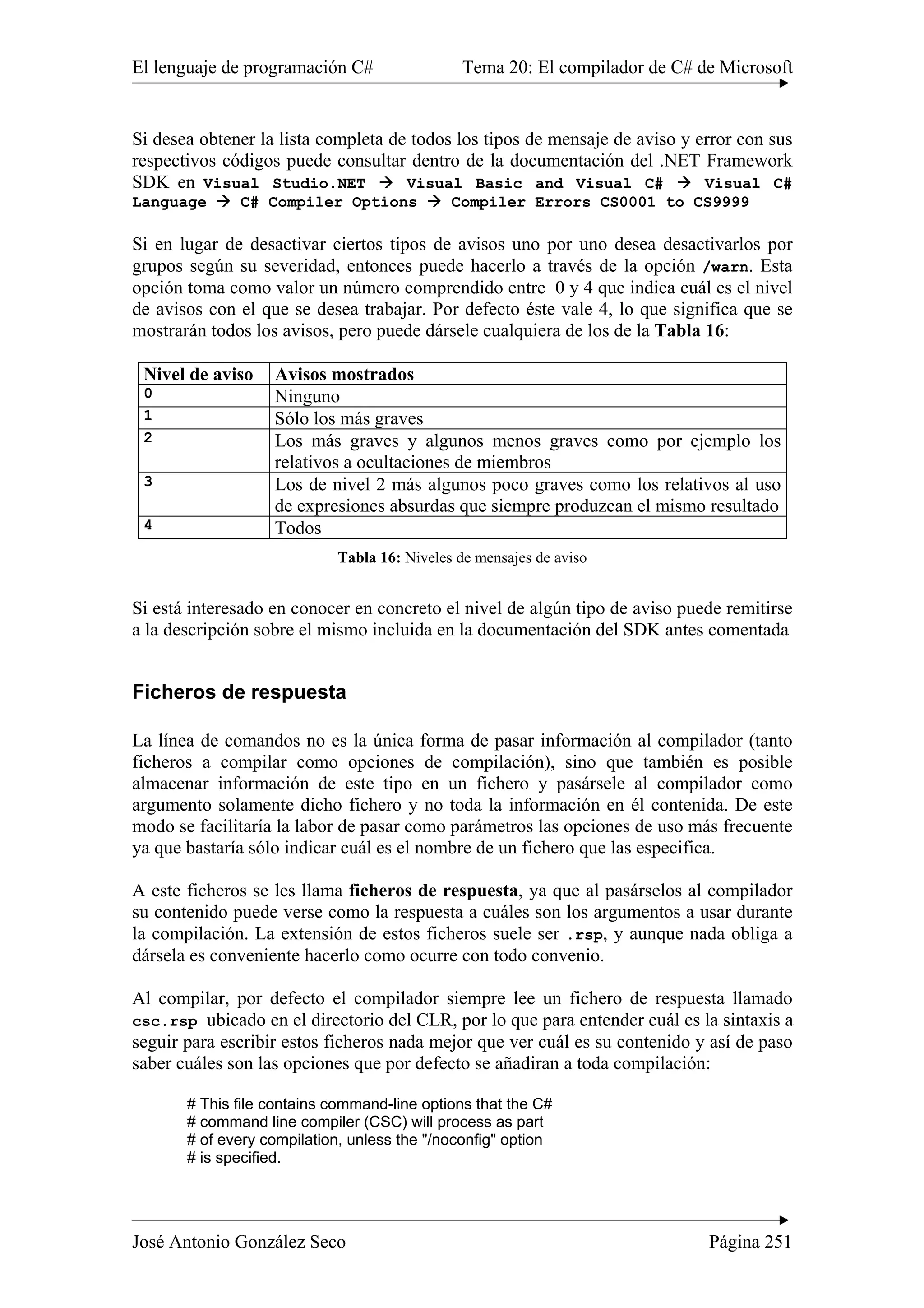 El lenguaje de programación C# Tema 20: El compilador de C# de Microsoft
José Antonio González Seco Página 251
Si desea obtener la lista completa de todos los tipos de mensaje de aviso y error con sus
respectivos códigos puede consultar dentro de la documentación del .NET Framework
SDK en Visual Studio.NET Visual Basic and Visual C# Visual C#
Language C# Compiler Options Compiler Errors CS0001 to CS9999
Si en lugar de desactivar ciertos tipos de avisos uno por uno desea desactivarlos por
grupos según su severidad, entonces puede hacerlo a través de la opción /warn. Esta
opción toma como valor un número comprendido entre 0 y 4 que indica cuál es el nivel
de avisos con el que se desea trabajar. Por defecto éste vale 4, lo que significa que se
mostrarán todos los avisos, pero puede dársele cualquiera de los de la Tabla 16:
Nivel de aviso Avisos mostrados
0 Ninguno
1 Sólo los más graves
2 Los más graves y algunos menos graves como por ejemplo los
relativos a ocultaciones de miembros
3 Los de nivel 2 más algunos poco graves como los relativos al uso
de expresiones absurdas que siempre produzcan el mismo resultado
4 Todos
Tabla 16: Niveles de mensajes de aviso
Si está interesado en conocer en concreto el nivel de algún tipo de aviso puede remitirse
a la descripción sobre el mismo incluida en la documentación del SDK antes comentada
Ficheros de respuesta
La línea de comandos no es la única forma de pasar información al compilador (tanto
ficheros a compilar como opciones de compilación), sino que también es posible
almacenar información de este tipo en un fichero y pasársele al compilador como
argumento solamente dicho fichero y no toda la información en él contenida. De este
modo se facilitaría la labor de pasar como parámetros las opciones de uso más frecuente
ya que bastaría sólo indicar cuál es el nombre de un fichero que las especifica.
A este ficheros se les llama ficheros de respuesta, ya que al pasárselos al compilador
su contenido puede verse como la respuesta a cuáles son los argumentos a usar durante
la compilación. La extensión de estos ficheros suele ser .rsp, y aunque nada obliga a
dársela es conveniente hacerlo como ocurre con todo convenio.
Al compilar, por defecto el compilador siempre lee un fichero de respuesta llamado
csc.rsp ubicado en el directorio del CLR, por lo que para entender cuál es la sintaxis a
seguir para escribir estos ficheros nada mejor que ver cuál es su contenido y así de paso
saber cuáles son las opciones que por defecto se añadiran a toda compilación:
# This file contains command-line options that the C#
# command line compiler (CSC) will process as part
# of every compilation, unless the "/noconfig" option
# is specified.
 