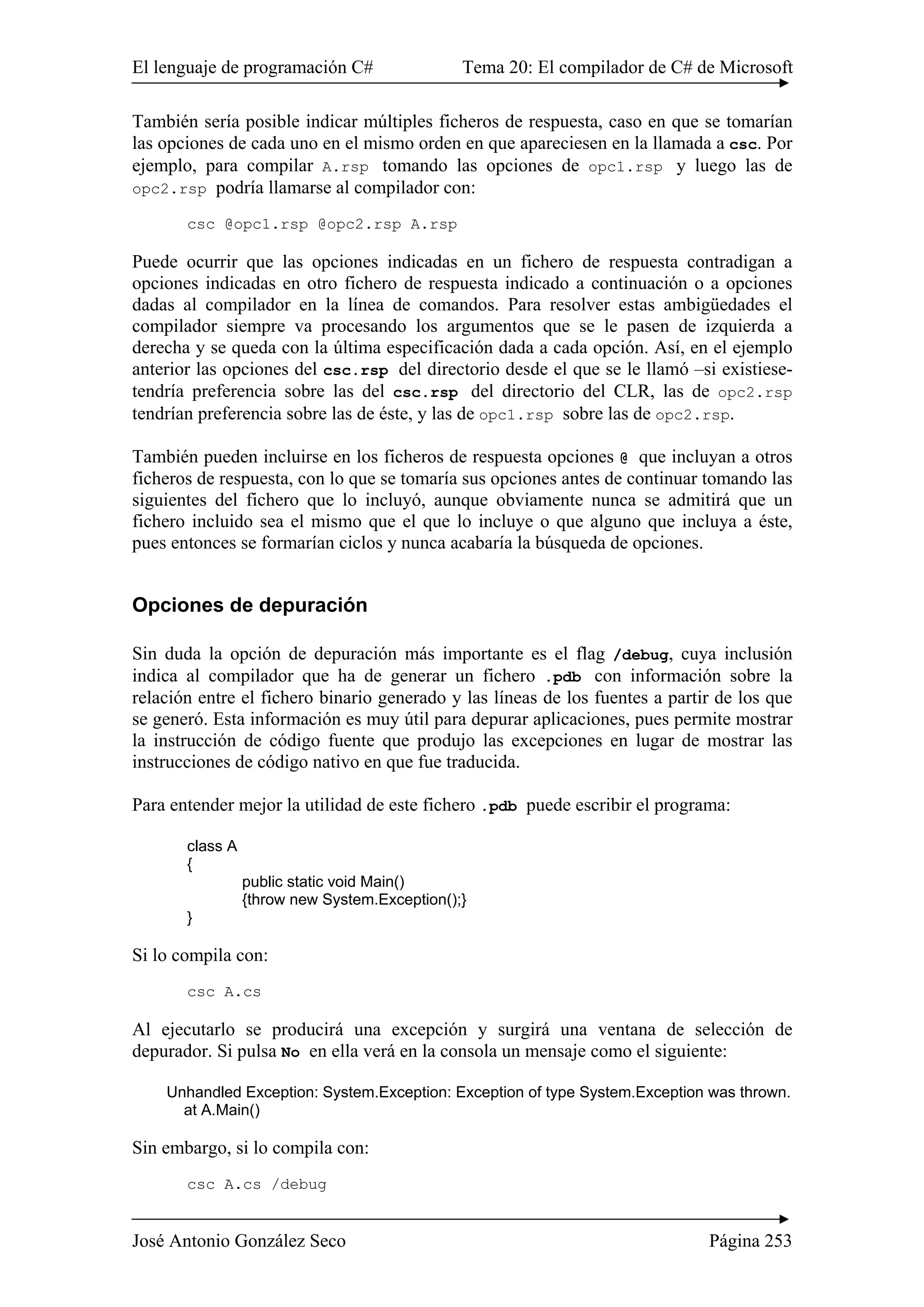 El lenguaje de programación C# Tema 20: El compilador de C# de Microsoft
José Antonio González Seco Página 253
También sería posible indicar múltiples ficheros de respuesta, caso en que se tomarían
las opciones de cada uno en el mismo orden en que apareciesen en la llamada a csc. Por
ejemplo, para compilar A.rsp tomando las opciones de opc1.rsp y luego las de
opc2.rsp podría llamarse al compilador con:
csc @opc1.rsp @opc2.rsp A.rsp
Puede ocurrir que las opciones indicadas en un fichero de respuesta contradigan a
opciones indicadas en otro fichero de respuesta indicado a continuación o a opciones
dadas al compilador en la línea de comandos. Para resolver estas ambigüedades el
compilador siempre va procesando los argumentos que se le pasen de izquierda a
derecha y se queda con la última especificación dada a cada opción. Así, en el ejemplo
anterior las opciones del csc.rsp del directorio desde el que se le llamó –si existiese-
tendría preferencia sobre las del csc.rsp del directorio del CLR, las de opc2.rsp
tendrían preferencia sobre las de éste, y las de opc1.rsp sobre las de opc2.rsp.
También pueden incluirse en los ficheros de respuesta opciones @ que incluyan a otros
ficheros de respuesta, con lo que se tomaría sus opciones antes de continuar tomando las
siguientes del fichero que lo incluyó, aunque obviamente nunca se admitirá que un
fichero incluido sea el mismo que el que lo incluye o que alguno que incluya a éste,
pues entonces se formarían ciclos y nunca acabaría la búsqueda de opciones.
Opciones de depuración
Sin duda la opción de depuración más importante es el flag /debug, cuya inclusión
indica al compilador que ha de generar un fichero .pdb con información sobre la
relación entre el fichero binario generado y las líneas de los fuentes a partir de los que
se generó. Esta información es muy útil para depurar aplicaciones, pues permite mostrar
la instrucción de código fuente que produjo las excepciones en lugar de mostrar las
instrucciones de código nativo en que fue traducida.
Para entender mejor la utilidad de este fichero .pdb puede escribir el programa:
class A
{
public static void Main()
{throw new System.Exception();}
}
Si lo compila con:
csc A.cs
Al ejecutarlo se producirá una excepción y surgirá una ventana de selección de
depurador. Si pulsa No en ella verá en la consola un mensaje como el siguiente:
Unhandled Exception: System.Exception: Exception of type System.Exception was thrown.
at A.Main()
Sin embargo, si lo compila con:
csc A.cs /debug
 
