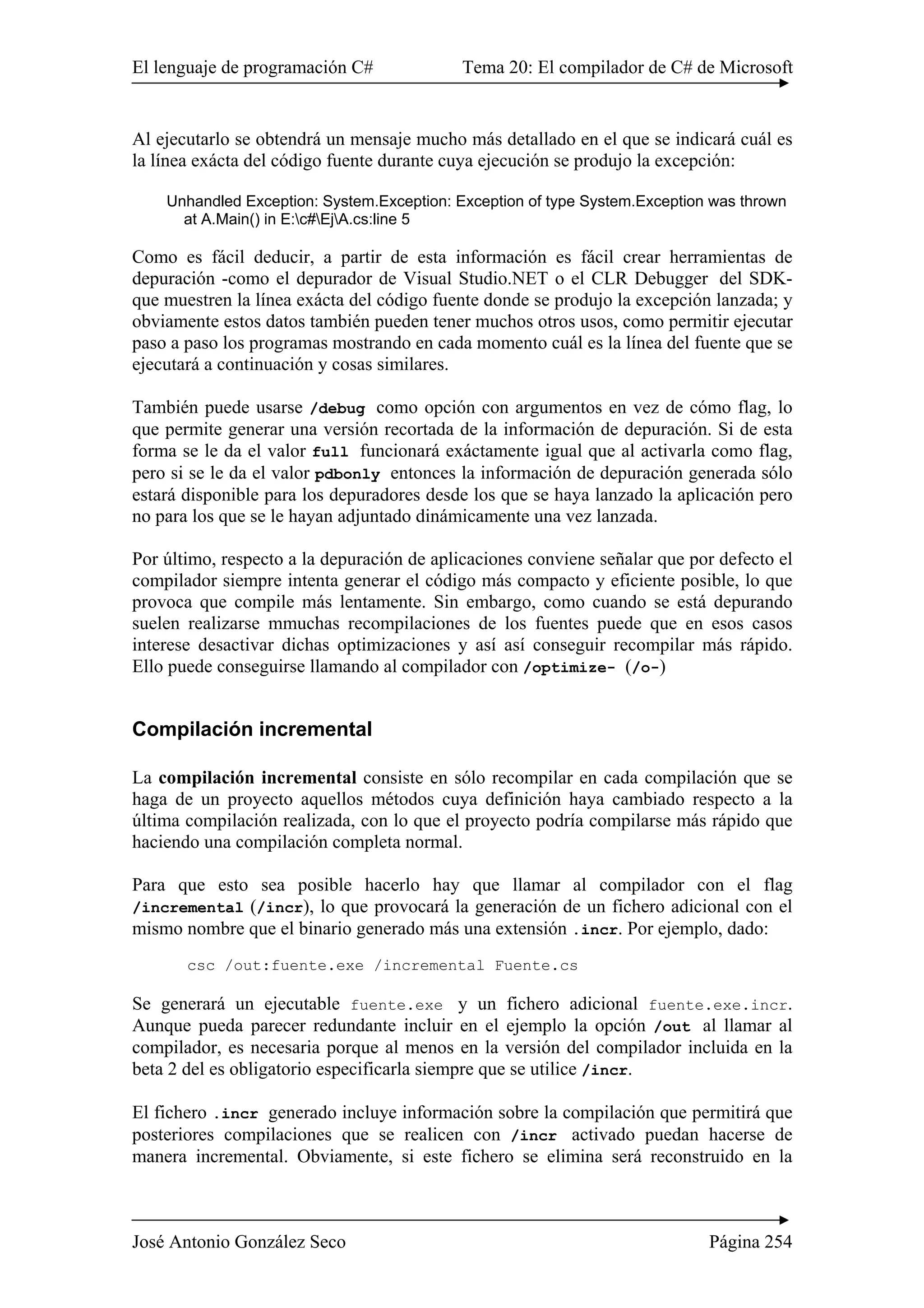 El lenguaje de programación C# Tema 20: El compilador de C# de Microsoft
José Antonio González Seco Página 254
Al ejecutarlo se obtendrá un mensaje mucho más detallado en el que se indicará cuál es
la línea exácta del código fuente durante cuya ejecución se produjo la excepción:
Unhandled Exception: System.Exception: Exception of type System.Exception was thrown
at A.Main() in E:c#EjA.cs:line 5
Como es fácil deducir, a partir de esta información es fácil crear herramientas de
depuración -como el depurador de Visual Studio.NET o el CLR Debugger del SDK-
que muestren la línea exácta del código fuente donde se produjo la excepción lanzada; y
obviamente estos datos también pueden tener muchos otros usos, como permitir ejecutar
paso a paso los programas mostrando en cada momento cuál es la línea del fuente que se
ejecutará a continuación y cosas similares.
También puede usarse /debug como opción con argumentos en vez de cómo flag, lo
que permite generar una versión recortada de la información de depuración. Si de esta
forma se le da el valor full funcionará exáctamente igual que al activarla como flag,
pero si se le da el valor pdbonly entonces la información de depuración generada sólo
estará disponible para los depuradores desde los que se haya lanzado la aplicación pero
no para los que se le hayan adjuntado dinámicamente una vez lanzada.
Por último, respecto a la depuración de aplicaciones conviene señalar que por defecto el
compilador siempre intenta generar el código más compacto y eficiente posible, lo que
provoca que compile más lentamente. Sin embargo, como cuando se está depurando
suelen realizarse mmuchas recompilaciones de los fuentes puede que en esos casos
interese desactivar dichas optimizaciones y así así conseguir recompilar más rápido.
Ello puede conseguirse llamando al compilador con /optimize- (/o-)
Compilación incremental
La compilación incremental consiste en sólo recompilar en cada compilación que se
haga de un proyecto aquellos métodos cuya definición haya cambiado respecto a la
última compilación realizada, con lo que el proyecto podría compilarse más rápido que
haciendo una compilación completa normal.
Para que esto sea posible hacerlo hay que llamar al compilador con el flag
/incremental (/incr), lo que provocará la generación de un fichero adicional con el
mismo nombre que el binario generado más una extensión .incr. Por ejemplo, dado:
csc /out:fuente.exe /incremental Fuente.cs
Se generará un ejecutable fuente.exe y un fichero adicional fuente.exe.incr.
Aunque pueda parecer redundante incluir en el ejemplo la opción /out al llamar al
compilador, es necesaria porque al menos en la versión del compilador incluida en la
beta 2 del es obligatorio especificarla siempre que se utilice /incr.
El fichero .incr generado incluye información sobre la compilación que permitirá que
posteriores compilaciones que se realicen con /incr activado puedan hacerse de
manera incremental. Obviamente, si este fichero se elimina será reconstruido en la
 