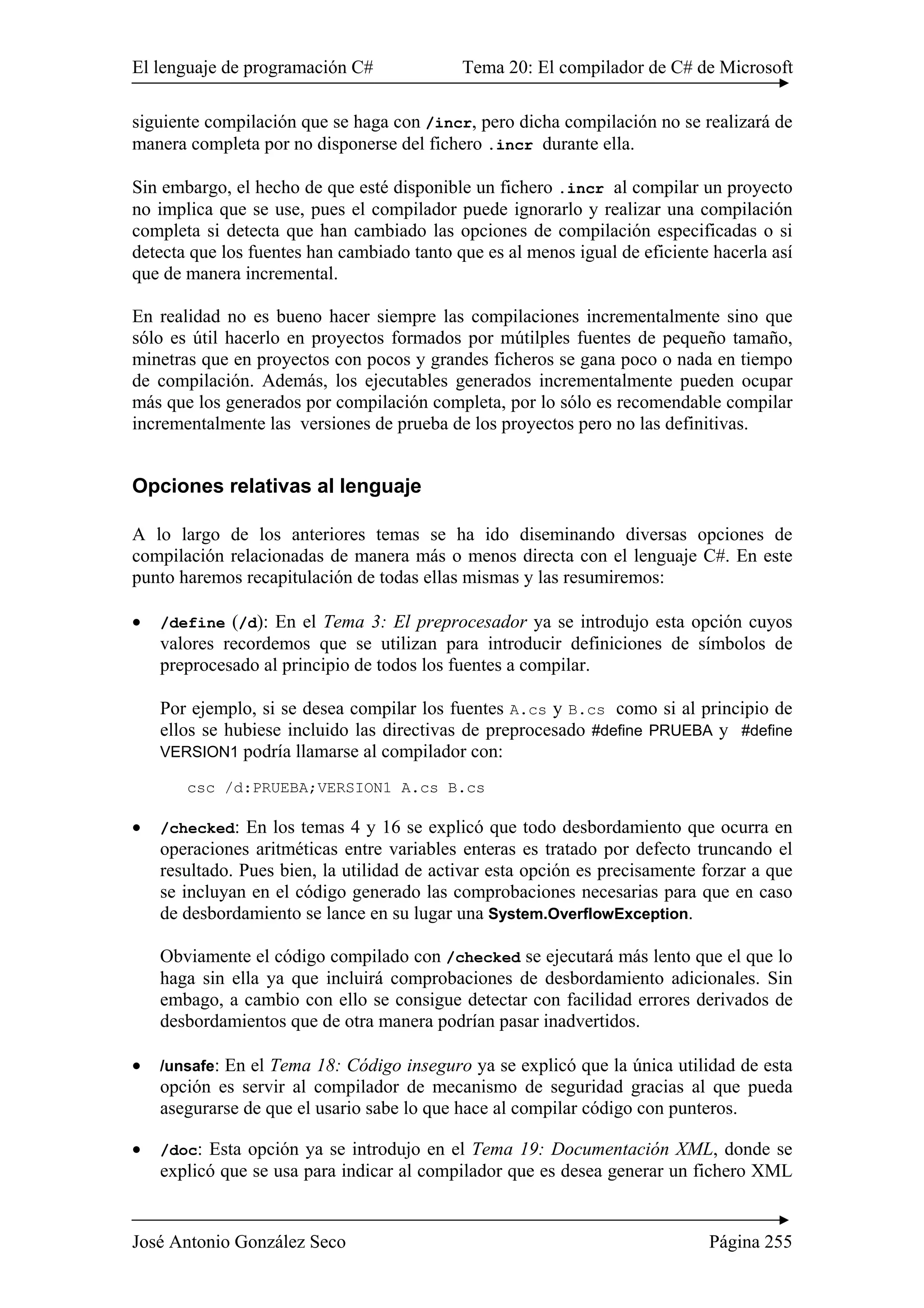 El lenguaje de programación C# Tema 20: El compilador de C# de Microsoft
José Antonio González Seco Página 255
siguiente compilación que se haga con /incr, pero dicha compilación no se realizará de
manera completa por no disponerse del fichero .incr durante ella.
Sin embargo, el hecho de que esté disponible un fichero .incr al compilar un proyecto
no implica que se use, pues el compilador puede ignorarlo y realizar una compilación
completa si detecta que han cambiado las opciones de compilación especificadas o si
detecta que los fuentes han cambiado tanto que es al menos igual de eficiente hacerla así
que de manera incremental.
En realidad no es bueno hacer siempre las compilaciones incrementalmente sino que
sólo es útil hacerlo en proyectos formados por mútilples fuentes de pequeño tamaño,
minetras que en proyectos con pocos y grandes ficheros se gana poco o nada en tiempo
de compilación. Además, los ejecutables generados incrementalmente pueden ocupar
más que los generados por compilación completa, por lo sólo es recomendable compilar
incrementalmente las versiones de prueba de los proyectos pero no las definitivas.
Opciones relativas al lenguaje
A lo largo de los anteriores temas se ha ido diseminando diversas opciones de
compilación relacionadas de manera más o menos directa con el lenguaje C#. En este
punto haremos recapitulación de todas ellas mismas y las resumiremos:
• /define (/d): En el Tema 3: El preprocesador ya se introdujo esta opción cuyos
valores recordemos que se utilizan para introducir definiciones de símbolos de
preprocesado al principio de todos los fuentes a compilar.
Por ejemplo, si se desea compilar los fuentes A.cs y B.cs como si al principio de
ellos se hubiese incluido las directivas de preprocesado #define PRUEBA y #define
VERSION1 podría llamarse al compilador con:
csc /d:PRUEBA;VERSION1 A.cs B.cs
• /checked: En los temas 4 y 16 se explicó que todo desbordamiento que ocurra en
operaciones aritméticas entre variables enteras es tratado por defecto truncando el
resultado. Pues bien, la utilidad de activar esta opción es precisamente forzar a que
se incluyan en el código generado las comprobaciones necesarias para que en caso
de desbordamiento se lance en su lugar una System.OverflowException.
Obviamente el código compilado con /checked se ejecutará más lento que el que lo
haga sin ella ya que incluirá comprobaciones de desbordamiento adicionales. Sin
embago, a cambio con ello se consigue detectar con facilidad errores derivados de
desbordamientos que de otra manera podrían pasar inadvertidos.
• /unsafe: En el Tema 18: Código inseguro ya se explicó que la única utilidad de esta
opción es servir al compilador de mecanismo de seguridad gracias al que pueda
asegurarse de que el usario sabe lo que hace al compilar código con punteros.
• /doc: Esta opción ya se introdujo en el Tema 19: Documentación XML, donde se
explicó que se usa para indicar al compilador que es desea generar un fichero XML
 