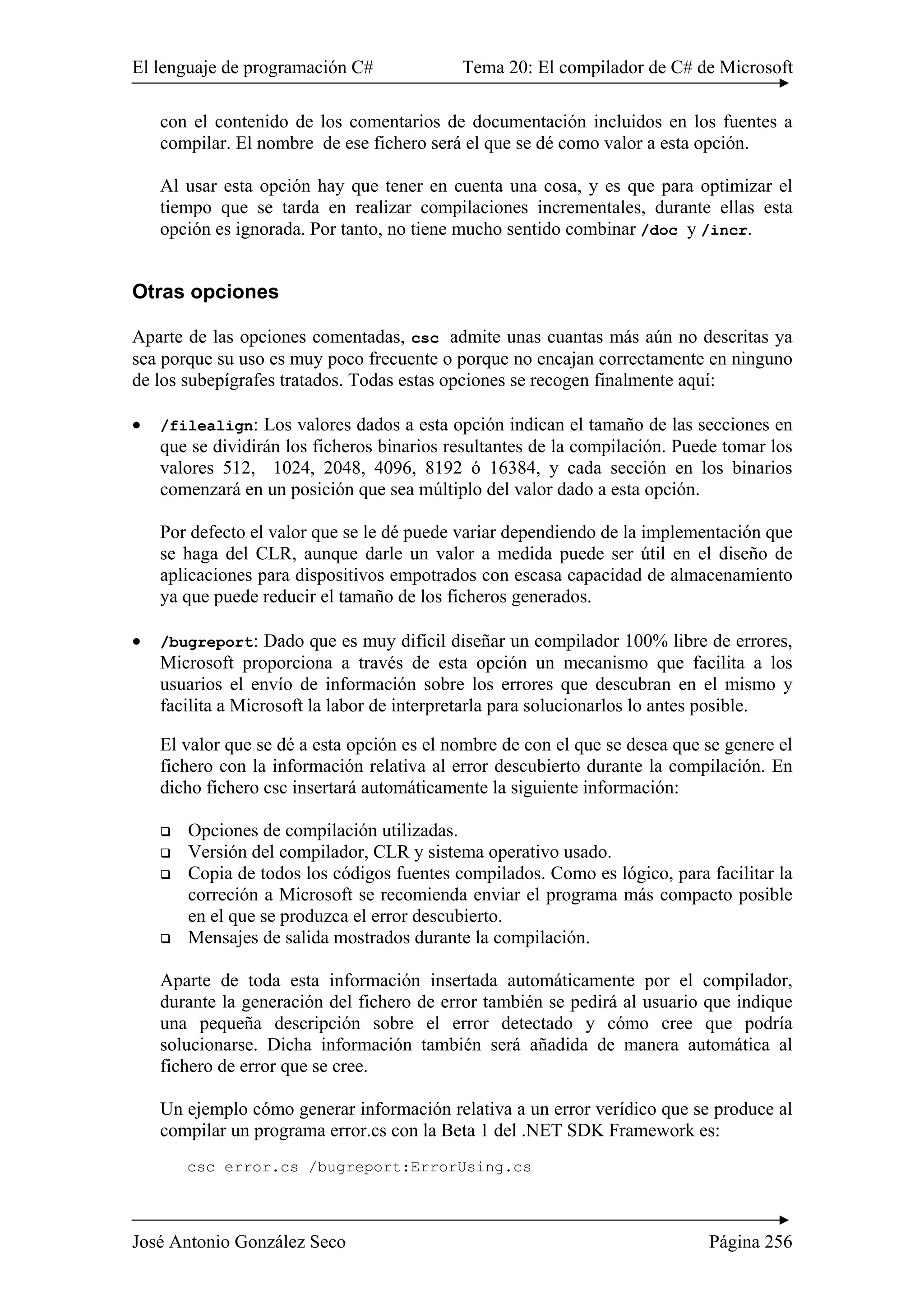 El lenguaje de programación C# Tema 20: El compilador de C# de Microsoft
José Antonio González Seco Página 256
con el contenido de los comentarios de documentación incluidos en los fuentes a
compilar. El nombre de ese fichero será el que se dé como valor a esta opción.
Al usar esta opción hay que tener en cuenta una cosa, y es que para optimizar el
tiempo que se tarda en realizar compilaciones incrementales, durante ellas esta
opción es ignorada. Por tanto, no tiene mucho sentido combinar /doc y /incr.
Otras opciones
Aparte de las opciones comentadas, csc admite unas cuantas más aún no descritas ya
sea porque su uso es muy poco frecuente o porque no encajan correctamente en ninguno
de los subepígrafes tratados. Todas estas opciones se recogen finalmente aquí:
• /filealign: Los valores dados a esta opción indican el tamaño de las secciones en
que se dividirán los ficheros binarios resultantes de la compilación. Puede tomar los
valores 512, 1024, 2048, 4096, 8192 ó 16384, y cada sección en los binarios
comenzará en un posición que sea múltiplo del valor dado a esta opción.
Por defecto el valor que se le dé puede variar dependiendo de la implementación que
se haga del CLR, aunque darle un valor a medida puede ser útil en el diseño de
aplicaciones para dispositivos empotrados con escasa capacidad de almacenamiento
ya que puede reducir el tamaño de los ficheros generados.
• /bugreport: Dado que es muy difícil diseñar un compilador 100% libre de errores,
Microsoft proporciona a través de esta opción un mecanismo que facilita a los
usuarios el envío de información sobre los errores que descubran en el mismo y
facilita a Microsoft la labor de interpretarla para solucionarlos lo antes posible.
El valor que se dé a esta opción es el nombre de con el que se desea que se genere el
fichero con la información relativa al error descubierto durante la compilación. En
dicho fichero csc insertará automáticamente la siguiente información:
Opciones de compilación utilizadas.
Versión del compilador, CLR y sistema operativo usado.
Copia de todos los códigos fuentes compilados. Como es lógico, para facilitar la
correción a Microsoft se recomienda enviar el programa más compacto posible
en el que se produzca el error descubierto.
Mensajes de salida mostrados durante la compilación.
Aparte de toda esta información insertada automáticamente por el compilador,
durante la generación del fichero de error también se pedirá al usuario que indique
una pequeña descripción sobre el error detectado y cómo cree que podría
solucionarse. Dicha información también será añadida de manera automática al
fichero de error que se cree.
Un ejemplo cómo generar información relativa a un error verídico que se produce al
compilar un programa error.cs con la Beta 1 del .NET SDK Framework es:
csc error.cs /bugreport:ErrorUsing.cs
 