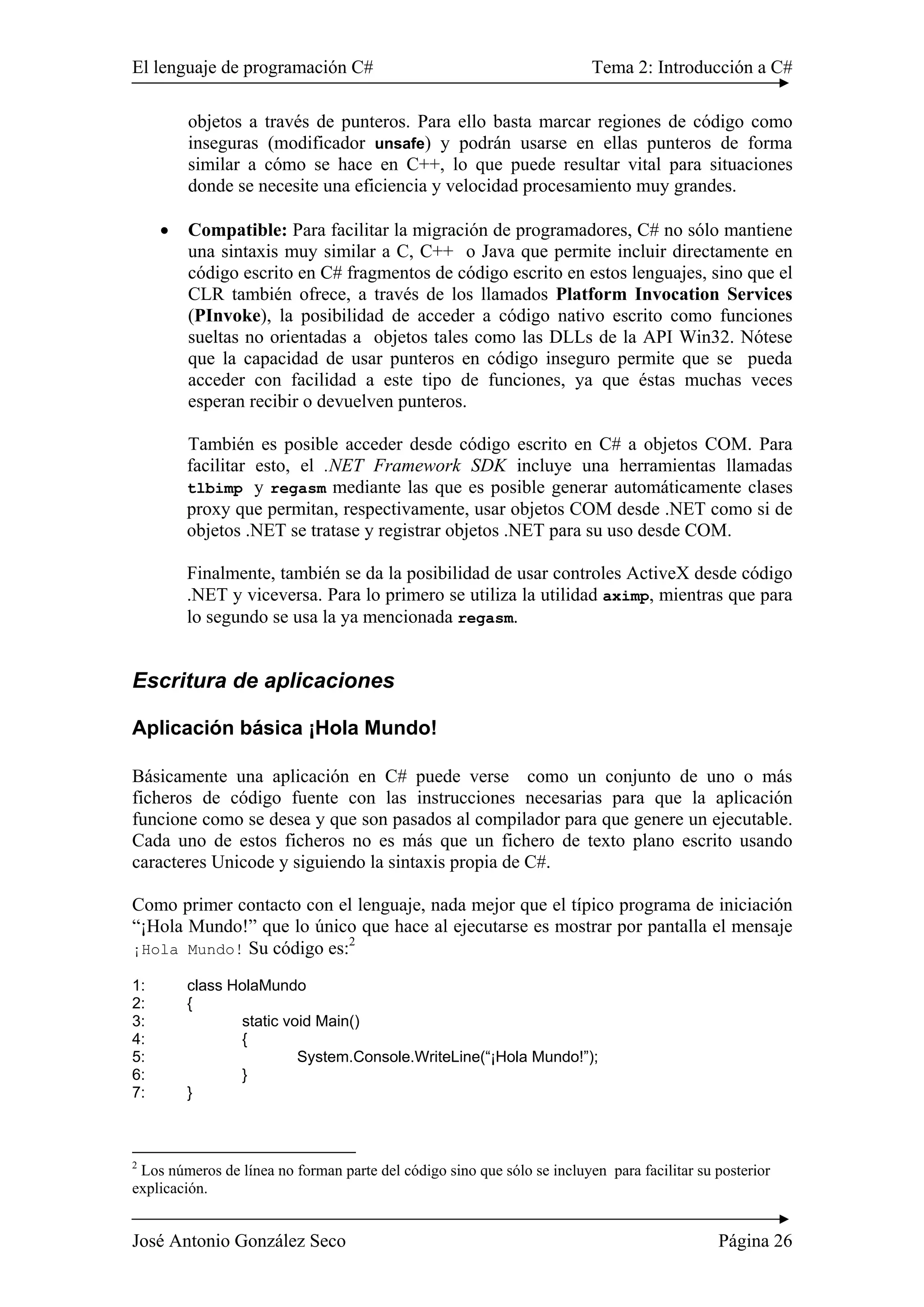 El lenguaje de programación C# Tema 2: Introducción a C#
José Antonio González Seco Página 26
objetos a través de punteros. Para ello basta marcar regiones de código como
inseguras (modificador unsafe) y podrán usarse en ellas punteros de forma
similar a cómo se hace en C++, lo que puede resultar vital para situaciones
donde se necesite una eficiencia y velocidad procesamiento muy grandes.
• Compatible: Para facilitar la migración de programadores, C# no sólo mantiene
una sintaxis muy similar a C, C++ o Java que permite incluir directamente en
código escrito en C# fragmentos de código escrito en estos lenguajes, sino que el
CLR también ofrece, a través de los llamados Platform Invocation Services
(PInvoke), la posibilidad de acceder a código nativo escrito como funciones
sueltas no orientadas a objetos tales como las DLLs de la API Win32. Nótese
que la capacidad de usar punteros en código inseguro permite que se pueda
acceder con facilidad a este tipo de funciones, ya que éstas muchas veces
esperan recibir o devuelven punteros.
También es posible acceder desde código escrito en C# a objetos COM. Para
facilitar esto, el .NET Framework SDK incluye una herramientas llamadas
tlbimp y regasm mediante las que es posible generar automáticamente clases
proxy que permitan, respectivamente, usar objetos COM desde .NET como si de
objetos .NET se tratase y registrar objetos .NET para su uso desde COM.
Finalmente, también se da la posibilidad de usar controles ActiveX desde código
.NET y viceversa. Para lo primero se utiliza la utilidad aximp, mientras que para
lo segundo se usa la ya mencionada regasm.
Escritura de aplicaciones
Aplicación básica ¡Hola Mundo!
Básicamente una aplicación en C# puede verse como un conjunto de uno o más
ficheros de código fuente con las instrucciones necesarias para que la aplicación
funcione como se desea y que son pasados al compilador para que genere un ejecutable.
Cada uno de estos ficheros no es más que un fichero de texto plano escrito usando
caracteres Unicode y siguiendo la sintaxis propia de C#.
Como primer contacto con el lenguaje, nada mejor que el típico programa de iniciación
“¡Hola Mundo!” que lo único que hace al ejecutarse es mostrar por pantalla el mensaje
¡Hola Mundo! Su código es:2
1: class HolaMundo
2: {
3: static void Main()
4: {
5: System.Console.WriteLine(“¡Hola Mundo!”);
6: }
7: }
2
Los números de línea no forman parte del código sino que sólo se incluyen para facilitar su posterior
explicación.
 