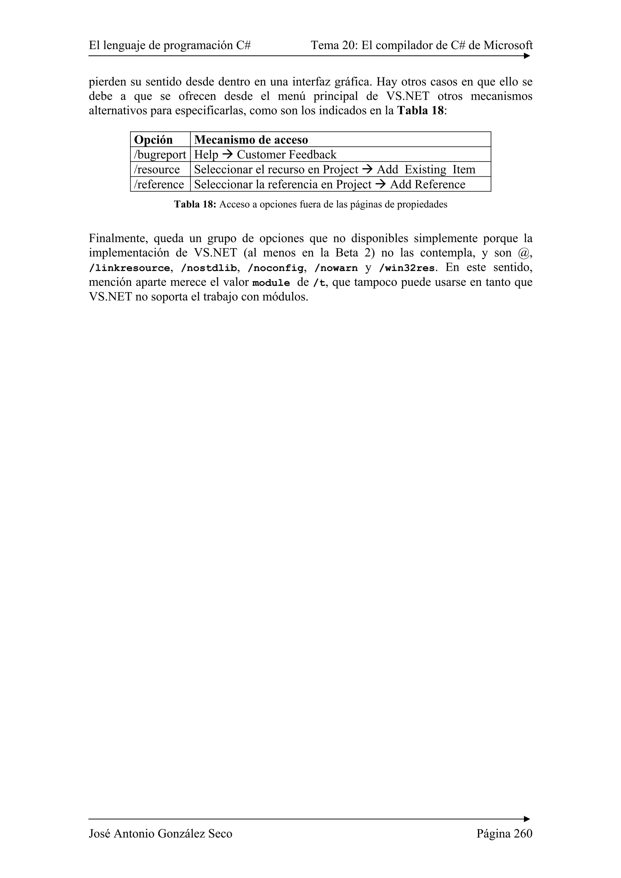 El lenguaje de programación C# Tema 20: El compilador de C# de Microsoft
José Antonio González Seco Página 260
pierden su sentido desde dentro en una interfaz gráfica. Hay otros casos en que ello se
debe a que se ofrecen desde el menú principal de VS.NET otros mecanismos
alternativos para especificarlas, como son los indicados en la Tabla 18:
Opción Mecanismo de acceso
/bugreport Help Customer Feedback
/resource Seleccionar el recurso en Project Add Existing Item
/reference Seleccionar la referencia en Project Add Reference
Tabla 18: Acceso a opciones fuera de las páginas de propiedades
Finalmente, queda un grupo de opciones que no disponibles simplemente porque la
implementación de VS.NET (al menos en la Beta 2) no las contempla, y son @,
/linkresource, /nostdlib, /noconfig, /nowarn y /win32res. En este sentido,
mención aparte merece el valor module de /t, que tampoco puede usarse en tanto que
VS.NET no soporta el trabajo con módulos.
 