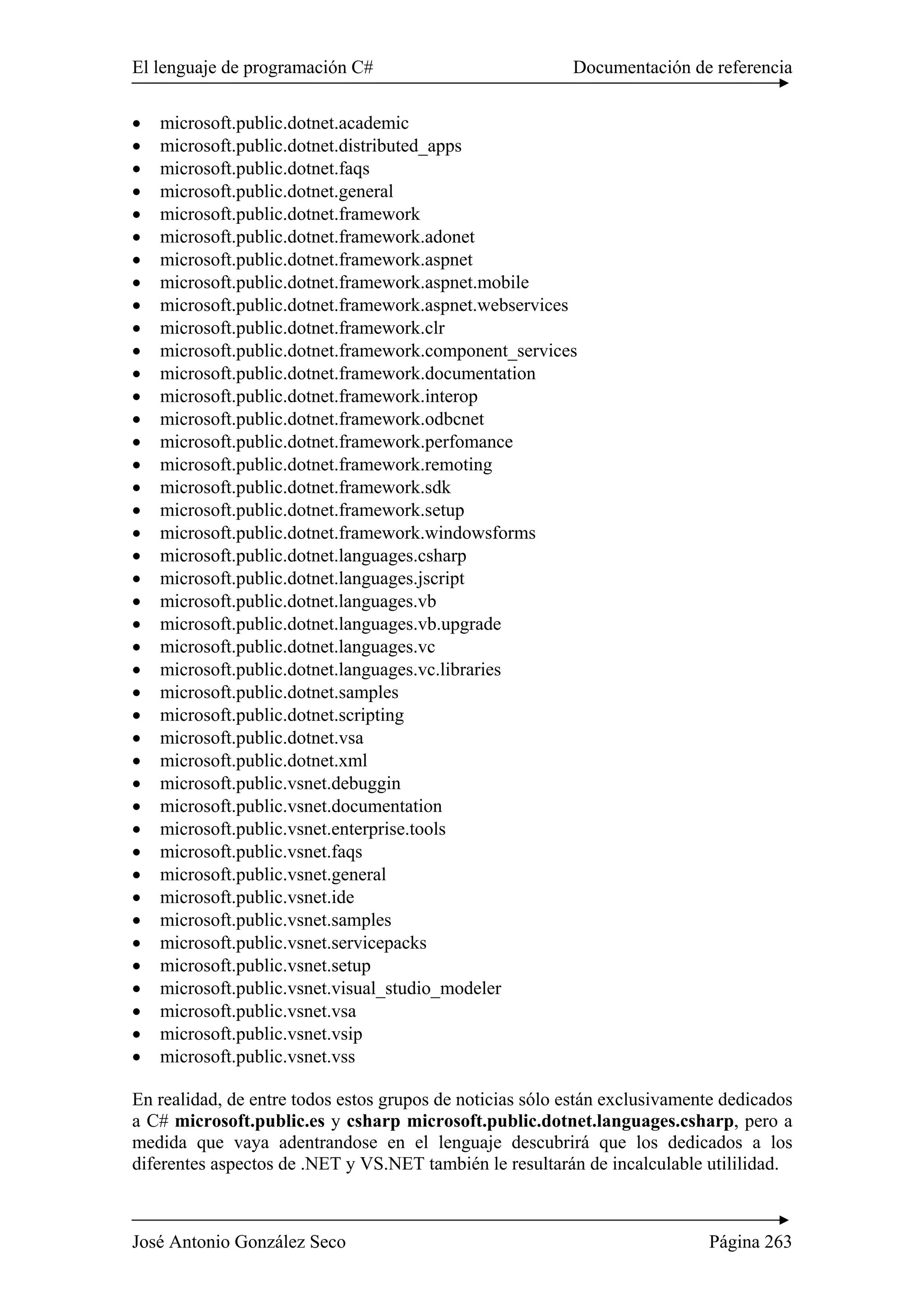 El lenguaje de programación C# Documentación de referencia
José Antonio González Seco Página 263
• microsoft.public.dotnet.academic
• microsoft.public.dotnet.distributed_apps
• microsoft.public.dotnet.faqs
• microsoft.public.dotnet.general
• microsoft.public.dotnet.framework
• microsoft.public.dotnet.framework.adonet
• microsoft.public.dotnet.framework.aspnet
• microsoft.public.dotnet.framework.aspnet.mobile
• microsoft.public.dotnet.framework.aspnet.webservices
• microsoft.public.dotnet.framework.clr
• microsoft.public.dotnet.framework.component_services
• microsoft.public.dotnet.framework.documentation
• microsoft.public.dotnet.framework.interop
• microsoft.public.dotnet.framework.odbcnet
• microsoft.public.dotnet.framework.perfomance
• microsoft.public.dotnet.framework.remoting
• microsoft.public.dotnet.framework.sdk
• microsoft.public.dotnet.framework.setup
• microsoft.public.dotnet.framework.windowsforms
• microsoft.public.dotnet.languages.csharp
• microsoft.public.dotnet.languages.jscript
• microsoft.public.dotnet.languages.vb
• microsoft.public.dotnet.languages.vb.upgrade
• microsoft.public.dotnet.languages.vc
• microsoft.public.dotnet.languages.vc.libraries
• microsoft.public.dotnet.samples
• microsoft.public.dotnet.scripting
• microsoft.public.dotnet.vsa
• microsoft.public.dotnet.xml
• microsoft.public.vsnet.debuggin
• microsoft.public.vsnet.documentation
• microsoft.public.vsnet.enterprise.tools
• microsoft.public.vsnet.faqs
• microsoft.public.vsnet.general
• microsoft.public.vsnet.ide
• microsoft.public.vsnet.samples
• microsoft.public.vsnet.servicepacks
• microsoft.public.vsnet.setup
• microsoft.public.vsnet.visual_studio_modeler
• microsoft.public.vsnet.vsa
• microsoft.public.vsnet.vsip
• microsoft.public.vsnet.vss
En realidad, de entre todos estos grupos de noticias sólo están exclusivamente dedicados
a C# microsoft.public.es y csharp microsoft.public.dotnet.languages.csharp, pero a
medida que vaya adentrandose en el lenguaje descubrirá que los dedicados a los
diferentes aspectos de .NET y VS.NET también le resultarán de incalculable utililidad.
 