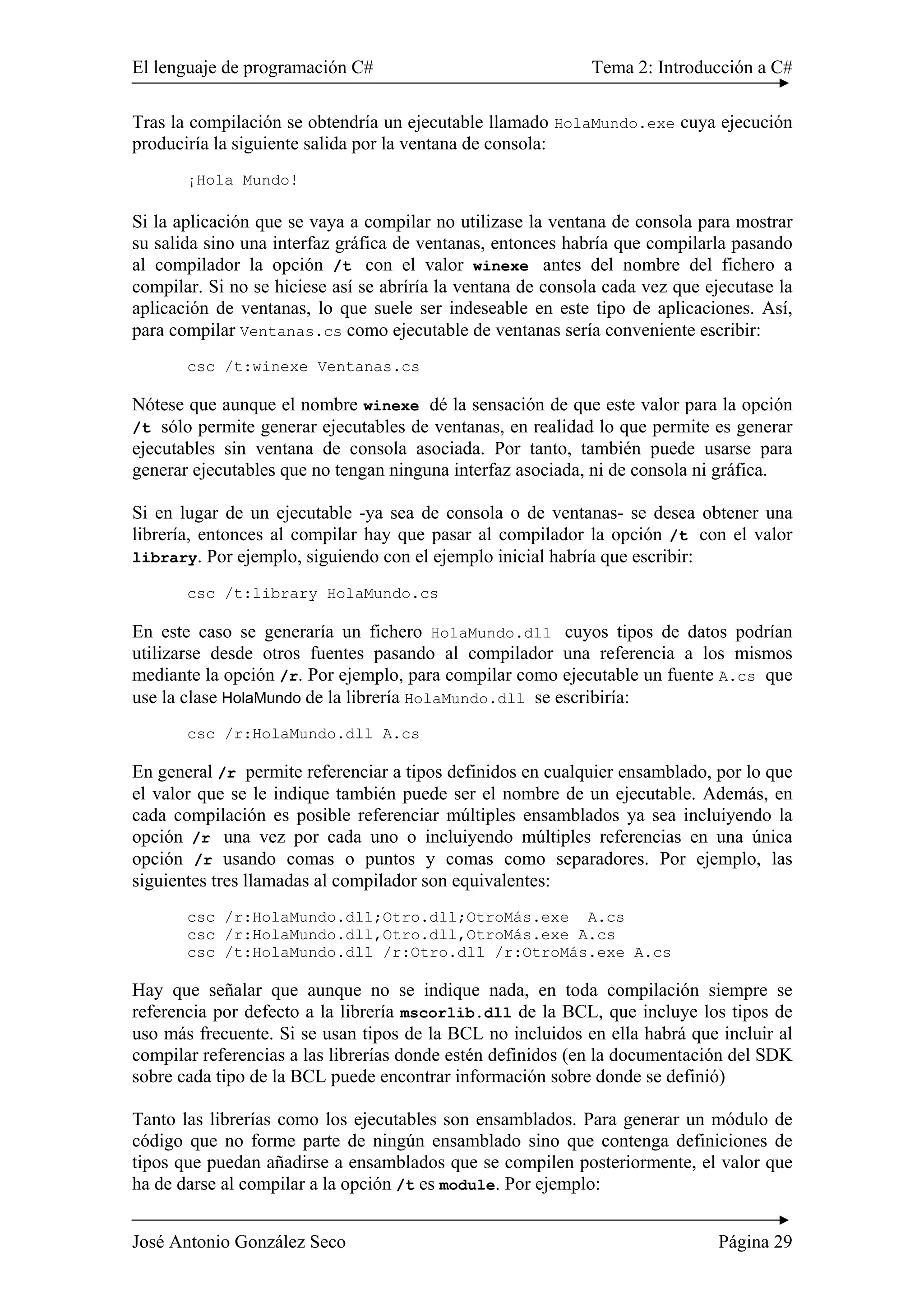 El lenguaje de programación C# Tema 2: Introducción a C#
José Antonio González Seco Página 29
Tras la compilación se obtendría un ejecutable llamado HolaMundo.exe cuya ejecución
produciría la siguiente salida por la ventana de consola:
¡Hola Mundo!
Si la aplicación que se vaya a compilar no utilizase la ventana de consola para mostrar
su salida sino una interfaz gráfica de ventanas, entonces habría que compilarla pasando
al compilador la opción /t con el valor winexe antes del nombre del fichero a
compilar. Si no se hiciese así se abríría la ventana de consola cada vez que ejecutase la
aplicación de ventanas, lo que suele ser indeseable en este tipo de aplicaciones. Así,
para compilar Ventanas.cs como ejecutable de ventanas sería conveniente escribir:
csc /t:winexe Ventanas.cs
Nótese que aunque el nombre winexe dé la sensación de que este valor para la opción
/t sólo permite generar ejecutables de ventanas, en realidad lo que permite es generar
ejecutables sin ventana de consola asociada. Por tanto, también puede usarse para
generar ejecutables que no tengan ninguna interfaz asociada, ni de consola ni gráfica.
Si en lugar de un ejecutable -ya sea de consola o de ventanas- se desea obtener una
librería, entonces al compilar hay que pasar al compilador la opción /t con el valor
library. Por ejemplo, siguiendo con el ejemplo inicial habría que escribir:
csc /t:library HolaMundo.cs
En este caso se generaría un fichero HolaMundo.dll cuyos tipos de datos podrían
utilizarse desde otros fuentes pasando al compilador una referencia a los mismos
mediante la opción /r. Por ejemplo, para compilar como ejecutable un fuente A.cs que
use la clase HolaMundo de la librería HolaMundo.dll se escribiría:
csc /r:HolaMundo.dll A.cs
En general /r permite referenciar a tipos definidos en cualquier ensamblado, por lo que
el valor que se le indique también puede ser el nombre de un ejecutable. Además, en
cada compilación es posible referenciar múltiples ensamblados ya sea incluiyendo la
opción /r una vez por cada uno o incluiyendo múltiples referencias en una única
opción /r usando comas o puntos y comas como separadores. Por ejemplo, las
siguientes tres llamadas al compilador son equivalentes:
csc /r:HolaMundo.dll;Otro.dll;OtroMás.exe A.cs
csc /r:HolaMundo.dll,Otro.dll,OtroMás.exe A.cs
csc /t:HolaMundo.dll /r:Otro.dll /r:OtroMás.exe A.cs
Hay que señalar que aunque no se indique nada, en toda compilación siempre se
referencia por defecto a la librería mscorlib.dll de la BCL, que incluye los tipos de
uso más frecuente. Si se usan tipos de la BCL no incluidos en ella habrá que incluir al
compilar referencias a las librerías donde estén definidos (en la documentación del SDK
sobre cada tipo de la BCL puede encontrar información sobre donde se definió)
Tanto las librerías como los ejecutables son ensamblados. Para generar un módulo de
código que no forme parte de ningún ensamblado sino que contenga definiciones de
tipos que puedan añadirse a ensamblados que se compilen posteriormente, el valor que
ha de darse al compilar a la opción /t es module. Por ejemplo:
 