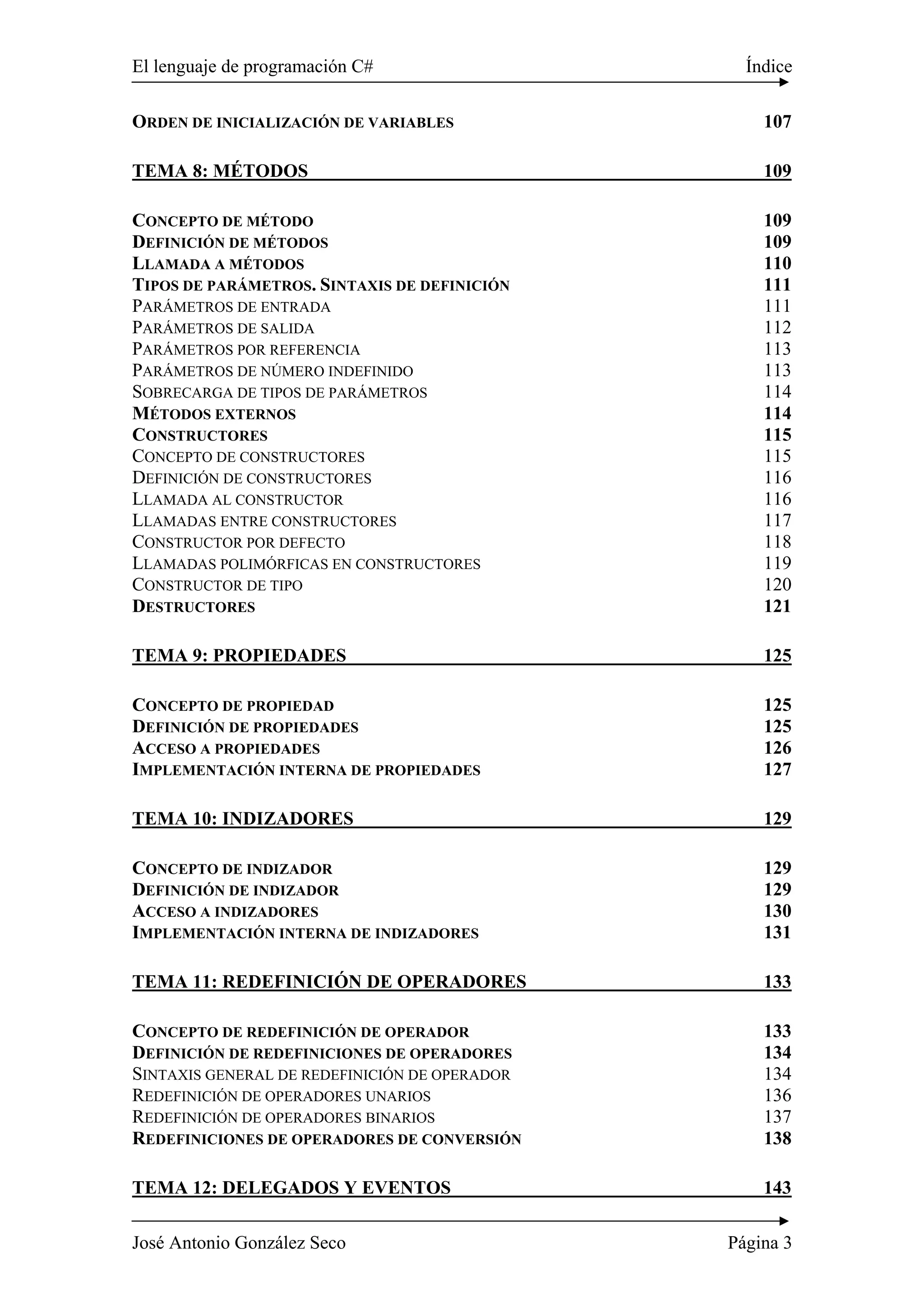 El lenguaje de programación C# Índice
José Antonio González Seco Página 3
ORDEN DE INICIALIZACIÓN DE VARIABLES 107
TEMA 8: MÉTODOS 109
CONCEPTO DE MÉTODO 109
DEFINICIÓN DE MÉTODOS 109
LLAMADA A MÉTODOS 110
TIPOS DE PARÁMETROS. SINTAXIS DE DEFINICIÓN 111
PARÁMETROS DE ENTRADA 111
PARÁMETROS DE SALIDA 112
PARÁMETROS POR REFERENCIA 113
PARÁMETROS DE NÚMERO INDEFINIDO 113
SOBRECARGA DE TIPOS DE PARÁMETROS 114
MÉTODOS EXTERNOS 114
CONSTRUCTORES 115
CONCEPTO DE CONSTRUCTORES 115
DEFINICIÓN DE CONSTRUCTORES 116
LLAMADA AL CONSTRUCTOR 116
LLAMADAS ENTRE CONSTRUCTORES 117
CONSTRUCTOR POR DEFECTO 118
LLAMADAS POLIMÓRFICAS EN CONSTRUCTORES 119
CONSTRUCTOR DE TIPO 120
DESTRUCTORES 121
TEMA 9: PROPIEDADES 125
CONCEPTO DE PROPIEDAD 125
DEFINICIÓN DE PROPIEDADES 125
ACCESO A PROPIEDADES 126
IMPLEMENTACIÓN INTERNA DE PROPIEDADES 127
TEMA 10: INDIZADORES 129
CONCEPTO DE INDIZADOR 129
DEFINICIÓN DE INDIZADOR 129
ACCESO A INDIZADORES 130
IMPLEMENTACIÓN INTERNA DE INDIZADORES 131
TEMA 11: REDEFINICIÓN DE OPERADORES 133
CONCEPTO DE REDEFINICIÓN DE OPERADOR 133
DEFINICIÓN DE REDEFINICIONES DE OPERADORES 134
SINTAXIS GENERAL DE REDEFINICIÓN DE OPERADOR 134
REDEFINICIÓN DE OPERADORES UNARIOS 136
REDEFINICIÓN DE OPERADORES BINARIOS 137
REDEFINICIONES DE OPERADORES DE CONVERSIÓN 138
TEMA 12: DELEGADOS Y EVENTOS 143
 