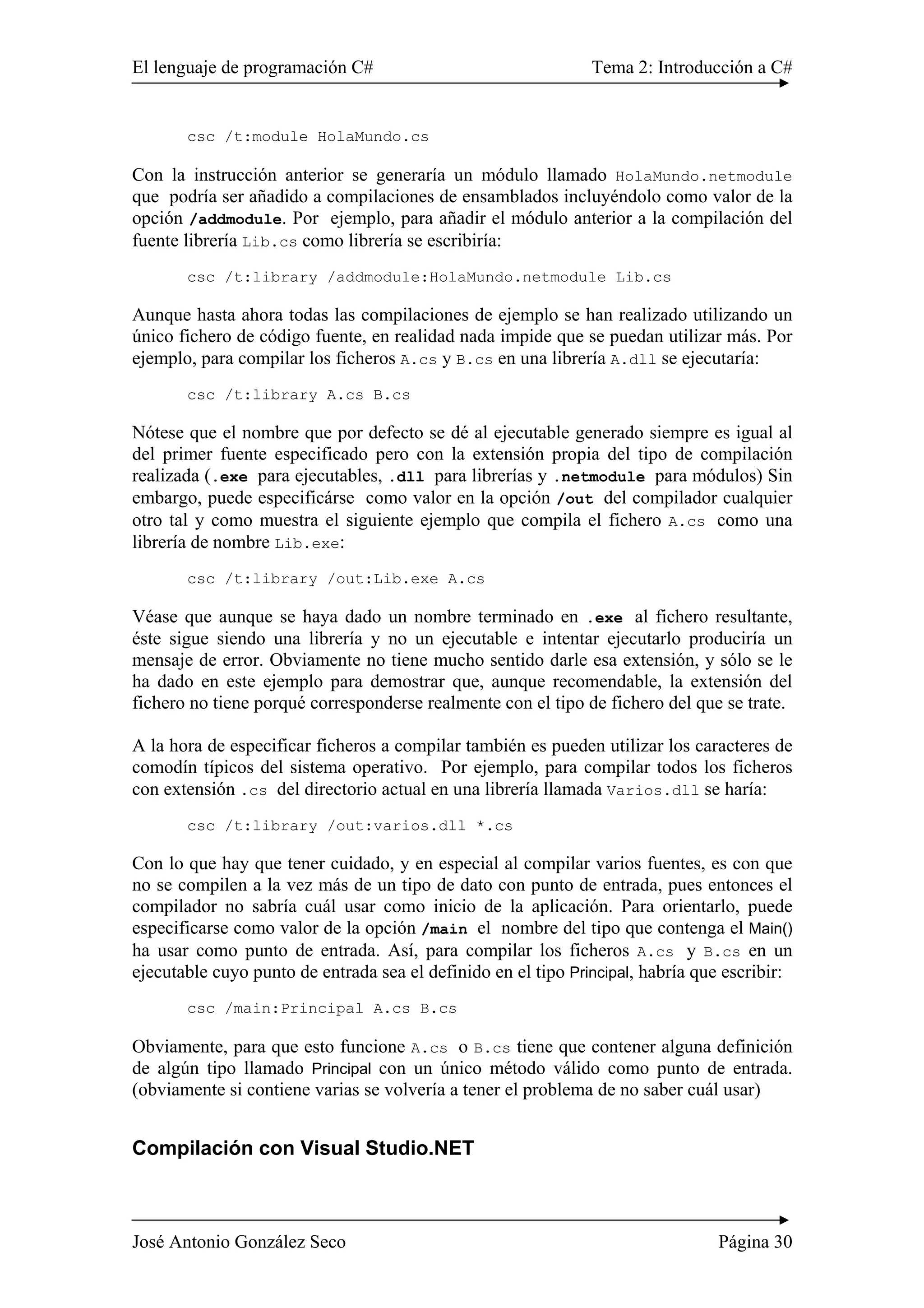 El lenguaje de programación C# Tema 2: Introducción a C#
José Antonio González Seco Página 30
csc /t:module HolaMundo.cs
Con la instrucción anterior se generaría un módulo llamado HolaMundo.netmodule
que podría ser añadido a compilaciones de ensamblados incluyéndolo como valor de la
opción /addmodule. Por ejemplo, para añadir el módulo anterior a la compilación del
fuente librería Lib.cs como librería se escribiría:
csc /t:library /addmodule:HolaMundo.netmodule Lib.cs
Aunque hasta ahora todas las compilaciones de ejemplo se han realizado utilizando un
único fichero de código fuente, en realidad nada impide que se puedan utilizar más. Por
ejemplo, para compilar los ficheros A.cs y B.cs en una librería A.dll se ejecutaría:
csc /t:library A.cs B.cs
Nótese que el nombre que por defecto se dé al ejecutable generado siempre es igual al
del primer fuente especificado pero con la extensión propia del tipo de compilación
realizada (.exe para ejecutables, .dll para librerías y .netmodule para módulos) Sin
embargo, puede especificárse como valor en la opción /out del compilador cualquier
otro tal y como muestra el siguiente ejemplo que compila el fichero A.cs como una
librería de nombre Lib.exe:
csc /t:library /out:Lib.exe A.cs
Véase que aunque se haya dado un nombre terminado en .exe al fichero resultante,
éste sigue siendo una librería y no un ejecutable e intentar ejecutarlo produciría un
mensaje de error. Obviamente no tiene mucho sentido darle esa extensión, y sólo se le
ha dado en este ejemplo para demostrar que, aunque recomendable, la extensión del
fichero no tiene porqué corresponderse realmente con el tipo de fichero del que se trate.
A la hora de especificar ficheros a compilar también es pueden utilizar los caracteres de
comodín típicos del sistema operativo. Por ejemplo, para compilar todos los ficheros
con extensión .cs del directorio actual en una librería llamada Varios.dll se haría:
csc /t:library /out:varios.dll *.cs
Con lo que hay que tener cuidado, y en especial al compilar varios fuentes, es con que
no se compilen a la vez más de un tipo de dato con punto de entrada, pues entonces el
compilador no sabría cuál usar como inicio de la aplicación. Para orientarlo, puede
especificarse como valor de la opción /main el nombre del tipo que contenga el Main()
ha usar como punto de entrada. Así, para compilar los ficheros A.cs y B.cs en un
ejecutable cuyo punto de entrada sea el definido en el tipo Principal, habría que escribir:
csc /main:Principal A.cs B.cs
Obviamente, para que esto funcione A.cs o B.cs tiene que contener alguna definición
de algún tipo llamado Principal con un único método válido como punto de entrada.
(obviamente si contiene varias se volvería a tener el problema de no saber cuál usar)
Compilación con Visual Studio.NET
 