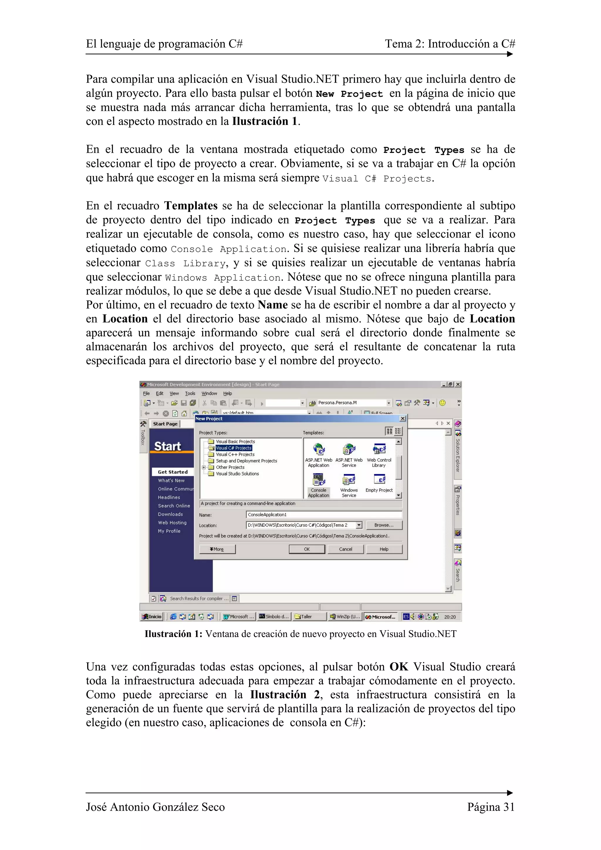 El lenguaje de programación C# Tema 2: Introducción a C#
José Antonio González Seco Página 31
Para compilar una aplicación en Visual Studio.NET primero hay que incluirla dentro de
algún proyecto. Para ello basta pulsar el botón New Project en la página de inicio que
se muestra nada más arrancar dicha herramienta, tras lo que se obtendrá una pantalla
con el aspecto mostrado en la Ilustración 1.
En el recuadro de la ventana mostrada etiquetado como Project Types se ha de
seleccionar el tipo de proyecto a crear. Obviamente, si se va a trabajar en C# la opción
que habrá que escoger en la misma será siempre Visual C# Projects.
En el recuadro Templates se ha de seleccionar la plantilla correspondiente al subtipo
de proyecto dentro del tipo indicado en Project Types que se va a realizar. Para
realizar un ejecutable de consola, como es nuestro caso, hay que seleccionar el icono
etiquetado como Console Application. Si se quisiese realizar una librería habría que
seleccionar Class Library, y si se quisies realizar un ejecutable de ventanas habría
que seleccionar Windows Application. Nótese que no se ofrece ninguna plantilla para
realizar módulos, lo que se debe a que desde Visual Studio.NET no pueden crearse.
Por último, en el recuadro de texto Name se ha de escribir el nombre a dar al proyecto y
en Location el del directorio base asociado al mismo. Nótese que bajo de Location
aparecerá un mensaje informando sobre cual será el directorio donde finalmente se
almacenarán los archivos del proyecto, que será el resultante de concatenar la ruta
especificada para el directorio base y el nombre del proyecto.
Ilustración 1: Ventana de creación de nuevo proyecto en Visual Studio.NET
Una vez configuradas todas estas opciones, al pulsar botón OK Visual Studio creará
toda la infraestructura adecuada para empezar a trabajar cómodamente en el proyecto.
Como puede apreciarse en la Ilustración 2, esta infraestructura consistirá en la
generación de un fuente que servirá de plantilla para la realización de proyectos del tipo
elegido (en nuestro caso, aplicaciones de consola en C#):
 