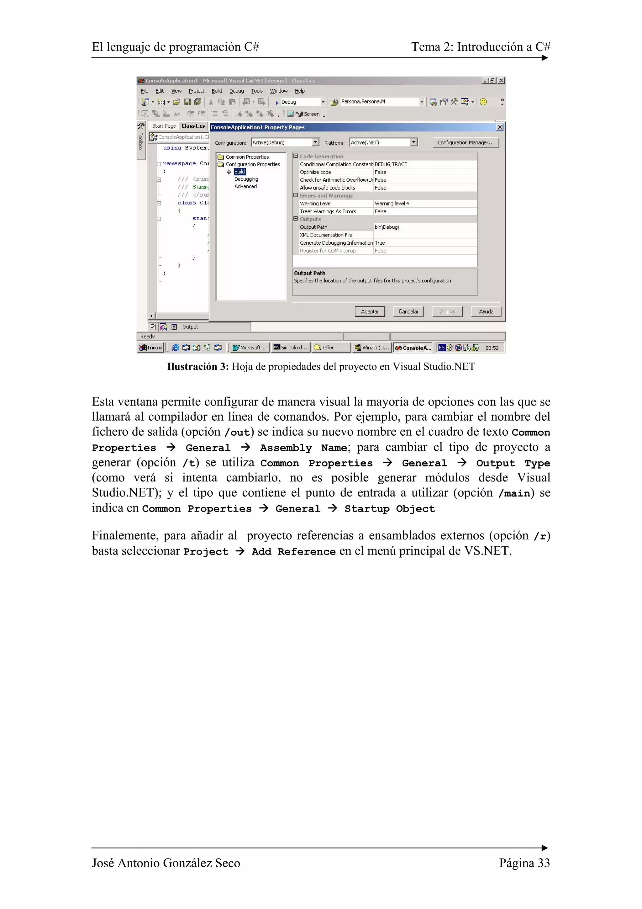 El lenguaje de programación C# Tema 2: Introducción a C#
José Antonio González Seco Página 33
Ilustración 3: Hoja de propiedades del proyecto en Visual Studio.NET
Esta ventana permite configurar de manera visual la mayoría de opciones con las que se
llamará al compilador en línea de comandos. Por ejemplo, para cambiar el nombre del
fichero de salida (opción /out) se indica su nuevo nombre en el cuadro de texto Common
Properties General Assembly Name; para cambiar el tipo de proyecto a
generar (opción /t) se utiliza Common Properties General Output Type
(como verá si intenta cambiarlo, no es posible generar módulos desde Visual
Studio.NET); y el tipo que contiene el punto de entrada a utilizar (opción /main) se
indica en Common Properties General Startup Object
Finalemente, para añadir al proyecto referencias a ensamblados externos (opción /r)
basta seleccionar Project Add Reference en el menú principal de VS.NET.
 