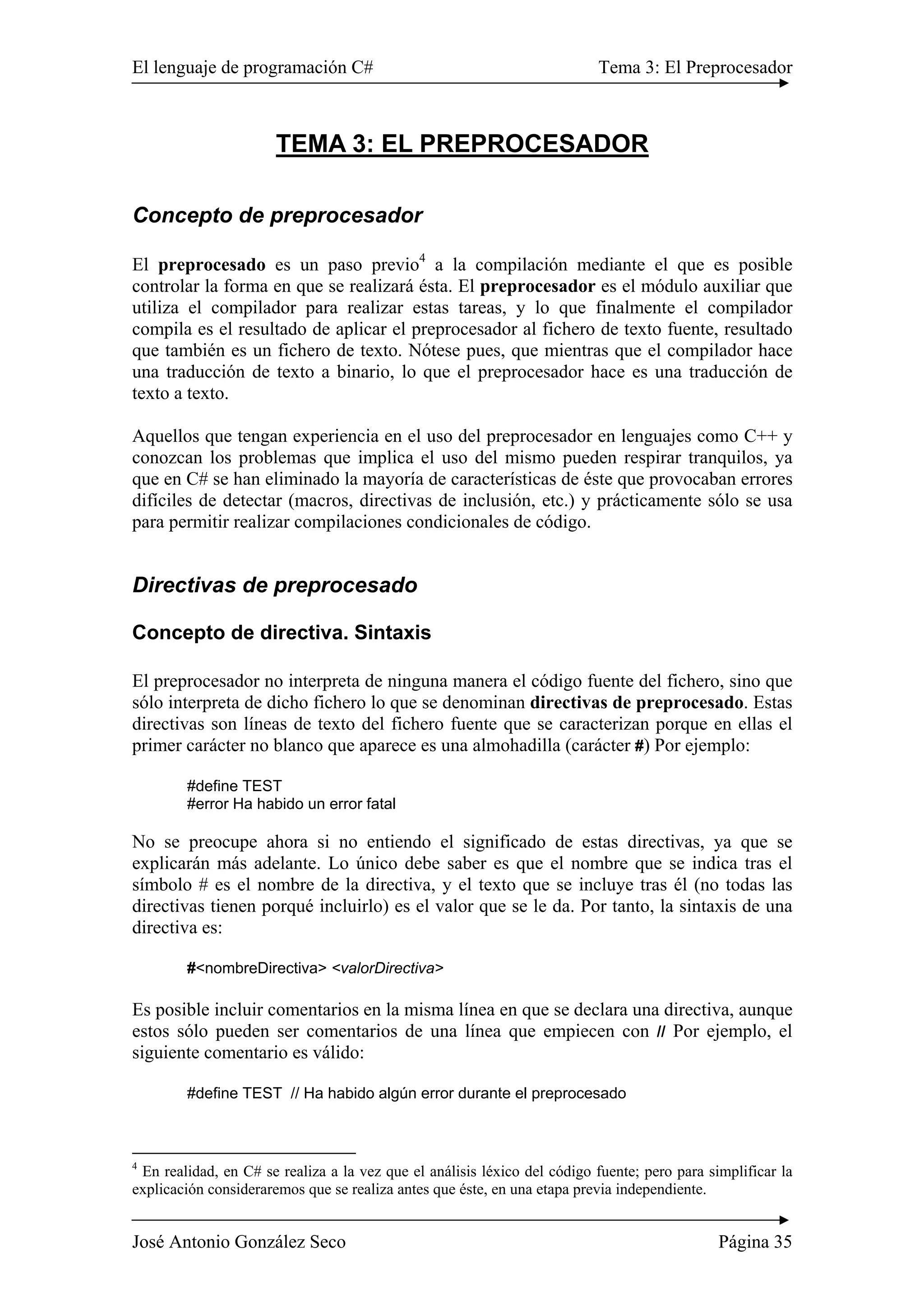 El lenguaje de programación C# Tema 3: El Preprocesador
José Antonio González Seco Página 35
TEMA 3: EL PREPROCESADOR
Concepto de preprocesador
El preprocesado es un paso previo4
a la compilación mediante el que es posible
controlar la forma en que se realizará ésta. El preprocesador es el módulo auxiliar que
utiliza el compilador para realizar estas tareas, y lo que finalmente el compilador
compila es el resultado de aplicar el preprocesador al fichero de texto fuente, resultado
que también es un fichero de texto. Nótese pues, que mientras que el compilador hace
una traducción de texto a binario, lo que el preprocesador hace es una traducción de
texto a texto.
Aquellos que tengan experiencia en el uso del preprocesador en lenguajes como C++ y
conozcan los problemas que implica el uso del mismo pueden respirar tranquilos, ya
que en C# se han eliminado la mayoría de características de éste que provocaban errores
difíciles de detectar (macros, directivas de inclusión, etc.) y prácticamente sólo se usa
para permitir realizar compilaciones condicionales de código.
Directivas de preprocesado
Concepto de directiva. Sintaxis
El preprocesador no interpreta de ninguna manera el código fuente del fichero, sino que
sólo interpreta de dicho fichero lo que se denominan directivas de preprocesado. Estas
directivas son líneas de texto del fichero fuente que se caracterizan porque en ellas el
primer carácter no blanco que aparece es una almohadilla (carácter #) Por ejemplo:
#define TEST
#error Ha habido un error fatal
No se preocupe ahora si no entiendo el significado de estas directivas, ya que se
explicarán más adelante. Lo único debe saber es que el nombre que se indica tras el
símbolo # es el nombre de la directiva, y el texto que se incluye tras él (no todas las
directivas tienen porqué incluirlo) es el valor que se le da. Por tanto, la sintaxis de una
directiva es:
#<nombreDirectiva> <valorDirectiva>
Es posible incluir comentarios en la misma línea en que se declara una directiva, aunque
estos sólo pueden ser comentarios de una línea que empiecen con // Por ejemplo, el
siguiente comentario es válido:
#define TEST // Ha habido algún error durante el preprocesado
4
En realidad, en C# se realiza a la vez que el análisis léxico del código fuente; pero para simplificar la
explicación consideraremos que se realiza antes que éste, en una etapa previa independiente.
 