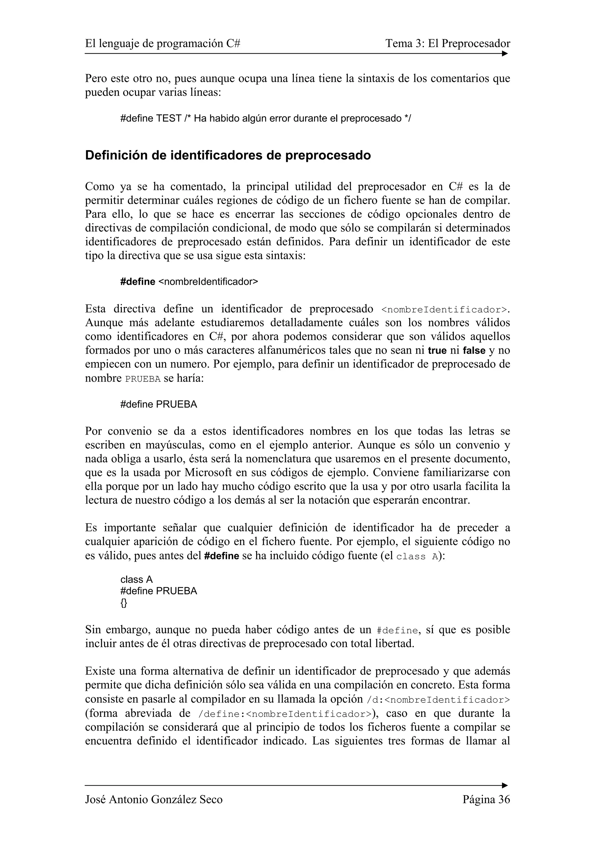 El lenguaje de programación C# Tema 3: El Preprocesador
José Antonio González Seco Página 36
Pero este otro no, pues aunque ocupa una línea tiene la sintaxis de los comentarios que
pueden ocupar varias líneas:
#define TEST /* Ha habido algún error durante el preprocesado */
Definición de identificadores de preprocesado
Como ya se ha comentado, la principal utilidad del preprocesador en C# es la de
permitir determinar cuáles regiones de código de un fichero fuente se han de compilar.
Para ello, lo que se hace es encerrar las secciones de código opcionales dentro de
directivas de compilación condicional, de modo que sólo se compilarán si determinados
identificadores de preprocesado están definidos. Para definir un identificador de este
tipo la directiva que se usa sigue esta sintaxis:
#define <nombreIdentificador>
Esta directiva define un identificador de preprocesado <nombreIdentificador>.
Aunque más adelante estudiaremos detalladamente cuáles son los nombres válidos
como identificadores en C#, por ahora podemos considerar que son válidos aquellos
formados por uno o más caracteres alfanuméricos tales que no sean ni true ni false y no
empiecen con un numero. Por ejemplo, para definir un identificador de preprocesado de
nombre PRUEBA se haría:
#define PRUEBA
Por convenio se da a estos identificadores nombres en los que todas las letras se
escriben en mayúsculas, como en el ejemplo anterior. Aunque es sólo un convenio y
nada obliga a usarlo, ésta será la nomenclatura que usaremos en el presente documento,
que es la usada por Microsoft en sus códigos de ejemplo. Conviene familiarizarse con
ella porque por un lado hay mucho código escrito que la usa y por otro usarla facilita la
lectura de nuestro código a los demás al ser la notación que esperarán encontrar.
Es importante señalar que cualquier definición de identificador ha de preceder a
cualquier aparición de código en el fichero fuente. Por ejemplo, el siguiente código no
es válido, pues antes del #define se ha incluido código fuente (el class A):
class A
#define PRUEBA
{}
Sin embargo, aunque no pueda haber código antes de un #define, sí que es posible
incluir antes de él otras directivas de preprocesado con total libertad.
Existe una forma alternativa de definir un identificador de preprocesado y que además
permite que dicha definición sólo sea válida en una compilación en concreto. Esta forma
consiste en pasarle al compilador en su llamada la opción /d:<nombreIdentificador>
(forma abreviada de /define:<nombreIdentificador>), caso en que durante la
compilación se considerará que al principio de todos los ficheros fuente a compilar se
encuentra definido el identificador indicado. Las siguientes tres formas de llamar al
 