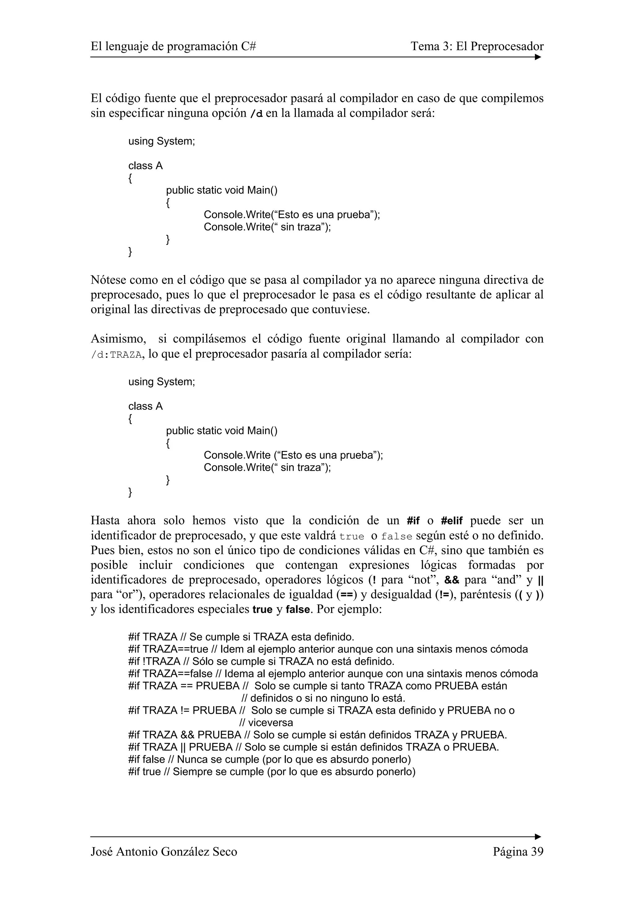 El lenguaje de programación C# Tema 3: El Preprocesador
José Antonio González Seco Página 39
El código fuente que el preprocesador pasará al compilador en caso de que compilemos
sin especificar ninguna opción /d en la llamada al compilador será:
using System;
class A
{
public static void Main()
{
Console.Write(“Esto es una prueba”);
Console.Write(“ sin traza”);
}
}
Nótese como en el código que se pasa al compilador ya no aparece ninguna directiva de
preprocesado, pues lo que el preprocesador le pasa es el código resultante de aplicar al
original las directivas de preprocesado que contuviese.
Asimismo, si compilásemos el código fuente original llamando al compilador con
/d:TRAZA, lo que el preprocesador pasaría al compilador sería:
using System;
class A
{
public static void Main()
{
Console.Write (“Esto es una prueba”);
Console.Write(“ sin traza”);
}
}
Hasta ahora solo hemos visto que la condición de un #if o #elif puede ser un
identificador de preprocesado, y que este valdrá true o false según esté o no definido.
Pues bien, estos no son el único tipo de condiciones válidas en C#, sino que también es
posible incluir condiciones que contengan expresiones lógicas formadas por
identificadores de preprocesado, operadores lógicos (! para “not”, && para “and” y ||
para “or”), operadores relacionales de igualdad (==) y desigualdad (!=), paréntesis (( y ))
y los identificadores especiales true y false. Por ejemplo:
#if TRAZA // Se cumple si TRAZA esta definido.
#if TRAZA==true // Idem al ejemplo anterior aunque con una sintaxis menos cómoda
#if !TRAZA // Sólo se cumple si TRAZA no está definido.
#if TRAZA==false // Idema al ejemplo anterior aunque con una sintaxis menos cómoda
#if TRAZA == PRUEBA // Solo se cumple si tanto TRAZA como PRUEBA están
// definidos o si no ninguno lo está.
#if TRAZA != PRUEBA // Solo se cumple si TRAZA esta definido y PRUEBA no o
// viceversa
#if TRAZA && PRUEBA // Solo se cumple si están definidos TRAZA y PRUEBA.
#if TRAZA || PRUEBA // Solo se cumple si están definidos TRAZA o PRUEBA.
#if false // Nunca se cumple (por lo que es absurdo ponerlo)
#if true // Siempre se cumple (por lo que es absurdo ponerlo)
 