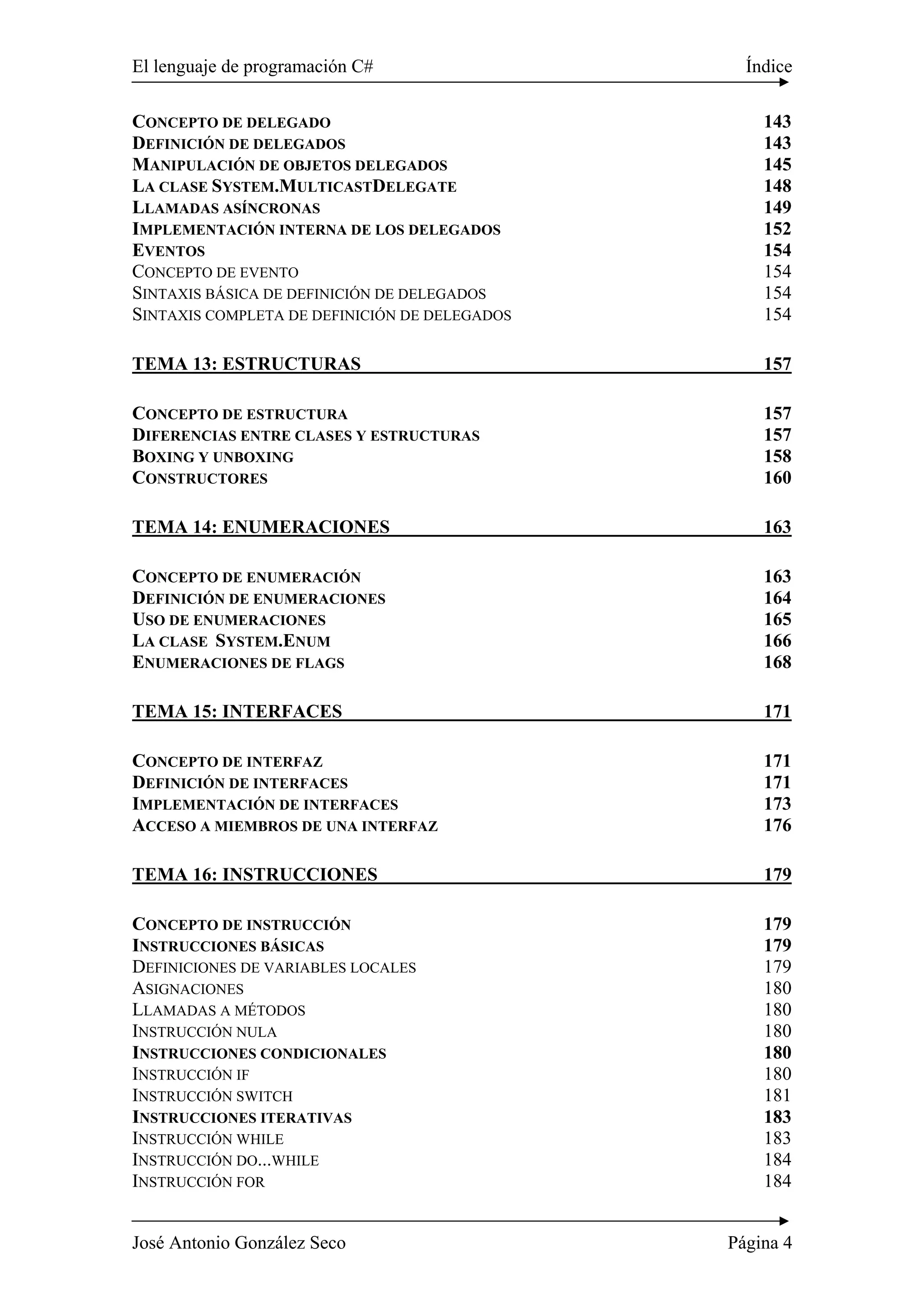 El lenguaje de programación C# Índice
José Antonio González Seco Página 4
CONCEPTO DE DELEGADO 143
DEFINICIÓN DE DELEGADOS 143
MANIPULACIÓN DE OBJETOS DELEGADOS 145
LA CLASE SYSTEM.MULTICASTDELEGATE 148
LLAMADAS ASÍNCRONAS 149
IMPLEMENTACIÓN INTERNA DE LOS DELEGADOS 152
EVENTOS 154
CONCEPTO DE EVENTO 154
SINTAXIS BÁSICA DE DEFINICIÓN DE DELEGADOS 154
SINTAXIS COMPLETA DE DEFINICIÓN DE DELEGADOS 154
TEMA 13: ESTRUCTURAS 157
CONCEPTO DE ESTRUCTURA 157
DIFERENCIAS ENTRE CLASES Y ESTRUCTURAS 157
BOXING Y UNBOXING 158
CONSTRUCTORES 160
TEMA 14: ENUMERACIONES 163
CONCEPTO DE ENUMERACIÓN 163
DEFINICIÓN DE ENUMERACIONES 164
USO DE ENUMERACIONES 165
LA CLASE SYSTEM.ENUM 166
ENUMERACIONES DE FLAGS 168
TEMA 15: INTERFACES 171
CONCEPTO DE INTERFAZ 171
DEFINICIÓN DE INTERFACES 171
IMPLEMENTACIÓN DE INTERFACES 173
ACCESO A MIEMBROS DE UNA INTERFAZ 176
TEMA 16: INSTRUCCIONES 179
CONCEPTO DE INSTRUCCIÓN 179
INSTRUCCIONES BÁSICAS 179
DEFINICIONES DE VARIABLES LOCALES 179
ASIGNACIONES 180
LLAMADAS A MÉTODOS 180
INSTRUCCIÓN NULA 180
INSTRUCCIONES CONDICIONALES 180
INSTRUCCIÓN IF 180
INSTRUCCIÓN SWITCH 181
INSTRUCCIONES ITERATIVAS 183
INSTRUCCIÓN WHILE 183
INSTRUCCIÓN DO...WHILE 184
INSTRUCCIÓN FOR 184
 