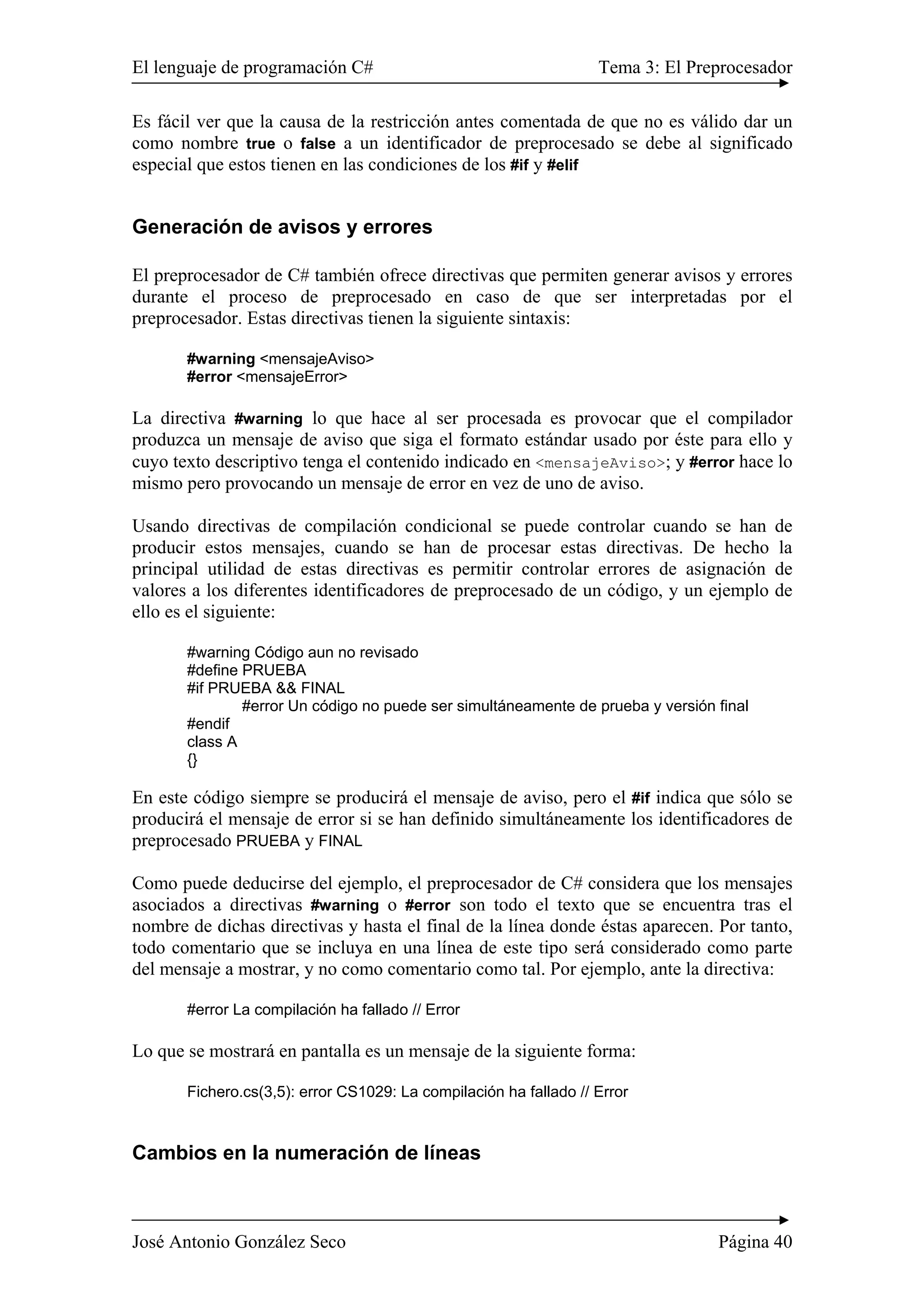 El lenguaje de programación C# Tema 3: El Preprocesador
José Antonio González Seco Página 40
Es fácil ver que la causa de la restricción antes comentada de que no es válido dar un
como nombre true o false a un identificador de preprocesado se debe al significado
especial que estos tienen en las condiciones de los #if y #elif
Generación de avisos y errores
El preprocesador de C# también ofrece directivas que permiten generar avisos y errores
durante el proceso de preprocesado en caso de que ser interpretadas por el
preprocesador. Estas directivas tienen la siguiente sintaxis:
#warning <mensajeAviso>
#error <mensajeError>
La directiva #warning lo que hace al ser procesada es provocar que el compilador
produzca un mensaje de aviso que siga el formato estándar usado por éste para ello y
cuyo texto descriptivo tenga el contenido indicado en <mensajeAviso>; y #error hace lo
mismo pero provocando un mensaje de error en vez de uno de aviso.
Usando directivas de compilación condicional se puede controlar cuando se han de
producir estos mensajes, cuando se han de procesar estas directivas. De hecho la
principal utilidad de estas directivas es permitir controlar errores de asignación de
valores a los diferentes identificadores de preprocesado de un código, y un ejemplo de
ello es el siguiente:
#warning Código aun no revisado
#define PRUEBA
#if PRUEBA && FINAL
#error Un código no puede ser simultáneamente de prueba y versión final
#endif
class A
{}
En este código siempre se producirá el mensaje de aviso, pero el #if indica que sólo se
producirá el mensaje de error si se han definido simultáneamente los identificadores de
preprocesado PRUEBA y FINAL
Como puede deducirse del ejemplo, el preprocesador de C# considera que los mensajes
asociados a directivas #warning o #error son todo el texto que se encuentra tras el
nombre de dichas directivas y hasta el final de la línea donde éstas aparecen. Por tanto,
todo comentario que se incluya en una línea de este tipo será considerado como parte
del mensaje a mostrar, y no como comentario como tal. Por ejemplo, ante la directiva:
#error La compilación ha fallado // Error
Lo que se mostrará en pantalla es un mensaje de la siguiente forma:
Fichero.cs(3,5): error CS1029: La compilación ha fallado // Error
Cambios en la numeración de líneas
 
